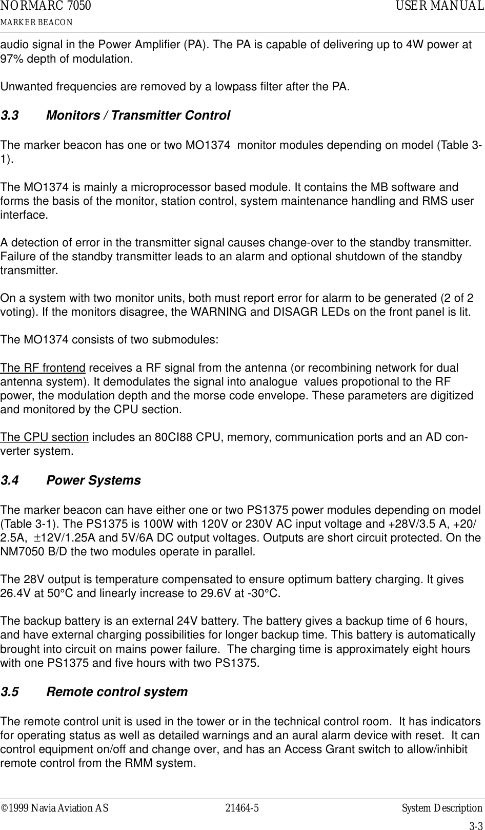 ©1999 Navia Aviation AS 21464-5 System DescriptionUSER MANUALNORMARC 7050MARKER BEACON3-3audio signal in the Power Amplifier (PA). The PA is capable of delivering up to 4W power at 97% depth of modulation.Unwanted frequencies are removed by a lowpass filter after the PA.3.3 Monitors / Transmitter Control The marker beacon has one or two MO1374  monitor modules depending on model (Table 3-1). The MO1374 is mainly a microprocessor based module. It contains the MB software and forms the basis of the monitor, station control, system maintenance handling and RMS user interface.A detection of error in the transmitter signal causes change-over to the standby transmitter.  Failure of the standby transmitter leads to an alarm and optional shutdown of the standby transmitter.On a system with two monitor units, both must report error for alarm to be generated (2 of 2 voting). If the monitors disagree, the WARNING and DISAGR LEDs on the front panel is lit.The MO1374 consists of two submodules:The RF frontend receives a RF signal from the antenna (or recombining network for dual antenna system). It demodulates the signal into analogue  values propotional to the RF power, the modulation depth and the morse code envelope. These parameters are digitized and monitored by the CPU section.The CPU section includes an 80CI88 CPU, memory, communication ports and an AD con-verter system.3.4 Power SystemsThe marker beacon can have either one or two PS1375 power modules depending on model (Table 3-1). The PS1375 is 100W with 120V or 230V AC input voltage and +28V/3.5 A, +20/2.5A,  ±12V/1.25A and 5V/6A DC output voltages. Outputs are short circuit protected. On the NM7050 B/D the two modules operate in parallel.The 28V output is temperature compensated to ensure optimum battery charging. It gives 26.4V at 50°C and linearly increase to 29.6V at -30°C.The backup battery is an external 24V battery. The battery gives a backup time of 6 hours, and have external charging possibilities for longer backup time. This battery is automatically brought into circuit on mains power failure.  The charging time is approximately eight hours with one PS1375 and five hours with two PS1375.3.5 Remote control systemThe remote control unit is used in the tower or in the technical control room.  It has indicators for operating status as well as detailed warnings and an aural alarm device with reset.  It can control equipment on/off and change over, and has an Access Grant switch to allow/inhibit remote control from the RMM system.