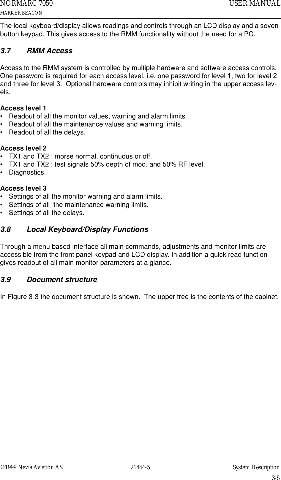 ©1999 Navia Aviation AS 21464-5 System DescriptionUSER MANUALNORMARC 7050MARKER BEACON3-5The local keyboard/display allows readings and controls through an LCD display and a seven-button keypad. This gives access to the RMM functionality without the need for a PC.3.7 RMM AccessAccess to the RMM system is controlled by multiple hardware and software access controls.  One password is required for each access level, i.e. one password for level 1, two for level 2 and three for level 3.  Optional hardware controls may inhibit writing in the upper access lev-els.Access level 1• Readout of all the monitor values, warning and alarm limits.• Readout of all the maintenance values and warning limits.• Readout of all the delays.Access level 2• TX1 and TX2 : morse normal, continuous or off.• TX1 and TX2 : test signals 50% depth of mod. and 50% RF level.• Diagnostics.Access level 3• Settings of all the monitor warning and alarm limits.• Settings of all  the maintenance warning limits.• Settings of all the delays.3.8 Local Keyboard/Display FunctionsThrough a menu based interface all main commands, adjustments and monitor limits are accessible from the front panel keypad and LCD display. In addition a quick read function gives readout of all main monitor parameters at a glance.3.9 Document structureIn Figure 3-3 the document structure is shown.  The upper tree is the contents of the cabinet, 