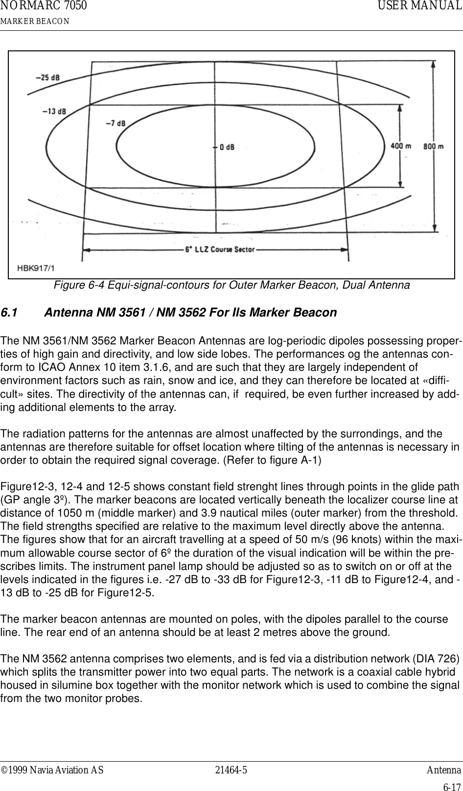 ©1999 Navia Aviation AS 21464-5 AntennaUSER MANUALNORMARC 7050MARKER BEACON6-17Figure 6-4 Equi-signal-contours for Outer Marker Beacon, Dual Antenna6.1 Antenna NM 3561 / NM 3562 For Ils Marker BeaconThe NM 3561/NM 3562 Marker Beacon Antennas are log-periodic dipoles possessing proper-ties of high gain and directivity, and low side lobes. The performances og the antennas con-form to ICAO Annex 10 item 3.1.6, and are such that they are largely independent of environment factors such as rain, snow and ice, and they can therefore be located at «diffi-cult» sites. The directivity of the antennas can, if  required, be even further increased by add-ing additional elements to the array.The radiation patterns for the antennas are almost unaffected by the surrondings, and the antennas are therefore suitable for offset location where tilting of the antennas is necessary in order to obtain the required signal coverage. (Refer to figure A-1)Figure12-3, 12-4 and 12-5 shows constant field strenght lines through points in the glide path (GP angle 3º). The marker beacons are located vertically beneath the localizer course line at distance of 1050 m (middle marker) and 3.9 nautical miles (outer marker) from the threshold. The field strengths specified are relative to the maximum level directly above the antenna. The figures show that for an aircraft travelling at a speed of 50 m/s (96 knots) within the maxi-mum allowable course sector of 6º the duration of the visual indication will be within the pre-scribes limits. The instrument panel lamp should be adjusted so as to switch on or off at the levels indicated in the figures i.e. -27 dB to -33 dB for Figure12-3, -11 dB to Figure12-4, and -13 dB to -25 dB for Figure12-5.The marker beacon antennas are mounted on poles, with the dipoles parallel to the course line. The rear end of an antenna should be at least 2 metres above the ground.The NM 3562 antenna comprises two elements, and is fed via a distribution network (DIA 726) which splits the transmitter power into two equal parts. The network is a coaxial cable hybrid housed in silumine box together with the monitor network which is used to combine the signal from the two monitor probes.