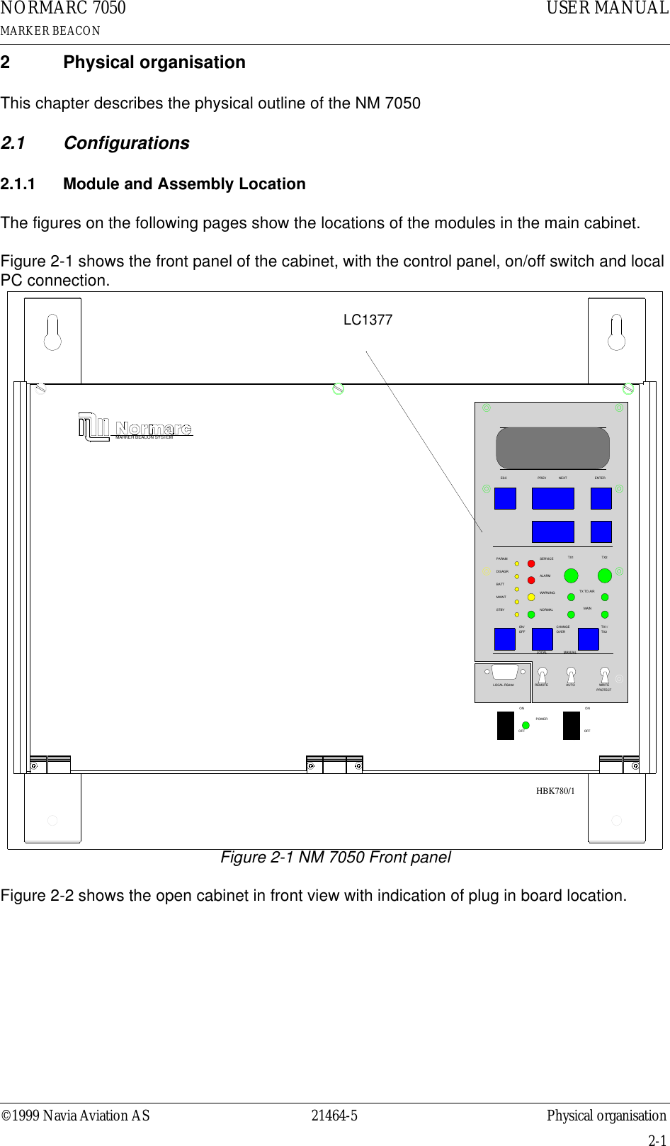 ©1999 Navia Aviation AS 21464-5 Physical organisationUSER MANUALNORMARC 7050MARKER BEACON2-12 Physical organisationThis chapter describes the physical outline of the NM 70502.1 Configurations2.1.1 Module and Assembly LocationThe figures on the following pages show the locations of the modules in the main cabinet.Figure 2-1 shows the front panel of the cabinet, with the control panel, on/off switch and local PC connection.Figure 2-1 NM 7050 Front panelFigure 2-2 shows the open cabinet in front view with indication of plug in board location.24V DC  MAINSMARKER BEACON SYSTEMMAINOFFONTX TO AIRLOCAL RS232POWERONOFFLOCALREMOT EMANUALAUTOSTBYDISAGRPARAMMAINTBATTNORMALON/OFFCHANGEOVERSERVICEWARNI NGALARMTX1ESC PREV NEXTPROTECTWRIT ETX1/TX2TX2ENTERLC1377HBK780/1