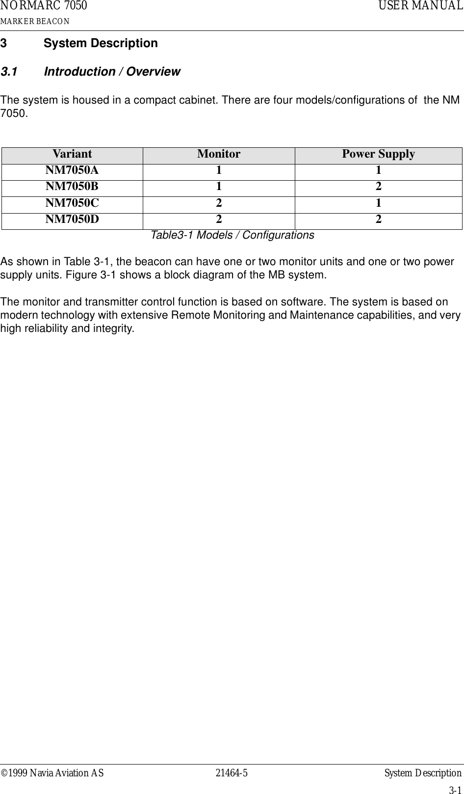 ©1999 Navia Aviation AS 21464-5 System DescriptionUSER MANUALNORMARC 7050MARKER BEACON3-13 System Description3.1 Introduction / OverviewThe system is housed in a compact cabinet. There are four models/configurations of  the NM 7050.Table3-1 Models / ConfigurationsAs shown in Table 3-1, the beacon can have one or two monitor units and one or two power supply units. Figure 3-1 shows a block diagram of the MB system.The monitor and transmitter control function is based on software. The system is based on modern technology with extensive Remote Monitoring and Maintenance capabilities, and very high reliability and integrity.Variant Monitor Power SupplyNM7050A 1 1NM7050B 1 2NM7050C 2 1NM7050D 2 2
