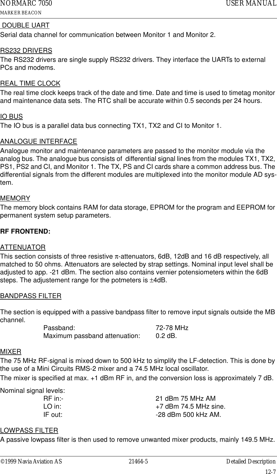 ©1999 Navia Aviation AS 21464-5 Detailed DescriptionUSER MANUALNORMARC 7050MARKER BEACON12-7 DOUBLE UARTSerial data channel for communication between Monitor 1 and Monitor 2.RS232 DRIVERSThe RS232 drivers are single supply RS232 drivers. They interface the UARTs to external PCs and modems.REAL TIME CLOCKThe real time clock keeps track of the date and time. Date and time is used to timetag monitor and maintenance data sets. The RTC shall be accurate within 0.5 seconds per 24 hours.IO BUSThe IO bus is a parallel data bus connecting TX1, TX2 and CI to Monitor 1. ANALOGUE INTERFACEAnalogue monitor and maintenance parameters are passed to the monitor module via the analog bus. The analogue bus consists of  differential signal lines from the modules TX1, TX2, PS1, PS2 and CI, and Monitor 1. The TX, PS and CI cards share a common address bus. The differential signals from the different modules are multiplexed into the monitor module AD sys-tem.MEMORYThe memory block contains RAM for data storage, EPROM for the program and EEPROM for permanent system setup parameters.RF FRONTEND:ATTENUATORThis section consists of three resistive π-attenuators, 6dB, 12dB and 16 dB respectively, all matched to 50 ohms. Attenuators are selected by strap settings. Nominal input level shall be adjusted to app. -21 dBm. The section also contains vernier potensiometers within the 6dB steps. The adjustement range for the potmeters is ±4dB.BANDPASS FILTERThe section is equipped with a passive bandpass filter to remove input signals outside the MB channel. Passband: 72-78 MHzMaximum passband attenuation: 0.2 dB.MIXERThe 75 MHz RF-signal is mixed down to 500 kHz to simplify the LF-detection. This is done by the use of a Mini Circuits RMS-2 mixer and a 74.5 MHz local oscillator.The mixer is specified at max. +1 dBm RF in, and the conversion loss is approximately 7 dB.Nominal signal levels:RF in:- 21 dBm 75 MHz AMLO in: +7 dBm 74.5 MHz sine.IF out: -28 dBm 500 kHz AM.LOWPASS FILTERA passive lowpass filter is then used to remove unwanted mixer products, mainly 149.5 MHz.