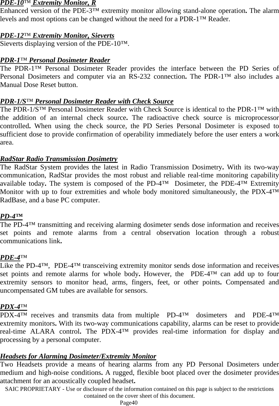 SAIC PROPRIETARY - Use or disclosure of the information contained on this page is subject to the restrictions contained on the cover sheet of this document.    Page40 PDE-10™ Extremity Monitor, R Enhanced version of the PDE-3™ extremity monitor allowing stand-alone operation. The alarm levels and most options can be changed without the need for a PDR-1™ Reader.  PDE-12™ Extremity Monitor, Sieverts Sieverts displaying version of the PDE-10™.  PDR-1™ Personal Dosimeter Reader The PDR-1™ Personal Dosimeter Reader provides the interface between the PD Series of Personal Dosimeters and computer via an RS-232 connection.  The PDR-1™ also includes a Manual Dose Reset button.  PDR-1/S™ Personal Dosimeter Reader with Check Source The PDR-1/S™ Personal Dosimeter Reader with Check Source is identical to the PDR-1™ with the addition of an internal check source.  The radioactive check source is microprocessor controlled.  When using the check source, the PD Series Personal Dosimeter is exposed to sufficient dose to provide confirmation of operability immediately before the user enters a work area.  RadStar Radio Transmission Dosimetry The RadStar System provides the latest in Radio Transmission Dosimetry.  With its two-way communication, RadStar provides the most robust and reliable real-time monitoring capability available today. The system is composed of the PD-4™  Dosimeter, the PDE-4™ Extremity Monitor with up to four extremities and whole body monitored simultaneously, the PDX-4™ RadBase, and a base PC computer.  PD-4™ The PD-4™ transmitting and receiving alarming dosimeter sends dose information and receives set points and remote alarms from a central observation location through a robust communications link.   PDE-4™ Like the PD-4™,  PDE-4™ transceiving extremity monitor sends dose information and receives set points and remote alarms for whole body.  However, the  PDE-4™ can add up to four extremity sensors to monitor head, arms, fingers, feet, or other points.  Compensated and uncompensated GM tubes are available for sensors.  PDX-4™ PDX-4™ receives and transmits data from multiple  PD-4™  dosimeters  and  PDE-4™ extremity monitors. With its two-way communications capability, alarms can be reset to provide real-time ALARA control.  The PDX-4™ provides real-time information for display and processing by a personal computer.  Headsets for Alarming Dosimeter/Extremity Monitor Two Headsets provide a means of hearing alarms from any PD Personal Dosimeters under medium and high-noise conditions. A rugged, flexible boot placed over the dosimeter provides attachment for an acoustically coupled headset.  