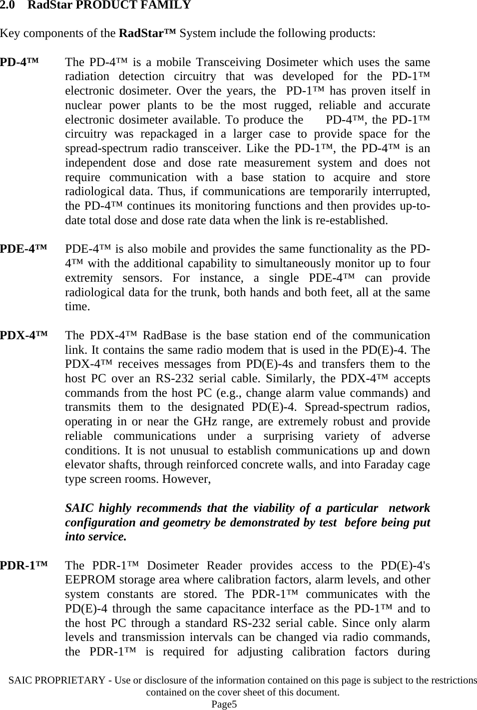 SAIC PROPRIETARY - Use or disclosure of the information contained on this page is subject to the restrictions contained on the cover sheet of this document.    Page5 2.0    RadStar PRODUCT FAMILY  Key components of the RadStar™ System include the following products:  PD-4™   The PD-4™ is a mobile Transceiving Dosimeter which uses the same radiation detection circuitry that was developed for the PD-1™ electronic dosimeter. Over the years, the  PD-1™ has proven itself in nuclear power plants to be the most rugged, reliable and accurate electronic dosimeter available. To produce the     PD-4™, the PD-1™ circuitry was repackaged in a larger case to provide space for the spread-spectrum radio transceiver. Like the PD-1™, the PD-4™ is an independent dose and dose rate measurement system and does not require communication with a base station to acquire and store radiological data. Thus, if communications are temporarily interrupted, the PD-4™ continues its monitoring functions and then provides up-to-date total dose and dose rate data when the link is re-established.  PDE-4™   PDE-4™ is also mobile and provides the same functionality as the PD-4™ with the additional capability to simultaneously monitor up to four extremity sensors. For instance, a single PDE-4™ can provide radiological data for the trunk, both hands and both feet, all at the same time.  PDX-4™   The PDX-4™ RadBase is the base station end of the communication link. It contains the same radio modem that is used in the PD(E)-4. The PDX-4™ receives messages from PD(E)-4s and transfers them to the host PC over an RS-232 serial cable. Similarly, the PDX-4™ accepts commands from the host PC (e.g., change alarm value commands) and transmits them to the designated PD(E)-4. Spread-spectrum radios, operating in or near the GHz range, are extremely robust and provide reliable communications under a surprising variety of adverse conditions. It is not unusual to establish communications up and down elevator shafts, through reinforced concrete walls, and into Faraday cage type screen rooms. However,    SAIC highly recommends that the viability of a particular  network configuration and geometry be demonstrated by test  before being put into service.  PDR-1™   The PDR-1™ Dosimeter Reader provides access to the PD(E)-4&apos;s EEPROM storage area where calibration factors, alarm levels, and other system constants are stored. The PDR-1™ communicates with the PD(E)-4 through the same capacitance interface as the PD-1™ and to the host PC through a standard RS-232 serial cable. Since only alarm levels and transmission intervals can be changed via radio commands, the PDR-1™ is required for adjusting calibration factors during 