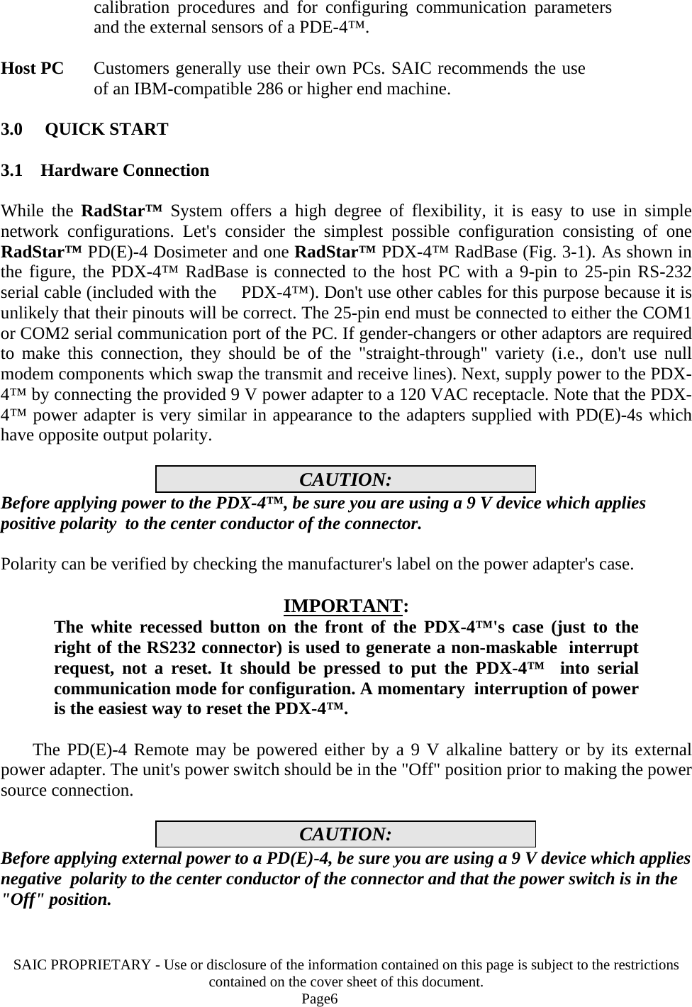 SAIC PROPRIETARY - Use or disclosure of the information contained on this page is subject to the restrictions contained on the cover sheet of this document.    Page6 calibration procedures and for configuring communication parameters and the external sensors of a PDE-4™.  Host PC   Customers generally use their own PCs. SAIC recommends the use of an IBM-compatible 286 or higher end machine.  3.0     QUICK START  3.1    Hardware Connection  While the RadStar™ System offers a high degree of flexibility, it is easy to use in simple network configurations. Let&apos;s consider the simplest possible configuration consisting of one RadStar™ PD(E)-4 Dosimeter and one RadStar™ PDX-4™ RadBase (Fig. 3-1). As shown in the figure, the PDX-4™ RadBase is connected to the host PC with a 9-pin to 25-pin RS-232 serial cable (included with the     PDX-4™). Don&apos;t use other cables for this purpose because it is unlikely that their pinouts will be correct. The 25-pin end must be connected to either the COM1 or COM2 serial communication port of the PC. If gender-changers or other adaptors are required to make this connection, they should be of the &quot;straight-through&quot; variety (i.e., don&apos;t use null modem components which swap the transmit and receive lines). Next, supply power to the PDX-4™ by connecting the provided 9 V power adapter to a 120 VAC receptacle. Note that the PDX-4™ power adapter is very similar in appearance to the adapters supplied with PD(E)-4s which have opposite output polarity.  CAUTION: Before applying power to the PDX-4™, be sure you are using a 9 V device which applies positive polarity  to the center conductor of the connector.  Polarity can be verified by checking the manufacturer&apos;s label on the power adapter&apos;s case.  IMPORTANT: The white recessed button on the front of the PDX-4™&apos;s case (just to the  right of the RS232 connector) is used to generate a non-maskable  interrupt request, not a reset. It should be pressed to put the PDX-4™  into serial communication mode for configuration. A momentary  interruption of power is the easiest way to reset the PDX-4™.    The PD(E)-4 Remote may be powered either by a 9 V alkaline battery or by its external power adapter. The unit&apos;s power switch should be in the &quot;Off&quot; position prior to making the power source connection.  CAUTION: Before applying external power to a PD(E)-4, be sure you are using a 9 V device which applies negative  polarity to the center conductor of the connector and that the power switch is in the &quot;Off&quot; position.   