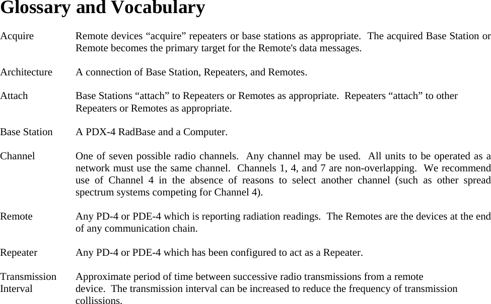Glossary and Vocabulary  Acquire  Remote devices “acquire” repeaters or base stations as appropriate.  The acquired Base Station or Remote becomes the primary target for the Remote&apos;s data messages.  Architecture  A connection of Base Station, Repeaters, and Remotes.  Attach  Base Stations “attach” to Repeaters or Remotes as appropriate.  Repeaters “attach” to other Repeaters or Remotes as appropriate.  Base Station  A PDX-4 RadBase and a Computer.  Channel  One of seven possible radio channels.  Any channel may be used.  All units to be operated as a network must use the same channel.  Channels 1, 4, and 7 are non-overlapping.  We recommend use of Channel 4 in the absence of reasons to select another channel (such as other spread spectrum systems competing for Channel 4).  Remote  Any PD-4 or PDE-4 which is reporting radiation readings.  The Remotes are the devices at the end of any communication chain.  Repeater  Any PD-4 or PDE-4 which has been configured to act as a Repeater.  Transmission  Approximate period of time between successive radio transmissions from a remote  Interval  device.  The transmission interval can be increased to reduce the frequency of transmission collissions.    