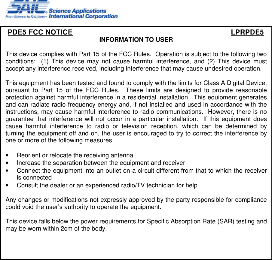     PDE5 FCC NOTICE        LPRPDE5 INFORMATION TO USER  This device complies with Part 15 of the FCC Rules.  Operation is subject to the following two conditions:  (1) This device may not cause harmful interference, and (2) This device must accept any interference received, including interference that may cause undesired operation.  This equipment has been tested and found to comply with the limits for Class A Digital Device, pursuant to Part 15 of the FCC Rules.  These limits are designed to provide reasonable protection against harmful interference in a residential installation.  This equipment generates and can radiate radio frequency energy and, if not installed and used in accordance with the instructions, may cause harmful interference to radio communications.  However, there is no guarantee that interference will not occur in a particular installation.  If this equipment does cause harmful interference to radio or television reception, which can be determined by turning the equipment off and on, the user is encouraged to try to correct the interference by one or more of the following measures.  • Reorient or relocate the receiving antenna • Increase the separation between the equipment and receiver • Connect the equipment into an outlet on a circuit different from that to which the receiver is connected • Consult the dealer or an experienced radio/TV technician for help  Any changes or modifications not expressly approved by the party responsible for compliance could void the user’s authority to operate the equipment.  This device falls below the power requirements for Specific Absorption Rate (SAR) testing and may be worn within 2cm of the body.      