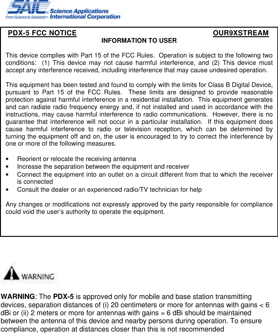       WARNING: The PDX-5 is approved only for mobile and base station transmitting devices, separation distances of (i) 20 centimeters or more for antennas with gains &lt; 6 dBi or (ii) 2 meters or more for antennas with gains = 6 dBi should be maintained between the antenna of this device and nearby persons during operation. To ensure compliance, operation at distances closer than this is not recommended PDX-5 FCC NOTICE      OUR9XSTREAM INFORMATION TO USER  This device complies with Part 15 of the FCC Rules.  Operation is subject to the following two conditions:  (1) This device may not cause harmful interference, and (2) This device must accept any interference received, including interference that may cause undesired operation.  This equipment has been tested and found to comply with the limits for Class B Digital Device, pursuant to Part 15 of the FCC Rules.  These limits are designed to provide reasonable protection against harmful interference in a residential installation.  This equipment generates and can radiate radio frequency energy and, if not installed and used in accordance with the instructions, may cause harmful interference to radio communications.  However, there is no guarantee that interference will not occur in a particular installation.  If this equipment does cause harmful interference to radio or television reception, which can be determined by turning the equipment off and on, the user is encouraged to try to correct the interference by one or more of the following measures.  • Reorient or relocate the receiving antenna • Increase the separation between the equipment and receiver • Connect the equipment into an outlet on a circuit different from that to which the receiver is connected • Consult the dealer or an experienced radio/TV technician for help  Any changes or modifications not expressly approved by the party responsible for compliance could void the user’s authority to operate the equipment.    