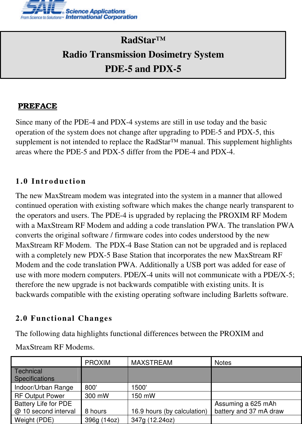     PREFACE Since many of the PDE-4 and PDX-4 systems are still in use today and the basic operation of the system does not change after upgrading to PDE-5 and PDX-5, this supplement is not intended to replace the RadStar™ manual. This supplement highlights areas where the PDE-5 and PDX-5 differ from the PDE-4 and PDX-4.   1.0 Introduction The new MaxStream modem was integrated into the system in a manner that allowed continued operation with existing software which makes the change nearly transparent to the operators and users. The PDE-4 is upgraded by replacing the PROXIM RF Modem with a MaxStream RF Modem and adding a code translation PWA. The translation PWA converts the original software / firmware codes into codes understood by the new MaxStream RF Modem.  The PDX-4 Base Station can not be upgraded and is replaced with a completely new PDX-5 Base Station that incorporates the new MaxStream RF Modem and the code translation PWA. Additionally a USB port was added for ease of use with more modern computers. PDE/X-4 units will not communicate with a PDE/X-5; therefore the new upgrade is not backwards compatible with existing units. It is backwards compatible with the existing operating software including Barletts software.  2.0 Functional Changes The following data highlights functional differences between the PROXIM and MaxStream RF Modems.    PROXIM MAXSTREAM Notes Technical Specifications         Indoor/Urban Range 800&apos; 1500&apos;    RF Output Power 300 mW 150 mW    Battery Life for PDE @ 10 second interval 8 hours 16.9 hours (by calculation) Assuming a 625 mAh battery and 37 mA draw Weight (PDE) 396g (14oz) 347g (12.24oz)     RadStar™ Radio Transmission Dosimetry System PDE-5 and PDX-5 Manual Supplement 