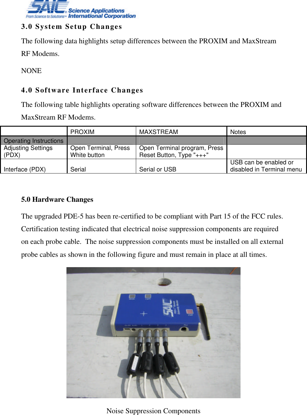   3.0 System Setup Changes The following data highlights setup differences between the PROXIM and MaxStream RF Modems. NONE  4.0 Software Interface Changes The following table highlights operating software differences between the PROXIM and MaxStream RF Modems.    PROXIM MAXSTREAM Notes Operating Instructions         Adjusting Settings (PDX) Open Terminal, Press White button Open Terminal program, Press Reset Button, Type &quot;+++&quot;    Interface (PDX) Serial Serial or USB USB can be enabled or disabled in Terminal menu  5.0 Hardware Changes The upgraded PDE-5 has been re-certified to be compliant with Part 15 of the FCC rules.  Certification testing indicated that electrical noise suppression components are required on each probe cable.  The noise suppression components must be installed on all external probe cables as shown in the following figure and must remain in place at all times.  Noise Suppression Components   