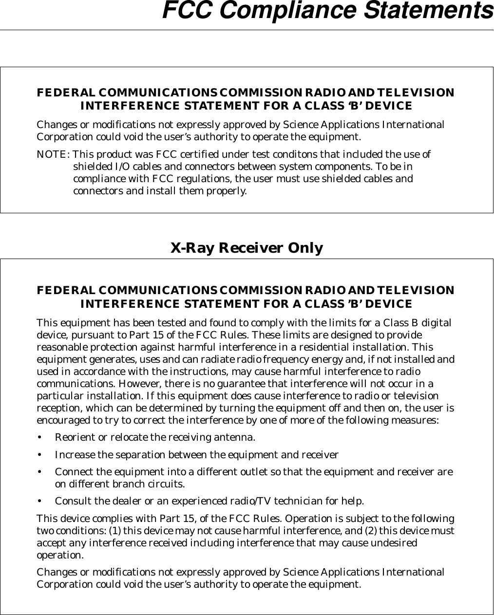  FCC Compliance StatementsFEDERAL COMMUNICATIONS COMMISSION RADIO AND TELEVISION INTERFERENCE STATEMENT FOR A CLASS ‘B’ DEVICEChanges or modifications not expressly approved by Science Applications International Corporation could void the user’s authority to operate the equipment.NOTE: This product was FCC certified under test conditons that included the use of shielded I/O cables and connectors between system components. To be in compliance with FCC regulations, the user must use shielded cables and connectors and install them properly.X-Ray Receiver OnlyFEDERAL COMMUNICATIONS COMMISSION RADIO AND TELEVISION INTERFERENCE STATEMENT FOR A CLASS ’B’ DEVICEThis equipment has been tested and found to comply with the limits for a Class B digital device, pursuant to Part 15 of the FCC Rules. These limits are designed to provide reasonable protection against harmful interference in a residential installation. This equipment generates, uses and can radiate radio frequency energy and, if not installed and used in accordance with the instructions, may cause harmful interference to radio communications. However, there is no guarantee that interference will not occur in a particular installation. If this equipment does cause interference to radio or television reception, which can be determined by turning the equipment off and then on, the user is encouraged to try to correct the interference by one of more of the following measures:•Reorient or relocate the receiving antenna.•Increase the separation between the equipment and receiver•Connect the equipment into a different outlet so that the equipment and receiver areon different branch circuits.•Consult the dealer or an experienced radio/TV technician for help.This device complies with Part 15, of the FCC Rules. Operation is subject to the following two conditions: (1) this device may not cause harmful interference, and (2) this device must accept any interference received including interference that may cause undesired operation.Changes or modifications not expressly approved by Science Applications International Corporation could void the user’s authority to operate the equipment.
