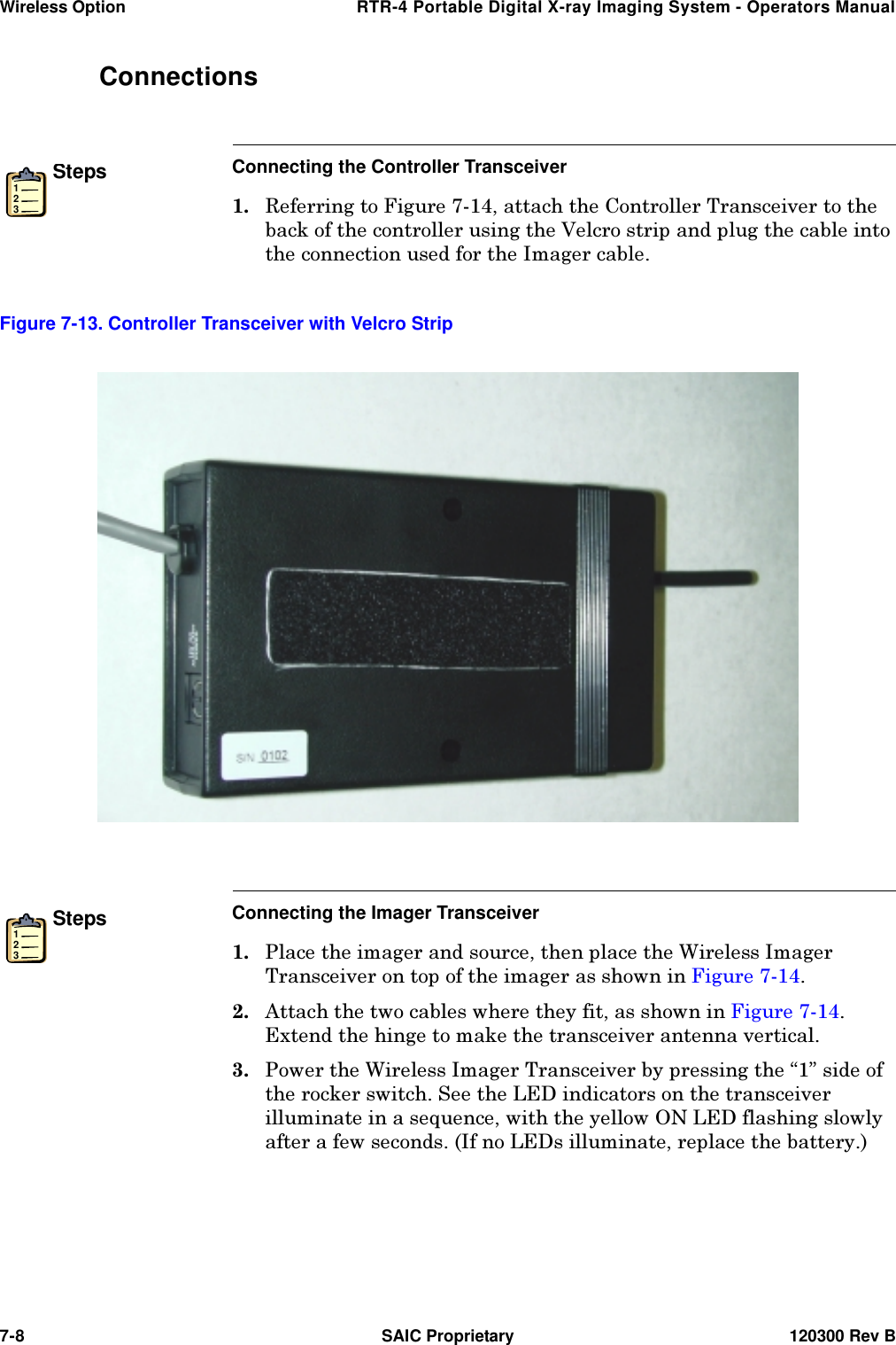 Wireless Option  RTR-4 Portable Digital X-ray Imaging System - Operators Manual7-8  SAIC Proprietary 120300 Rev BConnectionsSteps123Connecting the Controller Transceiver 5HIHUULQJWR)LJXUHDWWDFKWKH&amp;RQWUROOHU7UDQVFHLYHUWRWKHEDFNRIWKHFRQWUROOHUXVLQJWKH9HOFURVWULSDQGSOXJWKHFDEOHLQWRWKHFRQQHFWLRQXVHGIRUWKH,PDJHUFDEOHSteps123Connecting the Imager Transceiver 3ODFHWKHLPDJHUDQGVRXUFHWKHQSODFHWKH:LUHOHVV,PDJHU7UDQVFHLYHURQWRSRIWKHLPDJHUDVVKRZQLQ)LJXUH  $WWDFKWKHWZRFDEOHVZKHUHWKH\ILWDVVKRZQLQ)LJXUH ([WHQGWKHKLQJHWRPDNHWKHWUDQVFHLYHUDQWHQQDYHUWLFDO 3RZHUWKH:LUHOHVV,PDJHU7UDQVFHLYHUE\SUHVVLQJWKH´µVLGHRIWKHURFNHUVZLWFK6HHWKH/(&apos;LQGLFDWRUVRQWKHWUDQVFHLYHULOOXPLQDWHLQDVHTXHQFHZLWKWKH\HOORZ21/(&apos;IODVKLQJVORZO\DIWHUDIHZVHFRQGV,IQR/(&apos;VLOOXPLQDWHUHSODFHWKHEDWWHU\Figure 7-13. Controller Transceiver with Velcro Strip