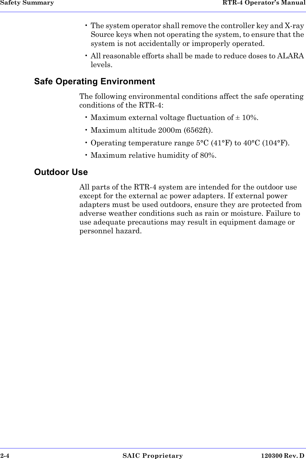 Safety Summary  RTR-4 Operator’s Manual2-4 SAIC Proprietary 120300 Rev. D • The system operator shall remove the controller key and X-ray Source keys when not operating the system, to ensure that the system is not accidentally or improperly operated.• All reasonable efforts shall be made to reduce doses to ALARA levels.Safe Operating EnvironmentThe following environmental conditions affect the safe operating conditions of the RTR-4:• Maximum external voltage fluctuation of ± 10%.• Maximum altitude 2000m (6562ft).• Operating temperature range 5°C (41°F) to 40°C (104°F).• Maximum relative humidity of 80%.Outdoor UseAll parts of the RTR-4 system are intended for the outdoor use except for the external ac power adapters. If external power adapters must be used outdoors, ensure they are protected from adverse weather conditions such as rain or moisture. Failure to use adequate precautions may result in equipment damage or personnel hazard. 