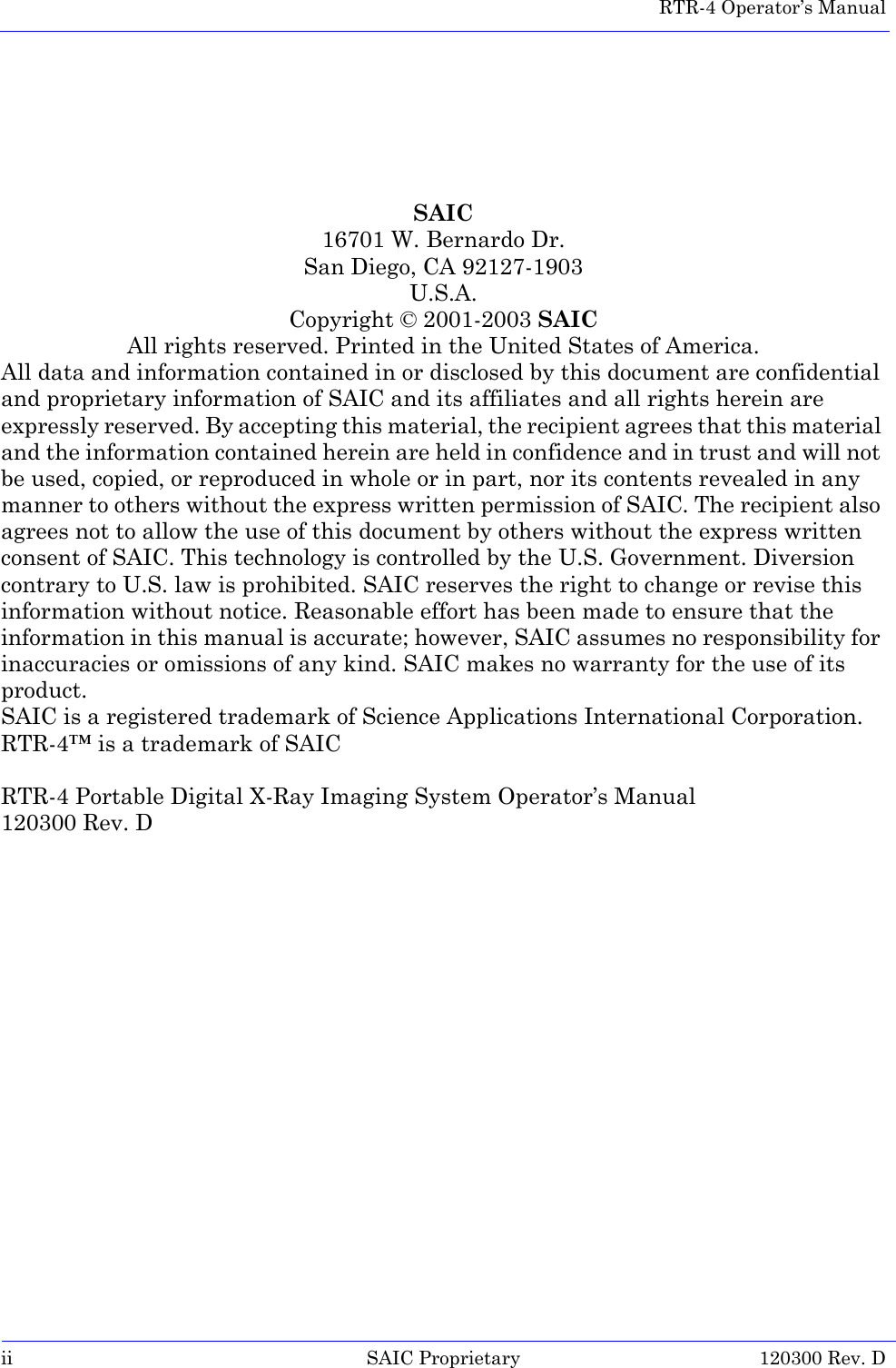  RTR-4 Operator’s Manualii SAIC Proprietary 120300 Rev. DSAIC16701 W. Bernardo Dr.San Diego, CA 92127-1903U.S.A.Copyright © 2001-2003 SAICAll rights reserved. Printed in the United States of America.All data and information contained in or disclosed by this document are confidential and proprietary information of SAIC and its affiliates and all rights herein are expressly reserved. By accepting this material, the recipient agrees that this material and the information contained herein are held in confidence and in trust and will not be used, copied, or reproduced in whole or in part, nor its contents revealed in any manner to others without the express written permission of SAIC. The recipient also agrees not to allow the use of this document by others without the express written consent of SAIC. This technology is controlled by the U.S. Government. Diversion contrary to U.S. law is prohibited. SAIC reserves the right to change or revise this information without notice. Reasonable effort has been made to ensure that the information in this manual is accurate; however, SAIC assumes no responsibility for inaccuracies or omissions of any kind. SAIC makes no warranty for the use of its product.SAIC is a registered trademark of Science Applications International Corporation.RTR-4™ is a trademark of SAICRTR-4 Portable Digital X-Ray Imaging System Operator’s Manual120300 Rev. D