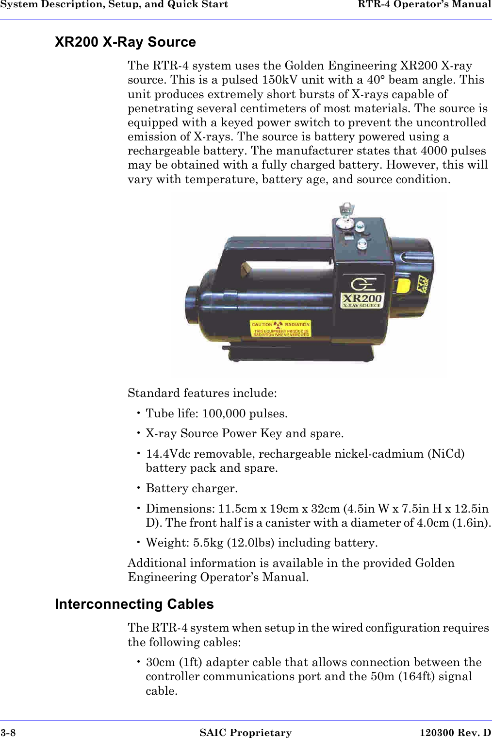 System Description, Setup, and Quick Start  RTR-4 Operator’s Manual3-8 SAIC Proprietary 120300 Rev. DXR200 X-Ray SourceThe RTR-4 system uses the Golden Engineering XR200 X-ray source. This is a pulsed 150kV unit with a 40° beam angle. This unit produces extremely short bursts of X-rays capable of penetrating several centimeters of most materials. The source is equipped with a keyed power switch to prevent the uncontrolled emission of X-rays. The source is battery powered using a rechargeable battery. The manufacturer states that 4000 pulses may be obtained with a fully charged battery. However, this will vary with temperature, battery age, and source condition. Standard features include:• Tube life: 100,000 pulses.• X-ray Source Power Key and spare.• 14.4Vdc removable, rechargeable nickel-cadmium (NiCd) battery pack and spare.• Battery charger.• Dimensions: 11.5cm x 19cm x 32cm (4.5in W x 7.5in H x 12.5in D). The front half is a canister with a diameter of 4.0cm (1.6in).• Weight: 5.5kg (12.0lbs) including battery.Additional information is available in the provided Golden Engineering Operator’s Manual. Interconnecting CablesThe RTR-4 system when setup in the wired configuration requires the following cables:• 30cm (1ft) adapter cable that allows connection between the controller communications port and the 50m (164ft) signal cable.