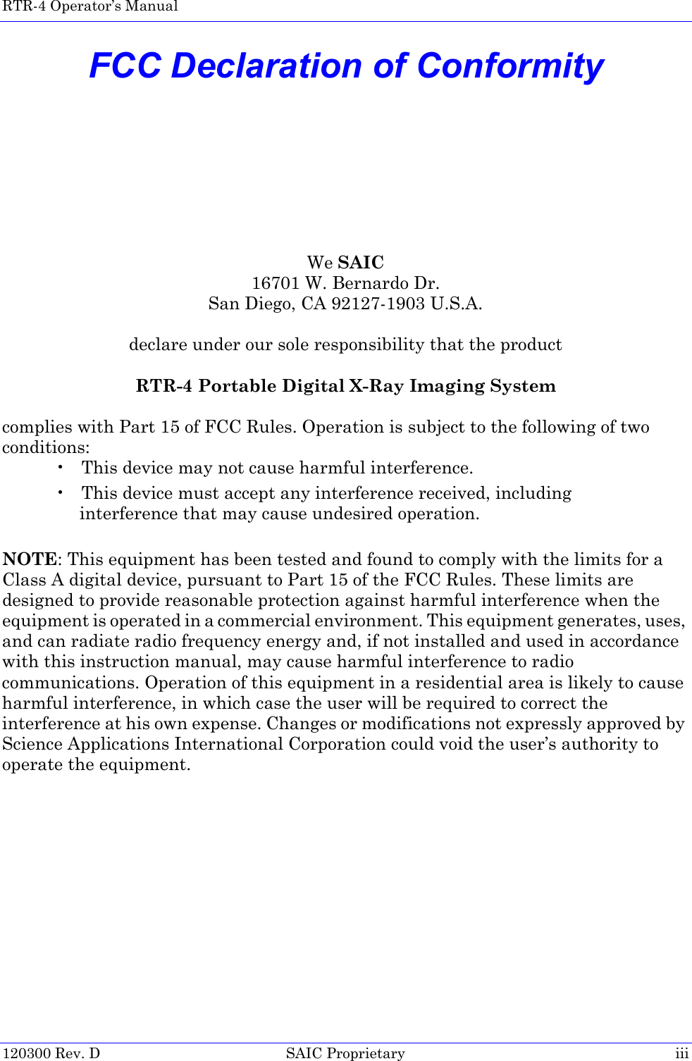 RTR-4 Operator’s Manual  120300 Rev. D SAIC Proprietary iiiFCC Declaration of ConformityWe SAIC16701 W. Bernardo Dr.San Diego, CA 92127-1903 U.S.A.declare under our sole responsibility that the productRTR-4 Portable Digital X-Ray Imaging Systemcomplies with Part 15 of FCC Rules. Operation is subject to the following of two conditions: • This device may not cause harmful interference.• This device must accept any interference received, including interference that may cause undesired operation. NOTE: This equipment has been tested and found to comply with the limits for a Class A digital device, pursuant to Part 15 of the FCC Rules. These limits are designed to provide reasonable protection against harmful interference when the equipment is operated in a commercial environment. This equipment generates, uses, and can radiate radio frequency energy and, if not installed and used in accordance with this instruction manual, may cause harmful interference to radio communications. Operation of this equipment in a residential area is likely to cause harmful interference, in which case the user will be required to correct the interference at his own expense. Changes or modifications not expressly approved by Science Applications International Corporation could void the user’s authority to operate the equipment.