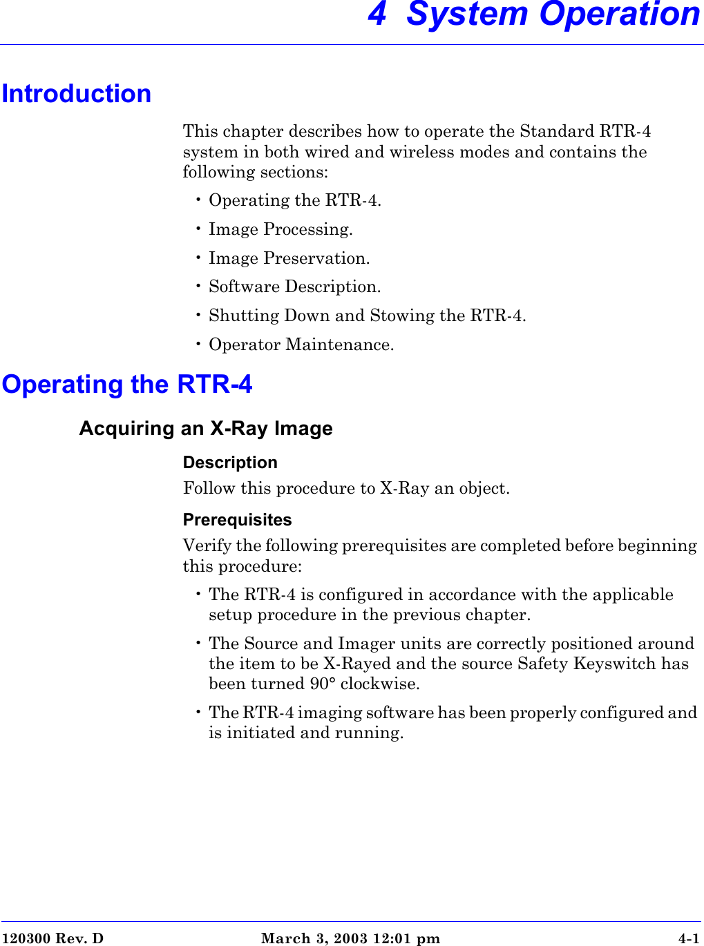 120300 Rev. D March 3, 2003 12:01 pm 4-14  System OperationIntroductionThis chapter describes how to operate the Standard RTR-4 system in both wired and wireless modes and contains the following sections:• Operating the RTR-4.• Image Processing.• Image Preservation.• Software Description.• Shutting Down and Stowing the RTR-4.• Operator Maintenance.Operating the RTR-4Acquiring an X-Ray ImageDescriptionFollow this procedure to X-Ray an object.PrerequisitesVerify the following prerequisites are completed before beginning this procedure: • The RTR-4 is configured in accordance with the applicable setup procedure in the previous chapter.• The Source and Imager units are correctly positioned around the item to be X-Rayed and the source Safety Keyswitch has been turned 90° clockwise.• The RTR-4 imaging software has been properly configured and is initiated and running. 