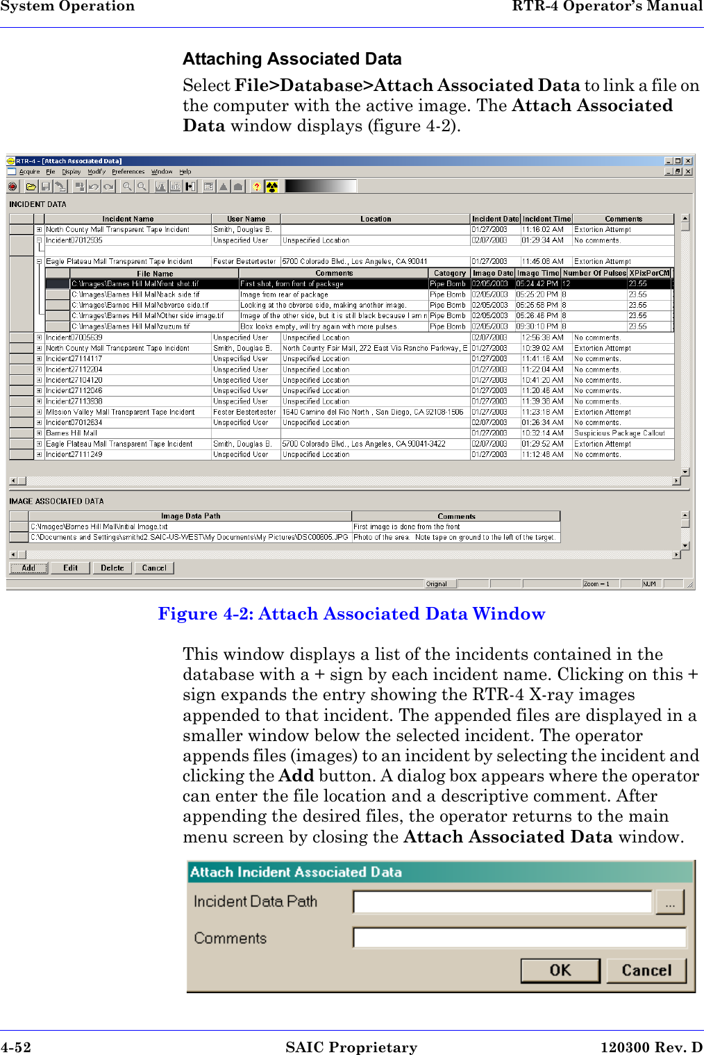 System Operation  RTR-4 Operator’s Manual4-52 SAIC Proprietary 120300 Rev. DAttaching Associated DataSelect File&gt;Database&gt;Attach Associated Data to link a file on the computer with the active image. The Attach Associated Data window displays (figure 4-2). Figure 4-2: Attach Associated Data WindowThis window displays a list of the incidents contained in the database with a + sign by each incident name. Clicking on this + sign expands the entry showing the RTR-4 X-ray images appended to that incident. The appended files are displayed in a smaller window below the selected incident. The operator appends files (images) to an incident by selecting the incident and clicking the Add button. A dialog box appears where the operator can enter the file location and a descriptive comment. After appending the desired files, the operator returns to the main menu screen by closing the Attach Associated Data window. RTR04attImg