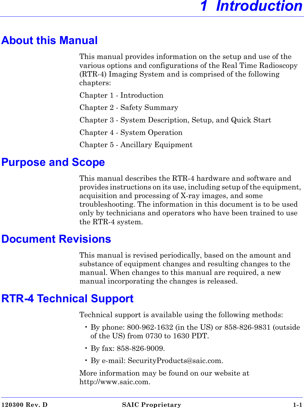 120300 Rev. D SAIC Proprietary 1-1 1  IntroductionAbout this ManualThis manual provides information on the setup and use of the various options and configurations of the Real Time Radioscopy (RTR-4) Imaging System and is comprised of the following chapters:Chapter 1 - IntroductionChapter 2 - Safety SummaryChapter 3 - System Description, Setup, and Quick StartChapter 4 - System OperationChapter 5 - Ancillary EquipmentPurpose and ScopeThis manual describes the RTR-4 hardware and software and provides instructions on its use, including setup of the equipment, acquisition and processing of X-ray images, and some troubleshooting. The information in this document is to be used only by technicians and operators who have been trained to use the RTR-4 system.Document RevisionsThis manual is revised periodically, based on the amount and substance of equipment changes and resulting changes to the manual. When changes to this manual are required, a new manual incorporating the changes is released.RTR-4 Technical SupportTechnical support is available using the following methods:• By phone: 800-962-1632 (in the US) or 858-826-9831 (outside of the US) from 0730 to 1630 PDT.• By fax: 858-826-9009.• By e-mail: SecurityProducts@saic.com. More information may be found on our website at http://www.saic.com.