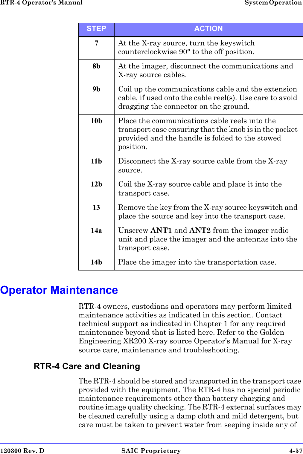 RTR-4 Operator’s Manual System Operation 120300 Rev. D SAIC Proprietary 4-57 Operator MaintenanceRTR-4 owners, custodians and operators may perform limited maintenance activities as indicated in this section. Contact technical support as indicated in Chapter 1 for any required maintenance beyond that is listed here. Refer to the Golden Engineering XR200 X-ray source Operator’s Manual for X-ray source care, maintenance and troubleshooting.RTR-4 Care and CleaningThe RTR-4 should be stored and transported in the transport case provided with the equipment. The RTR-4 has no special periodic maintenance requirements other than battery charging and routine image quality checking. The RTR-4 external surfaces may be cleaned carefully using a damp cloth and mild detergent, but care must be taken to prevent water from seeping inside any of 7At the X-ray source, turn the keyswitch counterclockwise 90° to the off position. 8b At the imager, disconnect the communications and X-ray source cables.9b Coil up the communications cable and the extension cable, if used onto the cable reel(s). Use care to avoid dragging the connector on the ground.10b Place the communications cable reels into the transport case ensuring that the knob is in the pocket provided and the handle is folded to the stowed position.11b Disconnect the X-ray source cable from the X-ray source. 12b Coil the X-ray source cable and place it into the transport case. 13 Remove the key from the X-ray source keyswitch and place the source and key into the transport case.14a Unscrew ANT1 and ANT2 from the imager radio unit and place the imager and the antennas into the transport case.14b Place the imager into the transportation case.STEP ACTION
