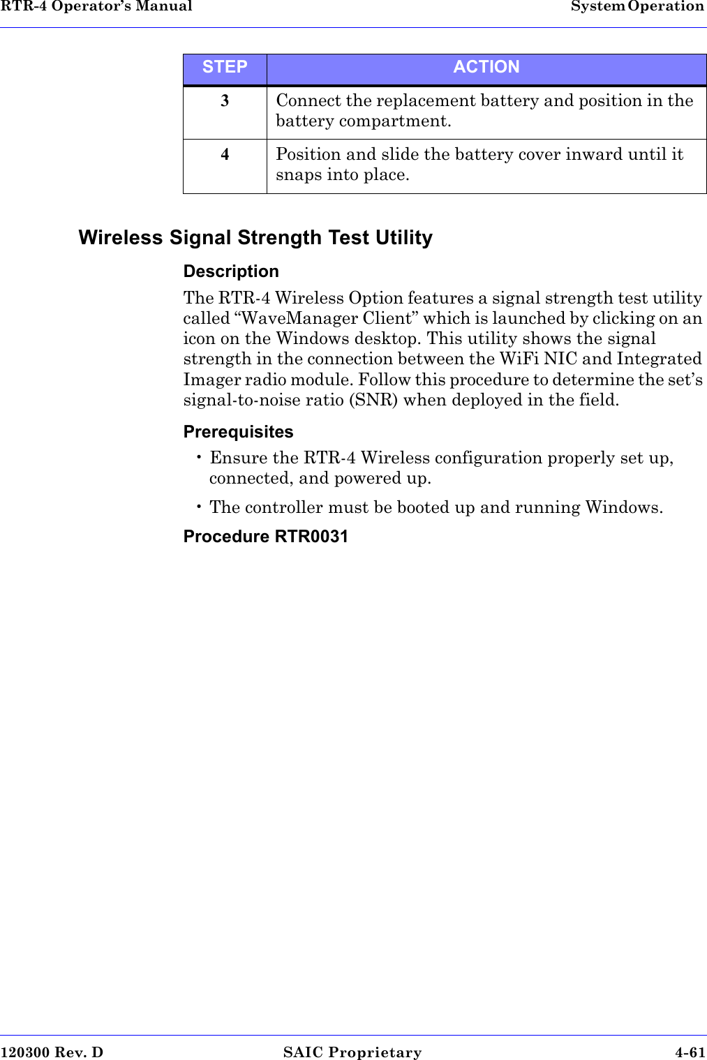 RTR-4 Operator’s Manual System Operation 120300 Rev. D SAIC Proprietary 4-61 Wireless Signal Strength Test UtilityDescriptionThe RTR-4 Wireless Option features a signal strength test utility called “WaveManager Client” which is launched by clicking on an icon on the Windows desktop. This utility shows the signal strength in the connection between the WiFi NIC and Integrated Imager radio module. Follow this procedure to determine the set’s signal-to-noise ratio (SNR) when deployed in the field. Prerequisites• Ensure the RTR-4 Wireless configuration properly set up, connected, and powered up.• The controller must be booted up and running Windows.Procedure RTR00313Connect the replacement battery and position in the battery compartment. 4Position and slide the battery cover inward until it snaps into place. STEP ACTION