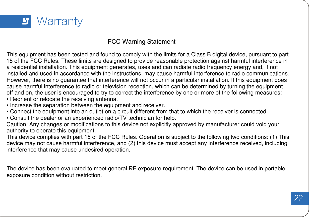 FCC Warning StatementThis equipment has been tested and found to comply with the limits for a Class B digital device, pursuant to part 15 of the FCC Rules. These limits are designed to provide reasonable protection against harmful interference in a residential installation. This equipment generates, uses and can radiate radio frequency energy and, if not installed and used in accordance with the instructions, may cause harmful interference to radio communications. However, there is no guarantee that interference will not occur in a particular installation. If this equipment does cause harmful interference to radio or television reception, which can be determined by turning the equipment off and on, the user is encouraged to try to correct the interference by one or more of the following measures:• Reorient or relocate the receiving antenna.• Increase the separation between the equipment and receiver.• Connect the equipment into an outlet on a circuit different from that to which the receiver is connected.• Consult the dealer or an experienced radio/TV technician for help.Caution: Any changes or modiﬁcations to this device not explicitly approved by manufacturer could void your authority to operate this equipment.This device complies with part 15 of the FCC Rules. Operation is subject to the following two conditions: (1) This device may not cause harmful interference, and (2) this device must accept any interference received, including interference that may cause undesired operation.The device has been evaluated to meet general RF exposure requirement. The device can be used in portable exposure condition without restriction.