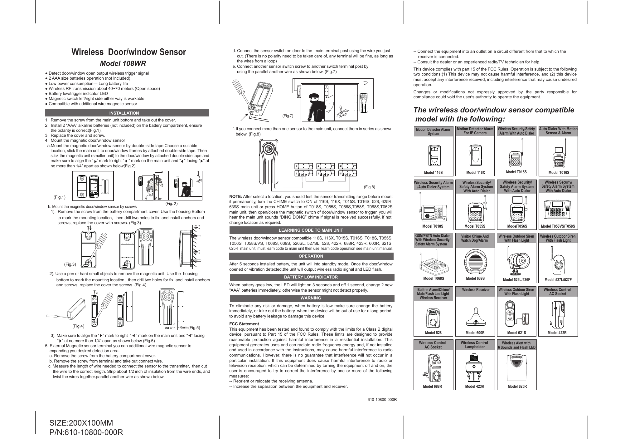 Model 108WRWireless  Door/window Sensor1.  Remove the screw from the main unit bottom and take out the cover. 2.  Install 2 &ldquo;AAA&rdquo; alkaline batteries (not included) on the battery compartment, ensure      the polarity is correct(Fig.1).3.  Replace the cover and screw.4.  Mount the magnetic door/window sensor  a.Mount the magnetic door/window sensor by double -side tape Choose a suitable      location, stick the main unit to door/window frames by attached double-side tape. Then      stick the magnetic unit (smaller unit) to the door/window by attached double-side tape and      make sure to align the &ldquo;   &rdquo; mark to right &ldquo;    &rdquo; mark on the main unit and &ldquo;   &rdquo; facing &ldquo;   &rdquo; at      no more than 1/4&rdquo; apart as shown below(Fig.2) .    b. Mount the magnetic door/window sensor by screws     1).  Remove the screw from the battery compartment cover. Use the housing Bottom            to mark the mounting location,  then drill two holes to fix  and install anchors and            screws, replace the cover with screws. (Fig.3)      2). Use a pen or hard small objects to remove the magnetic unit. Use the  housing           bottom to mark the mounting location,  then drill two holes for fix  and install anchors           and screws, replace the cover the screws. (Fig.4)          3). Make sure to align the &ldquo;   &rdquo; mark to right  &ldquo;    &rdquo; mark on the main unit and &ldquo;   &rdquo; facing            &ldquo;   &rdquo; at no more than 1/4&rdquo; apart as shown below (Fig.5)5. External Magnetic sensor terminal you can additional wire magnetic sensor to     expanding you desired detection area. a. Remove the screw from the battery compartment cover. b. Remove the screw from terminal and take out connect wire.c. Measure the length of wire needed to connect the sensor to the transmitter,  then cut     the wire to the correct length. Strip about 1/2 inch of insulation from the wire ends, and       twist the wires together.parallel another wire as shown below.INSTALLATIONSIZE:200X100MMP/N:610-10800-000R(Fig.3)6mm (Fig.5)d. Connect the sensor switch on door to the  main terminal post using the wire you just      cut. (There is no polarity need to be taken care of, any terminal will be fine, as long as     the wires from a loop)e. Connect another sensor switch screw to another switch terminal post by        using the parallel another wire as shown below. (Fig.7) f. If you connect more than one sensor to the main unit, connect them in series as shown below. (Fig.8)NOTE: After select a location, you should test the sensor transmitting range before mount it permanently, turn the CHIME switch to ON of 116S, 116X, T015S, T016S, 528, 625R,  639S main unit or press HOME button of T018S, T055S, T056S,T058S, T068S,T062S main unit, then open/close the magnetic switch of door/window sensor to trigger, you will hear the main unit sounds &ldquo;DING DONG&rdquo; chime if signal is received successfully, if not, change location as required.LEARNING CODE TO MAIN UNITThe wireless door/window sensor compatible 116S, 116X, T015S, T016S, T018S, T055S,T056S, T058S/VS, T068S, 639S, 526SL, 527SL, 528, 422R, 688R, 423R, 600R, 621S, 625R  main unit, must learn code to main unit then use, learn code operation see main unit manual.OPERATIONAfter 5 seconds installed battery, the unit will into standby mode. Once the door/window opened or vibration detected,the unit will output wireless radio signal and LED flash.BATTERY LOW INDICATORWhen battery goes low, the LED will light on 3 seconds and off 1 second, change 2 new &ldquo;AAA&rdquo; batteries immediately, otherwise the sensor might not detect properly.WARNINGTo eliminate any risk or damage, when battery is low make sure change the battery immediately, or take out the battery  when the device will be out of use for a long period, to avoid any battery leakage to damage this device.FCC StatementThis equipment has been tested and found to comply with the limits for a Class B digital device, pursuant to Part 15 of the FCC Rules. These limits are designed to provide reasonable protection against harmful interference in a residential installation. This equipment generates uses and can radiate radio frequency energy and, if not installed and used in accordance with the instructions, may cause harmful interference to radio communications. However, there is no guarantee that interference will not occur in a particular installation. If this equipment does cause harmful interference to radio or television reception, which can be determined by turning the equipment off and on, the user is encouraged to try to correct the interference by one or more of the following measures:-- Reorient or relocate the receiving antenna.  -- Increase the separation between the equipment and receiver.   -- Connect the equipment into an outlet on a circuit different from that to which the     receiver is connected.  -- Consult the dealer or an experienced radio/TV technician for help.This device complies with part 15 of the FCC Rules. Operation is subject to the following two conditions:(1) This device may not cause harmful interference, and (2) this device must accept any interference received, including interference that may cause undesired operation.Changes or modifications not expressly approved by the party responsible for compliance could void the user's authority to operate the equipment.610-10800-000R(Fig.8)+-(Fig.1)+-(Fig.7)(Fig.4)2The wireless door/window sensor compatible  model with the following:ModelT056SWireless Security/Safety Alarm System With Auto DialerBATT.LOW147/ UP2580369PROG/DOWNPANICACModel 116XMotion Detector Alarm For IP Camera Model 527L/527FWireless Outdoor Siren With Flash LightModel 688RWireless Control AC SocketModel T058VS/T058SWireless Securiy/Safety Alarm System With Auto DialerBATT.LOW147/ UP2580369PROGPAUSEARM/DISARMPANIC/DOWNModel T015SWireless Security/Safety Alarm With Auto DialerModel 528Built-in Alarm/Chime/Mute/Flash Led Light Wireless ReceiverMODEModel 423RWireless Control LampholderWireless Security Alarm/Auto Dialer SystemModel T018SModel 639SVisitor Chime And Watch Dog/AlarmModel 621SWireless Outdoor Siren With Flash Light1234ARM/DISARMModel T068SGSM/PSTN Auto Dialer With Wireless Security/Safety Alarm SystemModel 600RWireless ReceiverLINE 1Model 625RWireless Alert with 6 Sounds and Flash LED147*/ UP2580369PROGPAUSEARM/DISARMPANIC/DOWNAuto Dialer With MotionSensor &amp; AlarmModel T016SModel 422RWireless Control AC SocketModel T055SWirelessSecurity/Safety Alarm System With Auto Dialer147/ UP2580369PROG/DOWNBATT.LOWACPANICModel 116SMotion Detector Alarm SystemModel 526L/526FWireless Outdoor Siren With Flash Light● Detect door/window open output wireless trigger signal● 2 AAA size batteries operation (not Included)● Low power consumption--- Long battery life● Wireless RF transmission about 40~70 meters (Open space)● Battery low/trigger indicator LED● Magnetic switch left/right side either way is workable● Compatible with additional wire magnetic sensor