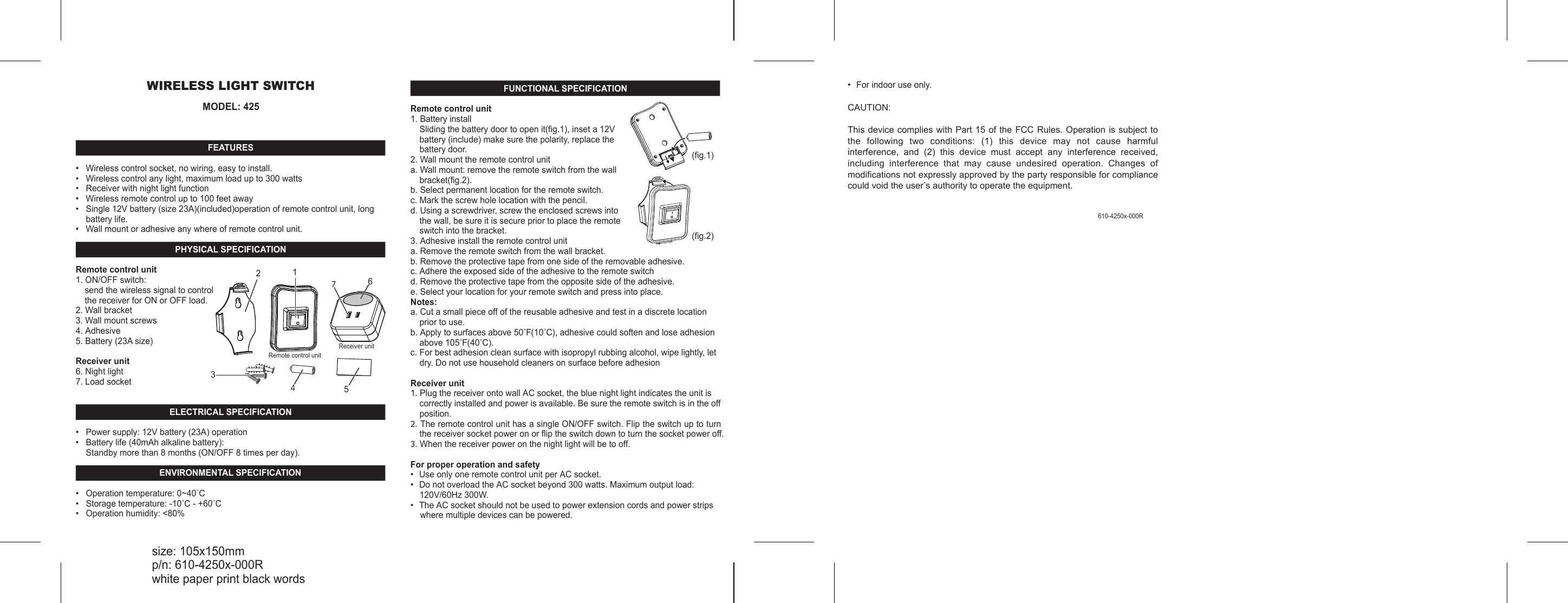 WIRELESS LIGHT SWITCHMODEL: 425FEATURES&bull;   Wireless control socket, no wiring, easy to install.&bull;   Wireless control any light, maximum load up to 300 watts&bull;   Receiver with night light function&bull;   Wireless remote control up to 100 feet away &bull;   Single 12V battery (size 23A)(included)operation of remote control unit, long battery life.&bull;   Wall mount or adhesive any where of remote control unit. PHYSICAL SPECIFICATIONRemote control unit1. ON/OFF switch: send the wireless signal to control the receiver for ON or OFF load.2. Wall bracket3. Wall mount screws4. Adhesive 5. Battery (23A size)Receiver unit6. Night light7. Load socketELECTRICAL SPECIFICATION&bull;   Power supply: 12V battery (23A) operation&bull;   Battery life (40mAh alkaline battery):Standby more than 8 months (ON/OFF 8 times per day).ENVIRONMENTAL SPECIFICATION&bull;   Operation temperature: 0~40˚C&bull;   Storage temperature: -10˚C - +60˚C&bull;   Operation humidity: <80%IO136７5４2Remote control unitReceiver unitFUNCTIONAL SPECIFICATIONRemote control unit1. Battery installSliding the battery door to open it(fig.1), inset a 12V battery (include) make sure the polarity, replace the battery door. 2. Wall mount the remote control unita. Wall mount: remove the remote switch from the wall bracket(fig.2).b. Select permanent location for the remote switch.c. Mark the screw hole location with the pencil.d. Using a screwdriver, screw the enclosed screws into the wall, be sure it is secure prior to place the remote switch into the bracket.3. Adhesive install the remote control unita. Remove the remote switch from the wall bracket.b. Remove the protective tape from one side of the removable adhesive.c. Adhere the exposed side of the adhesive to the remote switchd. Remove the protective tape from the opposite side of the adhesive.e. Select your location for your remote switch and press into place.Notes:a. Cut a small piece off of the reusable adhesive and test in a discrete location prior to use.b. Apply to surfaces above 50˚F(10˚C), adhesive could soften and lose adhesion above 105˚F(40˚C).c. For best adhesion clean surface with isopropyl rubbing alcohol, wipe lightly, let dry. Do not use household cleaners on surface before adhesionReceiver unit1. Plug the receiver onto wall AC socket, the blue night light indicates the unit is correctly installed and power is available. Be sure the remote switch is in the off position.2. The remote control unit has a single ON/OFF switch. Flip the switch up to turn the receiver socket power on or flip the switch down to turn the socket power off.3. When the receiver power on the night light will be to off. For proper operation and safety&bull;  Use only one remote control unit per AC socket.&bull;  Do not overload the AC socket beyond 300 watts. Maximum output load: 120V/60Hz 300W.&bull;  The AC socket should not be used to power extension cords and power strips     where multiple devices can be powered.size: 105x150mmp/n: 610-4250x-000Rwhite paper print black words610-4250x-000R(fig.1)(fig.2)&bull;  For indoor use only.CAUTION:This device complies with Part 15 of the FCC Rules. Operation is subject to the  following  two  conditions:  (1)  this  device  may  not  cause  harmful interference,  and  (2)  this  device  must  accept  any  interference  received, including  interference  that  may  cause  undesired  operation.  Changes  of modifications not expressly approved by the party responsible for compliance could void the user&rsquo;s authority to operate the equipment.   