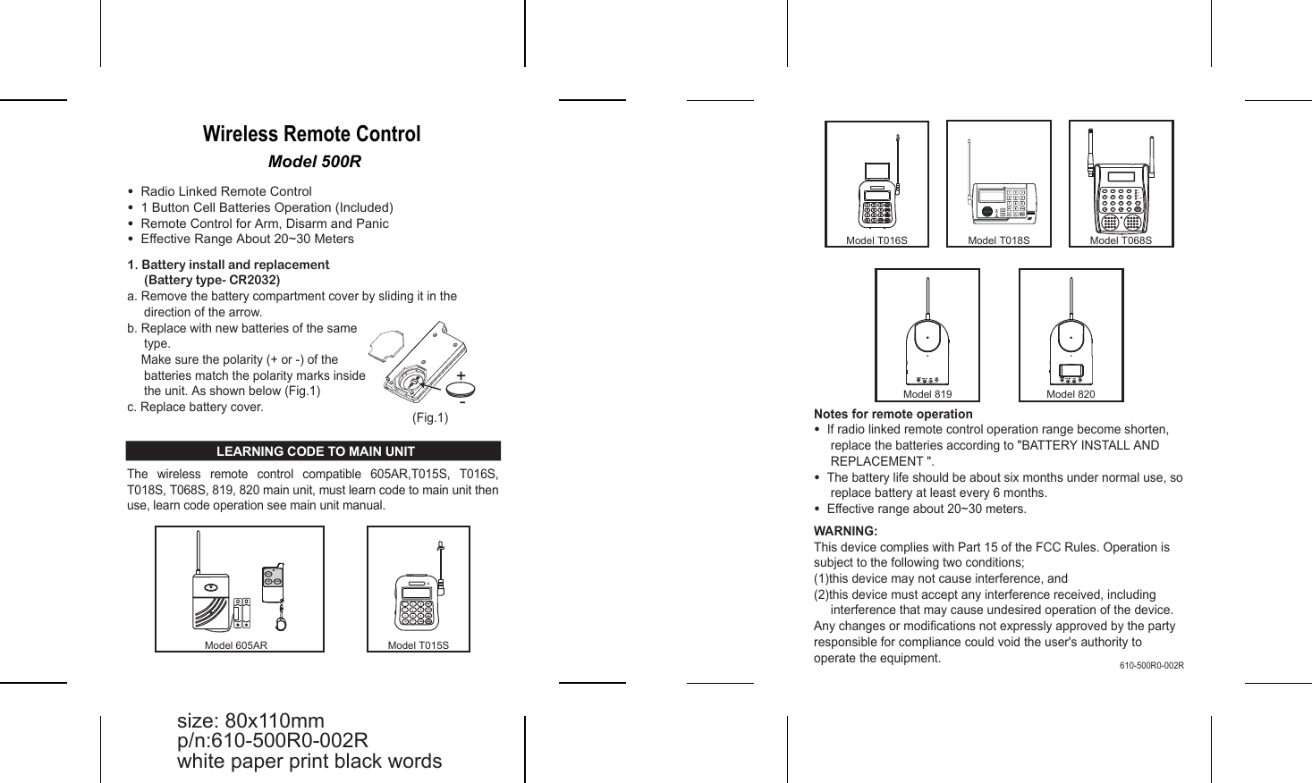 Model 500RWireless Remote Control &bull;  Radio Linked Remote Control&bull;  1 Button Cell Batteries Operation (Included) &bull;  Remote Control for Arm, Disarm and Panic&bull;  Effective Range About 20~30 MetersNotes for remote operation&bull;  If radio linked remote control operation range become shorten,  replace the batteries according to "BATTERY INSTALL AND REPLACEMENT ".&bull;  The battery life should be about six months under normal use, so replace battery at least every 6 months.&bull;  Effective range about 20~30 meters.WARNING:This device complies with Part 15 of the FCC Rules. Operation is subject to the following two conditions;(1)this device may not cause interference, and (2)this device must accept any interference received, including interference that may cause undesired operation of the device.Any changes or modifications not expressly approved by the party responsible for compliance could void the user's authority to operate the equipment.1. Battery install and replacement(Battery type- CR2032)a. Remove the battery compartment cover by sliding it in the direction of the arrow.b. Replace with new batteries of the same type.     Make sure the polarity (+ or -) of the batteries match the polarity marks inside the unit. As shown below (Fig.1)c. Replace battery cover. LEARNING CODE TO MAIN UNITThe  wireless  remote  control  compatible  605AR,T015S,  T016S, T018S, T068S, 819, 820 main unit, must learn code to main unit then use, learn code operation see main unit manual.(Fig.1)size: 80x110mmp/n:610-500R0-002Rwhite paper print black words610-500R0-002RModel T015SARMPANICDISARMModel 605ARModel 819 Model 820Model T018SModel T016S114477*/ UP*/ UP22558800336699PROGPROGPAUSEPAUSEARM/ARM/DISARMDISARMPANICPANIC/DOWN/DOWNModel T068SAC.POWERGSMPSTNREC.1 2 34 5 67 8 9HOMEREC./PLAYDEL./PAUSEARM/DISARM0PROG PANIC