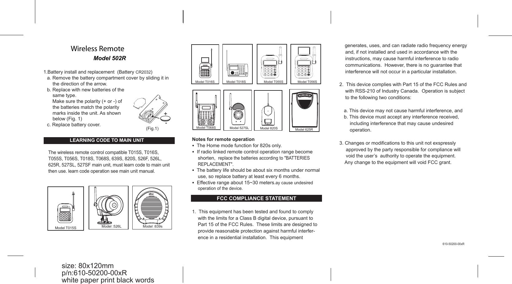 Model 502R Wireless Remote Notes for remote operation &bull;  The Home mode function for 820s only. &bull;  If radio linked remote control operation range become shorten,  replace the batteries according to "BATTERIES REPLACEMENT". &bull;  The battery life should be about six months under normal use, so replace battery at least every 6 months. &bull;  Effective range about 15~30 meters.ay cause undesired operation of the device. FCC COMPLIANCE STATEMENT  1.  This equipment has been tested and found to comply with the limits for a Class B digital device, pursuant to Part 15 of the FCC Rules.  These limits are designed to provide reasonable protection against harmful interfer-ence in a residential installation.  This equipment   1.Battery install and replacement  (Battery CR2032) a. Remove the battery compartment cover by sliding it in the direction of the arrow. b. Replace with new batteries of the same type.      Make sure the polarity (+ or -) of the batteries match the polarity marks inside the unit. As shown below (Fig. 1) c. Replace battery cover. (Fig.1) size: 80x120mm p/n:610-50200-00xR white paper print black words 610-50200-00xR Model T015S Model T018S Model T016S 1 4 7  */ UP 2 5 8 0 3 6 9 PROG PAUSE ARM/ DISARM PANIC /DOWN Model T068S AC.POWER GSM PSTN REC. 1  2  3 4  5  6 7  8  9 HOME REC./ PLAY DEL./ PAUSE ARM/ DISARM 0 PROG PANIC Model 820S  Model 625R Model T056S BATT. LOW 1 4 7 / UP 2 5 8 0 3 6 9 PROG DEL./ PAUSE /DOWN PANIC ARM/ DISARM AC BAT.LOW                                            ACModel 527SL Model T055S BATT. LOW 1 4 7 / UP 2 5 8 0 3 6 9 PROG DEL./ PAUSE /DOWN PANIC ARM/ DISARM AC  The wireless remote control compatible T015S, T016S, T055S, T056S, T018S, T068S, 639S, 820S, 526F, 526L, 625R, 527SL, 527SF main unit, must learn code to main unit then use. learn code operation see main unit manual. Model :526L  Model :639s ARM POWER/ B A T T . LOW  LEARNING CODE TO MAIN UNIT      generates, uses, and can radiate radio frequency energy and, if not installed and used in accordance with the instructions, may cause harmful interference to radio communications.  However, there is no guarantee that interference will not occur in a particular installation.  2.  This device complies with Part 15 of the FCC Rules and with RSS-210 of Industry Canada.  Operation is subject to the following two conditions:  a. This device may not cause harmful interference, and b. This device must accept any interference received, including interference that may cause undesired operation.  3. Changes or modifications to this unit not exspressly approved by the party responsible for compliance will void the user&rsquo;s  authority to operate the equipment.      Any change to the equipment will void FCC grant.       