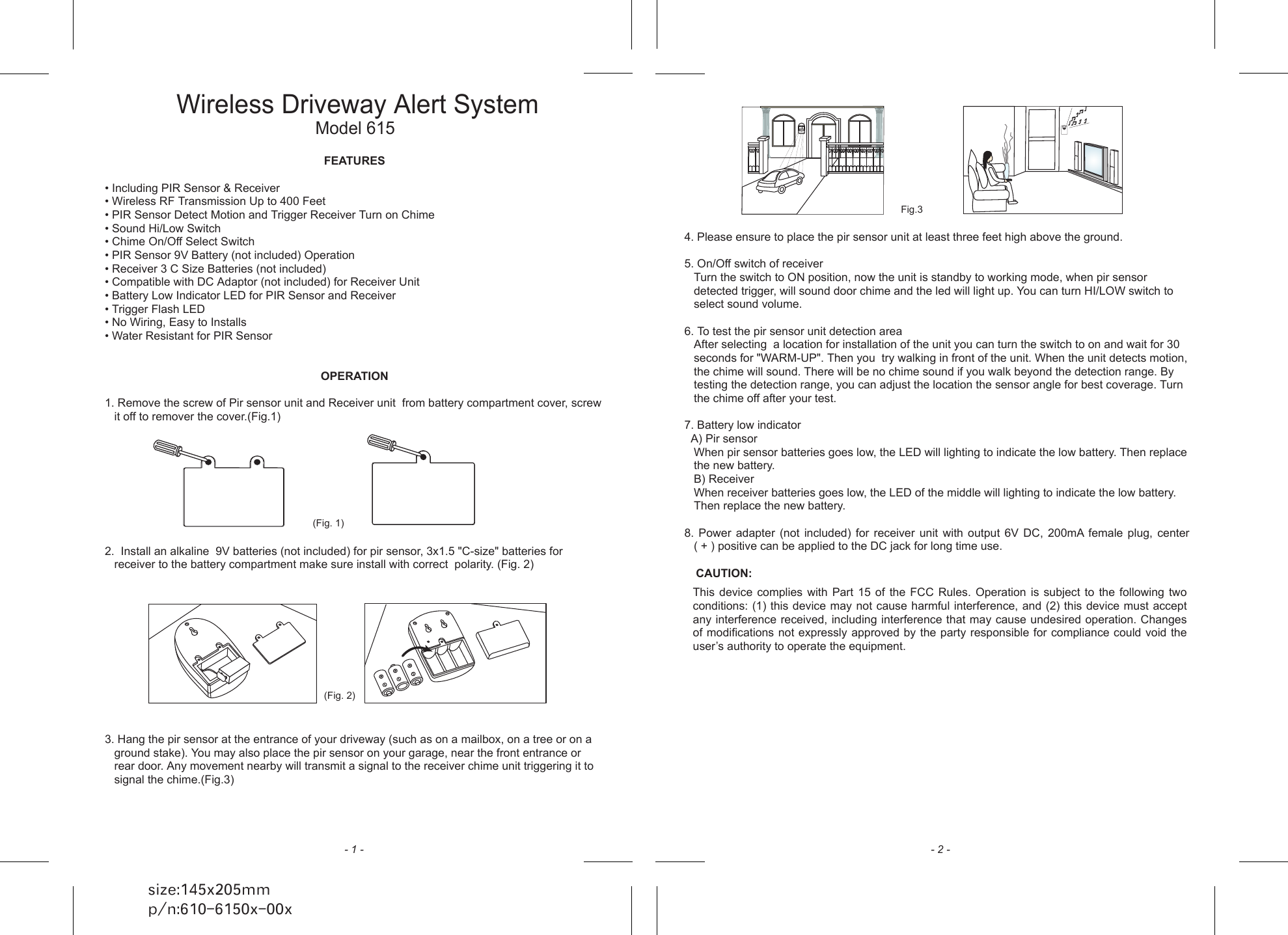 FEATURES&bull; Including PIR Sensor &amp; Receiver&bull; Wireless RF Transmission Up to 400 Feet&bull; PIR Sensor Detect Motion and Trigger Receiver Turn on Chime&bull; Sound Hi/Low Switch&bull; Chime On/Off Select Switch&bull; PIR Sensor 9V Battery (not included) Operation&bull; Receiver 3 C Size Batteries (not included)         &bull; Compatible with DC Adaptor (not included) for Receiver Unit&bull; Battery Low Indicator LED for PIR Sensor and Receiver&bull; Trigger Flash LED&bull; No Wiring, Easy to Installs &bull; Water Resistant for PIR SensorOPERATION1. Remove the screw of Pir sensor unit and Receiver unit  from battery compartment cover, screw it off to remover the cover.(Fig.1)2.  Install an alkaline  9V batteries (not included) for pir sensor, 3x1.5 "C-size" batteries for receiver to the battery compartment make sure install with correct  polarity. (Fig. 2)3. Hang the pir sensor at the entrance of your driveway (such as on a mailbox, on a tree or on a ground stake). You may also place the pir sensor on your garage, near the front entrance or rear door. Any movement nearby will transmit a signal to the receiver chime unit triggering it to signal the chime.(Fig.3)Wireless Driveway Alert SystemModel 615 size:145x205mmp/n:610-6150x-00x 4. Please ensure to place the pir sensor unit at least three feet high above the ground.5. On/Off switch of receiverTurn the switch to ON position, now the unit is standby to working mode, when pir sensor detected trigger, will sound door chime and the led will light up. You can turn HI/LOW switch to select sound volume.6. To test the pir sensor unit detection areaAfter selecting  a location for installation of the unit you can turn the switch to on and wait for 30 seconds for "WARM-UP". Then you  try walking in front of the unit. When the unit detects motion, the chime will sound. There will be no chime sound if you walk beyond the detection range. By testing the detection range, you can adjust the location the sensor angle for best coverage. Turn the chime off after your test.7. Battery low indicator  A) Pir sensorWhen pir sensor batteries goes low, the LED will lighting to indicate the low battery. Then replace the new battery.B) ReceiverWhen receiver batteries goes low, the LED of the middle will lighting to indicate the low battery. Then replace the new battery.8.  Power  adapter  (not  included)  for  receiver  unit  with  output  6V  DC,  200mA  female  plug,  center      ( + ) positive can be applied to the DC jack for long time use.CAUTION:- 1 - - 2 -(Fig. 2)(Fig. 1)Fig.3This  device complies with Part  15  of  the  FCC Rules.  Operation  is  subject to  the  following  two conditions: (1) this device may not cause harmful interference, and (2) this device must accept any interference received, including interference that may cause undesired operation. Changes of modifications not expressly approved by the party responsible for compliance could void the user&rsquo;s authority to operate the equipment.   