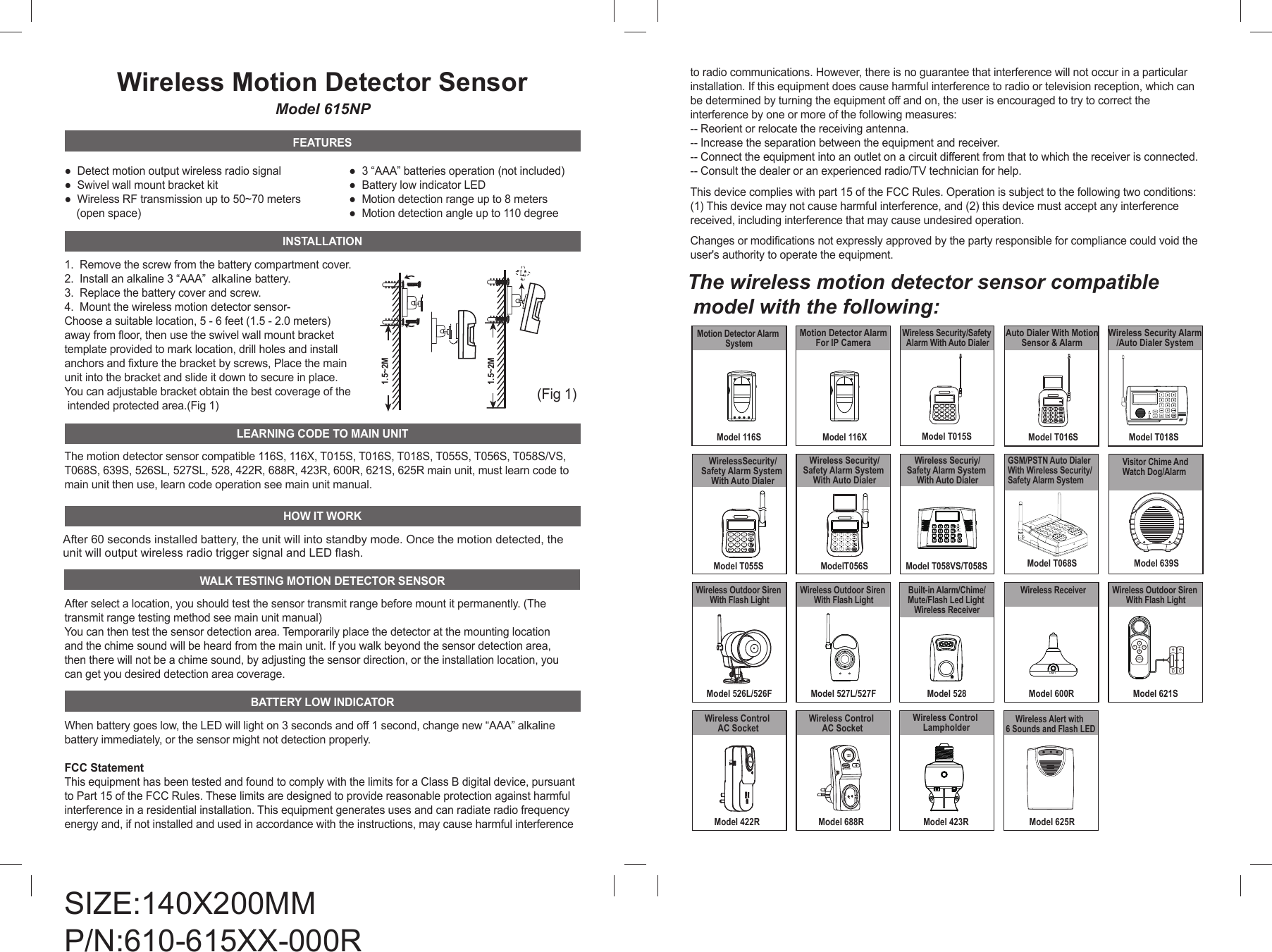 Wireless Motion Detector SensorModel 615NPFEATURES●  Detect motion output wireless radio signal●  Swivel wall mount bracket kit●  Wireless RF transmission up to 50~70 meters     (open space)INSTALLATION1.  Remove the screw from the battery compartment cover. 2.  Install an alkaline 3 &ldquo;AAA&rdquo;  alkaline battery.3.  Replace the battery cover and screw.4.  Mount the wireless motion detector sensor-Choose a suitable location, 5 - 6 feet (1.5 - 2.0 meters) away from floor, then use the swivel wall mount brackettemplate provided to mark location, drill holes and install anchors and fixture the bracket by screws, Place the main unit into the bracket and slide it down to secure in place. You can adjustable bracket obtain the best coverage of the intended protected area.(Fig 1)LEARNING CODE TO MAIN UNITThe motion detector sensor compatible 116S, 116X, T015S, T016S, T018S, T055S, T056S, T058S/VS, T068S, 639S, 526SL, 527SL, 528, 422R, 688R, 423R, 600R, 621S, 625R main unit, must learn code to main unit then use, learn code operation see main unit manual.HOW IT WORKAfter 60 seconds installed battery, the unit will into standby mode. Once the motion detected, the unit will output wireless radio trigger signal and LED flash.WALK TESTING MOTION DETECTOR SENSORAfter select a location, you should test the sensor transmit range before mount it permanently. (The transmit range testing method see main unit manual) You can then test the sensor detection area. Temporarily place the detector at the mounting locationand the chime sound will be heard from the main unit. If you walk beyond the sensor detection area, then there will not be a chime sound, by adjusting the sensor direction, or the installation location, you can get you desired detection area coverage.BATTERY LOW INDICATORWhen battery goes low, the LED will light on 3 seconds and off 1 second, change new &ldquo;AAA&rdquo; alkaline battery immediately, or the sensor might not detection properly.FCC StatementThis equipment has been tested and found to comply with the limits for a Class B digital device, pursuant to Part 15 of the FCC Rules. These limits are designed to provide reasonable protection against harmful interference in a residential installation. This equipment generates uses and can radiate radio frequency energy and, if not installed and used in accordance with the instructions, may cause harmful interference to radio communications. However, there is no guarantee that interference will not occur in a particular installation. If this equipment does cause harmful interference to radio or television reception, which can be determined by turning the equipment off and on, the user is encouraged to try to correct the interference by one or more of the following measures:-- Reorient or relocate the receiving antenna.  -- Increase the separation between the equipment and receiver.  -- Connect the equipment into an outlet on a circuit different from that to which the receiver is connected.  -- Consult the dealer or an experienced radio/TV technician for help.This device complies with part 15 of the FCC Rules. Operation is subject to the following two conditions: (1) This device may not cause harmful interference, and (2) this device must accept any interference received, including interference that may cause undesired operation.Changes or modifications not expressly approved by the party responsible for compliance could void the user's authority to operate the equipment. The wireless motion detector sensor compatible  model with the following:1.5~2M1.5~2M(Fig 1)Wireless Security Alarm/Auto Dialer SystemModel T018SModelT056SWireless Security/Safety Alarm System With Auto DialerBATT.LOW147/ UP2580369PROG/DOWNPANICACModel T055SWirelessSecurity/Safety Alarm System With Auto Dialer147/ UP2580369PROG/DOWNBATT.LOWACPANICModel 116SMotion Detector Alarm SystemModel 116XMotion Detector Alarm For IP Camera BATT.LOW147/ UP2580369PROGPAUSEARM/DISARMPANIC/DOWNModel T015SWireless Security/Safety Alarm With Auto Dialer147*/ UP2580369PROGPAUSEARM/DISARMPANIC/DOWNAuto Dialer With MotionSensor &amp; AlarmModel T016SModel 639SVisitor Chime And Watch Dog/AlarmModel 600RWireless ReceiverLINE 1Model 625RWireless Alert with 6 Sounds and Flash LEDModel 423RWireless Control LampholderModel 621SWireless Outdoor Siren With Flash Light1234ARM/DISARMSIZE:140X200MMP/N:610-615XX-000R●  3 &ldquo;AAA&rdquo; batteries operation (not included) ●  Battery low indicator LED●  Motion detection range up to 8 meters●  Motion detection angle up to 110 degreeModel T058VS/T058SWireless Securiy/Safety Alarm System With Auto DialerModel T068SGSM/PSTN Auto Dialer With Wireless Security/Safety Alarm SystemModel 528Built-in Alarm/Chime/Mute/Flash Led Light Wireless ReceiverMODEModel 527L/527FWireless Outdoor Siren With Flash LightModel 526L/526FWireless Outdoor Siren With Flash LightModel 422RWireless Control AC SocketModel 688RWireless Control AC Socket