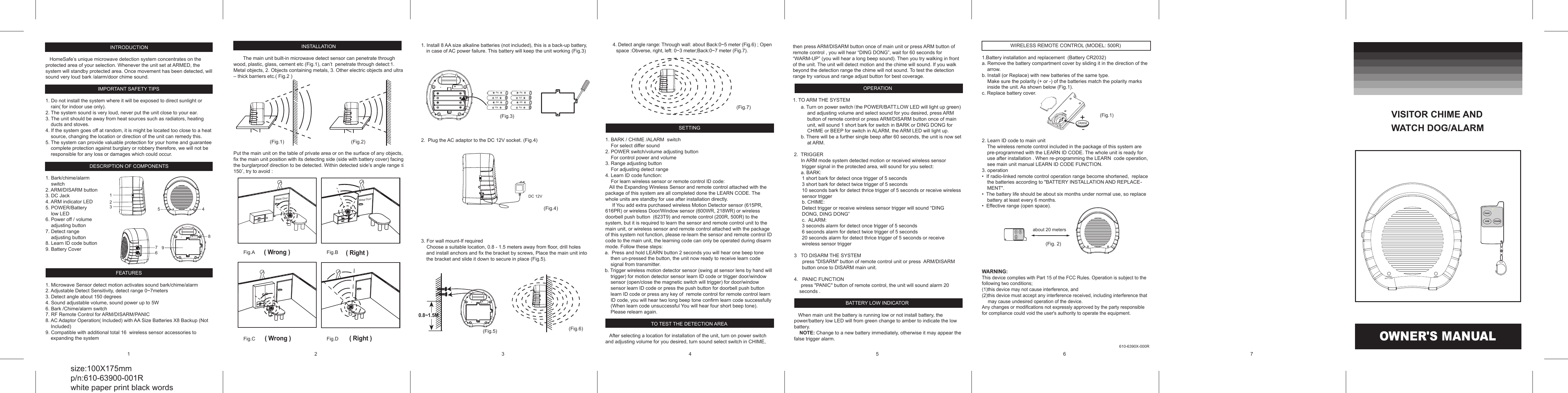 INTRODUCTION     HomeSafe&rsquo;s unique microwave detection system concentrates on the protected area of your selection. Whenever the unit set at ARMED, the system will standby protected area. Once movement has been detected, will sound very loud bark /alarm/door chime sound.   IMPORTANT SAFETY TIPS  1. Do not install the system where it will be exposed to direct sunlight or rain( for indoor use only). 2. The system sound is very loud, never put the unit close to your ear. 3. The unit should be away from heat sources such as radiators, heating ducts and stoves. 4. If the system goes off at random, it is might be located too close to a heat source, changing the location or direction of the unit can remedy this. 5. The system can provide valuable protection for your home and guarantee complete protection against burglary or robbery therefore, we will not be responsible for any loss or damages which could occur.  DESCRIPTION OF COMPONENTS  1. Bark/chime/alarm      switch 2. ARM/DISARM button 3. DC Jack 4. ARM indicator LED  5. POWER/Battery      low LED 6. Power off / volume     adjusting button 7. Detect range      adjusting button 8. Learn ID code button 9. Battery Cover    FEATURES  1. Microwave Sensor detect motion activates sound bark/chime/alarm 2. Adjustable Detect Sensitivity, detect range 0~7meters 3. Detect angle about 150 degrees  4. Sound adjustable volume, sound power up to 5W 6. Bark /Chime/alarm switch                                               7. RF Remote Control for ARM/DISARM/PANIC 8. AC Adaptor Operation( Included) with AA Size Batteries X8 Backup (Not Included) 9. Compatible with additional total 16  wireless sensor accessories to expanding the system   INSTALLATION         The main unit built-in microwave detect sensor can penetrate through wood, plastic, glass, cement etc (Fig.1), can&rsquo;t  penetrate through detect:1. Metal objects, 2. Objects containing metals, 3. Other electric objects and ultra &ndash; thick barriers etc.( Fig.2 )                   Put the main unit on the table of private area or on the surface of any objects, fix the main unit position with its detecting side (side with battery cover) facing the burglarproof direction to be detected. Within detected side&rsquo;s angle range &le; 150˚, try to avoid :                               1 2 3 7 6 9 5  4 8 AA AA AA AA AA AA AA AA (Fig.3) DC 12V (Fig.4) (Fig.5) (Fig.7) (Fig.6)      a. Turn on power switch(the POWER/BATT.LOW LED will light up green) and adjusting volume and select sound for you desired, press ARM button of remote control or press ARM/DISARM button once of main unit, will sound 1 short bark for switch in BARK or DING DONG for CHIME or BEEP for switch in ALARM, the ARM LED will light up.      b. There will be a further single beep after 60 seconds, the unit is now set at ARM.  2.  TRIGGER       In ARM mode system detected motion or received wireless sensor trigger signal in the protected area, will sound for you select:      a. BARK:   1 short bark for detect once trigger of 5 seconds 3 short bark for detect twice trigger of 5 seconds 10 seconds bark for detect thrice trigger of 5 seconds or receive wireless sensor trigger b. CHIME:  Detect trigger or receive wireless sensor trigger will sound &ldquo;DING DONG, DING DONG&rdquo; c.  ALARM: 3 seconds alarm for detect once trigger of 5 seconds 6 seconds alarm for detect twice trigger of 5 seconds 20 seconds alarm for detect thrice trigger of 5 seconds or receive wireless sensor trigger  3   TO DISARM THE SYSTEM       press "DISARM" button of remote control unit or press  ARM/DISARM button once to DISARM main unit.   4.   PANIC FUNCTION      press "PANIC" button of remote control, the unit will sound alarm 20 seconds .  BATTERY LOW INDICATOR     When main unit the battery is running low or not install battery, the power/battery low LED will from green change to amber to indicate the low battery.     NOTE: Change to a new battery immediately, otherwise it may appear the false trigger alarm.  OWNER'S MANUAL VISITOR CHIME AND  WATCH DOG/ALARM 1   2   3   4  5 1. Install 8 AA size alkaline batteries (not included), this is a back-up battery, in case of AC power failure. This battery will keep the unit working (Fig.3)               2.  Plug the AC adaptor to the DC 12V socket. (Fig.4)                 3. For wall mount-If required     Choose a suitable location, 0.8 - 1.5 meters away from floor, drill holes and install anchors and fix the bracket by screws, Place the main unit into the bracket and slide it down to secure in place (Fig.5).                                                                                                        4. Detect angle range: Through wall: about Back:0~5 meter (Fig.6) ; Open space :Obverse, right, left: 0~3 meter;Back:0~7 meter (Fig.7).SYSTEM              SETTING  1. BARK / CHIME /ALARM  switch     For select differ sound   2. POWER switch/volume adjusting button     For control power and volume 3. Range adjusting button     For adjusting detect range  4. Learn ID code function:     For learn wireless sensor or remote control ID code:    All the Expanding Wireless Sensor and remote control attached with the package of this system are all completed done the LEARN CODE. The whole units are standby for use after installation directly.      If You add extra purchased wireless Motion Detector sensor (615PR, 616PR) or wireless Door/Window sensor (600WR, 218WR) or wireless doorbell push button  (623T9) and remote control (200R, 500R) to the system, but it is required to learn the sensor and remote control unit to the main unit, or wireless sensor and remote control attached with the package of this system not function, please re-learn the sensor and remote control ID code to the main unit, the learning code can only be operated during disarm mode. Follow these steps:    a.  Press and hold LEARN button 2 seconds you will hear one beep tone then un-pressed the button, the unit now ready to receive learn code signal from transmitter.    b. Trigger wireless motion detector sensor (swing at sensor lens by hand will trigger) for motion detector sensor learn ID code or trigger door/window sensor (open/close the magnetic switch will trigger) for door/window sensor learn ID code or press the push button for doorbell push button  learn ID code or press any key of  remote control for remote control learn ID code, you will hear two long beep tone confirm learn code successfully (When learn code unsuccessful You will hear four short beep tone). Please relearn again.  TO TEST THE DETECTION AREA     After selecting a location for installation of the unit, turn on power switch and adjusting volume for you desired, turn sound select switch in CHIME, (Fig.1) 6  7 size:100X175mm p/n:610-63900-001R white paper print black words ( Wrong )  ( Right ) ( Wrong )  ( Right ) r o o D   l a t e M r o o D   l a t e M Fig.A Fig.C Fig.B Fig.D      0.8~1.5M  (Fig.2)  (Fig.1) 610-6390X-000R WIRELESS REMOTE CONTROL (MODEL: 500R)  1.Battery installation and replacement  (Battery CR2032) a. Remove the battery compartment cover by sliding it in the direction of the arrow. b. Install (or Replace) with new batteries of the same type.      Make sure the polarity (+ or -) of the batteries match the polarity marks inside the unit. As shown below (Fig.1). c. Replace battery cover.        2. Learn ID code to main unit The wireless remote control included in the package of this system are pre-programmed with the LEARN ID CODE. The whole unit is ready for use after installation . When re-programming the LEARN  code operation, see main unit manual LEARN ID CODE FUNCTION. 3. operation &bull;  If radio-linked remote control operation range become shortened,  replace the batteries according to "BATTERY INSTALLATION AND REPLACE-MENT". &bull;  The battery life should be about six months under normal use, so replace battery at least every 6 months. &bull;  Effective range (open space).           WARNING: This device complies with Part 15 of the FCC Rules. Operation is subject to the following two conditions; (1)this device may not cause interference, and  (2)this device must accept any interference received, including interference that may cause undesired operation of the device. Any changes or modifications not expressly approved by the party responsible for compliance could void the user's authority to operate the equipment.       ARM POWER/ BATT. LOW about 20 meters (Fig. 2) ARMPANICDISARMARM POWER/ BATT. LOW ARMPANICDISARMthen press ARM/DISARM button once of main unit or press ARM button of remote control , you will hear &ldquo;DING DONG&rdquo;, wait for 60 seconds for &ldquo;WARM-UP&rdquo; (you will hear a long beep sound). Then you try walking in front of the unit. The unit will detect motion and the chime will sound. If you walk beyond the detection range the chime will not sound. To test the detection range try various and range adjust button for best coverage.   OPERATION  1. TO ARM THE SYSTEM 
