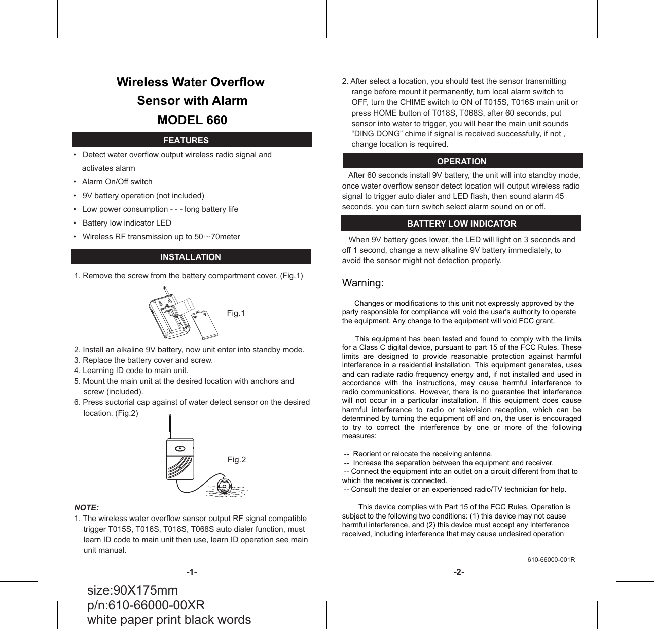 &bull;   Detect water overflow output wireless radio signal and     activates alarm  &bull;   Alarm On/Off switch&bull;   9V battery operation (not included)&bull;   Low power consumption - - - long battery life&bull;   Battery low indicator LED&bull;   Wireless RF transmission up to 50～70meterWireless Water Overflow Sensor with AlarmMODEL 6601. Remove the screw from the battery compartment cover. (Fig.1)2. Install an alkaline 9V battery, now unit enter into standby mode.3. Replace the battery cover and screw.4. Learning ID code to main unit. 5. Mount the main unit at the desired location with anchors and screw (included).6. Press suctorial cap against of water detect sensor on the desired location. (Fig.2)NOTE: 1. The wireless water overflow sensor output RF signal compatible trigger T015S, T016S, T018S, T068S auto dialer function, must learn ID code to main unit then use, learn ID operation see main unit manual.Fig.1 Fig.2 FEATURES 2. After select a location, you should test the sensor transmitting range before mount it permanently, turn local alarm switch to OFF, turn the CHIME switch to ON of T015S, T016S main unit or press HOME button of T018S, T068S, after 60 seconds, put sensor into water to trigger, you will hear the main unit sounds &ldquo;DING DONG&rdquo; chime if signal is received successfully, if not , change location is required.OPERATION   After 60 seconds install 9V battery, the unit will into standby mode, once water overflow sensor detect location will output wireless radio signal to trigger auto dialer and LED flash, then sound alarm 45 seconds, you can turn switch select alarm sound on or off.BATTERY LOW INDICATOR   When 9V battery goes lower, the LED will light on 3 seconds and off 1 second, change a new alkaline 9V battery immediately, to avoid the sensor might not detection properly.Warning:      Changes or modifications to this unit not expressly approved by the party responsible for compliance will void the user's authority to operate the equipment. Any change to the equipment will void FCC grant.     This equipment has been tested and found to comply with the limits for a Class C digital device, pursuant to part 15 of the FCC Rules. These limits  are  designed  to  provide  reasonable  protection  against  harmful interference in a residential installation. This equipment generates, uses and can radiate radio frequency energy and, if not installed and used in accordance  with  the  instructions,  may  cause  harmful  interference  to radio communications. However, there is no guarantee that  interference will  not  occur  in  a  particular  installation.  If  this  equipment  does  cause harmful  interference  to  radio  or  television  reception,  which  can  be determined by turning the equipment off and on, the user is encouraged to  try  to  correct  the  interference  by  one  or  more  of  the  following measures: --  Reorient or relocate the receiving antenna. --  Increase the separation between the equipment and receiver. -- Connect the equipment into an outlet on a circuit different from that to which the receiver is connected. -- Consult the dealer or an experienced radio/TV technician for help.        This device complies with Part 15 of the FCC Rules. Operation is subject to the following two conditions: (1) this device may not cause harmful interference, and (2) this device must accept any interference received, including interference that may cause undesired operation     INSTALLATION size:90X175mm p/n:610-66000-00XR white paper print black words 610-66000-001R -1-  -2- 