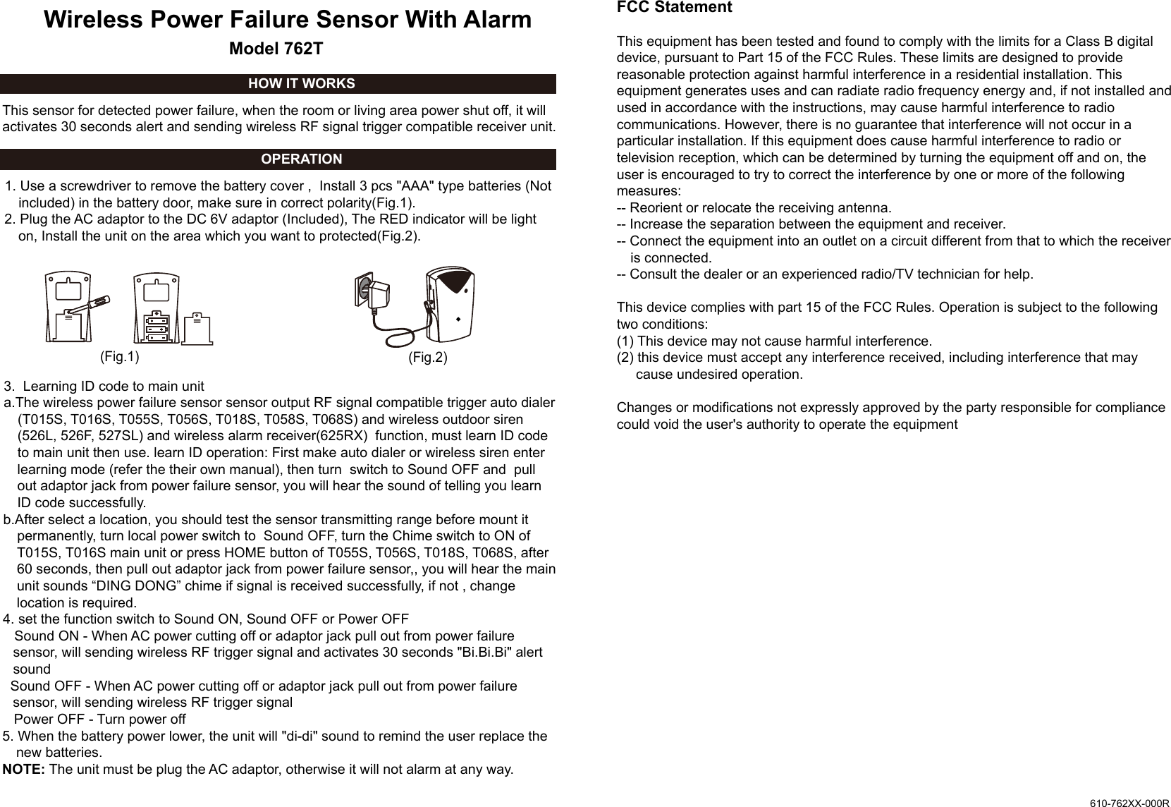 Wireless Power Failure Sensor With Alarm 1. Use a screwdriver to remove the battery cover ,  Install 3 pcs "AAA" type batteries (Not included) in the battery door, make sure in correct polarity(Fig.1). 2. Plug the AC adaptor to the DC 6V adaptor (Included), The RED indicator will be light on, Install the unit on the area which you want to protected(Fig.2).3.  Learning ID code to main unita.The wireless power failure sensor sensor output RF signal compatible trigger auto dialer (T015S, T016S, T055S, T056S, T018S, T058S, T068S) and wireless outdoor siren (526L, 526F, 527SL) and wireless alarm receiver(625RX)  function, must learn ID code to main unit then use. learn ID operation: First make auto dialer or wireless siren enter learning mode (refer the their own manual), then turn  switch to Sound OFF and  pull out adaptor jack from power failure sensor, you will hear the sound of telling you learn ID code successfully.b.After select a location, you should test the sensor transmitting range before mount it permanently, turn local power switch to  Sound OFF, turn the Chime switch to ON of T015S, T016S main unit or press HOME button of T055S, T056S, T018S, T068S, after 60 seconds, then pull out adaptor jack from power failure sensor,, you will hear the main unit sounds &ldquo;DING DONG&rdquo; chime if signal is received successfully, if not , change location is required.4. set the function switch to Sound ON, Sound OFF or Power OFF   Sound ON - When AC power cutting off or adaptor jack pull out from power failure sensor, will sending wireless RF trigger signal and activates 30 seconds "Bi.Bi.Bi" alert sound  Sound OFF - When AC power cutting off or adaptor jack pull out from power failure sensor, will sending wireless RF trigger signal   Power OFF - Turn power off 5. When the battery power lower, the unit will "di-di" sound to remind the user replace the new batteries.NOTE: The unit must be plug the AC adaptor, otherwise it will not alarm at any way.This sensor for detected power failure, when the room or living area power shut off, it will activates 30 seconds alert and sending wireless RF signal trigger compatible receiver unit.OPERATIONHOW IT WORKS(Fig.1) (Fig.2)Model 762T610-762XX-000RFCC StatementThis equipment has been tested and found to comply with the limits for a Class B digitaldevice, pursuant to Part 15 of the FCC Rules. These limits are designed to providereasonable protection against harmful interference in a residential installation. Thisequipment generates uses and can radiate radio frequency energy and, if not installed andused in accordance with the instructions, may cause harmful interference to radiocommunications. However, there is no guarantee that interference will not occur in aparticular installation. If this equipment does cause harmful interference to radio ortelevision reception, which can be determined by turning the equipment off and on, theuser is encouraged to try to correct the interference by one or more of the followingmeasures:-- Reorient or relocate the receiving antenna.  -- Increase the separation between the equipment and receiver.   -- Connect the equipment into an outlet on a circuit different from that to which the receiver is connected.  -- Consult the dealer or an experienced radio/TV technician for help.This device complies with part 15 of the FCC Rules. Operation is subject to the followingtwo conditions:(1) This device may not cause harmful interference.(2) this device must accept any interference received, including interference that may        cause undesired operation.Changes or modifications not expressly approved by the party responsible for compliancecould void the user's authority to operate the equipment