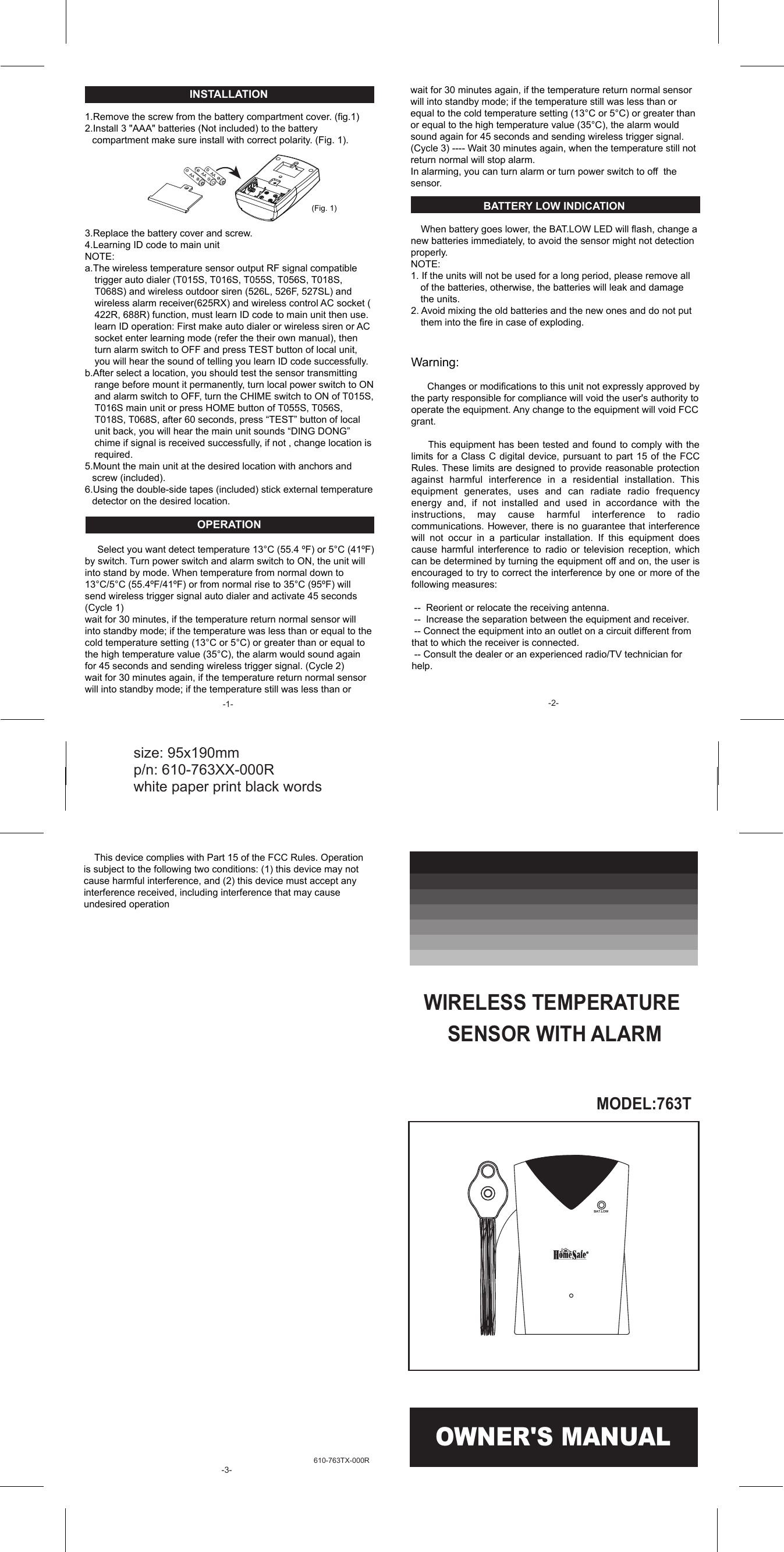 610-763TX-000R INSTALLATION  1.Remove the screw from the battery compartment cover. (fig.1) 2.Install 3 "AAA" batteries (Not included) to the battery compartment make sure install with correct polarity. (Fig. 1).        3.Replace the battery cover and screw. 4.Learning ID code to main unit NOTE:  a.The wireless temperature sensor output RF signal compatible trigger auto dialer (T015S, T016S, T055S, T056S, T018S, T068S) and wireless outdoor siren (526L, 526F, 527SL) and wireless alarm receiver(625RX) and wireless control AC socket ( 422R, 688R) function, must learn ID code to main unit then use. learn ID operation: First make auto dialer or wireless siren or AC socket enter learning mode (refer the their own manual), then turn alarm switch to OFF and press TEST button of local unit, you will hear the sound of telling you learn ID code successfully. b.After select a location, you should test the sensor transmitting range before mount it permanently, turn local power switch to ON and alarm switch to OFF, turn the CHIME switch to ON of T015S, T016S main unit or press HOME button of T055S, T056S, T018S, T068S, after 60 seconds, press &ldquo;TEST&rdquo; button of local unit back, you will hear the main unit sounds &ldquo;DING DONG&rdquo; chime if signal is received successfully, if not , change location is required. 5.Mount the main unit at the desired location with anchors and screw (included). 6.Using the double-side tapes (included) stick external temperature detector on the desired location.  OPERATION       Select you want detect temperature 13&deg;C (55.4 &ordm;F) or 5&deg;C (41&ordm;F) by switch. Turn power switch and alarm switch to ON, the unit will into stand by mode. When temperature from normal down to 13&deg;C/5&deg;C (55.4&ordm;F/41&ordm;F) or from normal rise to 35&deg;C (95&ordm;F) will send wireless trigger signal auto dialer and activate 45 seconds (Cycle 1) wait for 30 minutes, if the temperature return normal sensor will into standby mode; if the temperature was less than or equal to the cold temperature setting (13&deg;C or 5&deg;C) or greater than or equal to the high temperature value (35&deg;C), the alarm would sound again for 45 seconds and sending wireless trigger signal. (Cycle 2) wait for 30 minutes again, if the temperature return normal sensor will into standby mode; if the temperature still was less than or   (Fig. 1) OWNER'S MANUAL size: 95x190mm   p/n: 610-763XX-000R   white paper print black words MODEL:763T WIRELESS TEMPERATURE SENSOR WITH ALARMBAT.LOW wait for 30 minutes again, if the temperature return normal sensor will into standby mode; if the temperature still was less than or  equal to the cold temperature setting (13&deg;C or 5&deg;C) or greater than or equal to the high temperature value (35&deg;C), the alarm would sound again for 45 seconds and sending wireless trigger signal.  (Cycle 3) ---- Wait 30 minutes again, when the temperature still not return normal will stop alarm.   In alarming, you can turn alarm or turn power switch to off  the sensor.     BATTERY LOW INDICATION      When battery goes lower, the BAT.LOW LED will flash, change a new batteries immediately, to avoid the sensor might not detection properly. NOTE:  1. If the units will not be used for a long period, please remove all of the batteries, otherwise, the batteries will leak and damage the units. 2. Avoid mixing the old batteries and the new ones and do not put them into the fire in case of exploding.   Warning:        Changes or modifications to this unit not expressly approved by the party responsible for compliance will void the user's authority to operate the equipment. Any change to the equipment will void FCC grant.       This equipment has been tested and found to comply with the limits for  a Class  C digital  device, pursuant  to part  15 of  the FCC Rules. These limits are designed to provide reasonable protection against  harmful  interference  in  a  residential  installation.  This equipment  generates,  uses  and  can  radiate  radio  frequency energy  and,  if  not  installed  and  used  in  accordance  with  the instructions,  may  cause  harmful  interference  to  radio communications. However, there is no guarantee that interference will  not  occur  in  a  particular  installation.  If  this  equipment  does cause  harmful  interference  to  radio  or  television  reception,  which can be determined by turning the equipment off and on, the user is encouraged to try to correct the interference by one or more of the following measures:   --  Reorient or relocate the receiving antenna.  --  Increase the separation between the equipment and receiver.  -- Connect the equipment into an outlet on a circuit different from that to which the receiver is connected.  -- Consult the dealer or an experienced radio/TV technician for help.   -1-  -2-     This device complies with Part 15 of the FCC Rules. Operation is subject to the following two conditions: (1) this device may not cause harmful interference, and (2) this device must accept any interference received, including interference that may cause undesired operation  -3- 