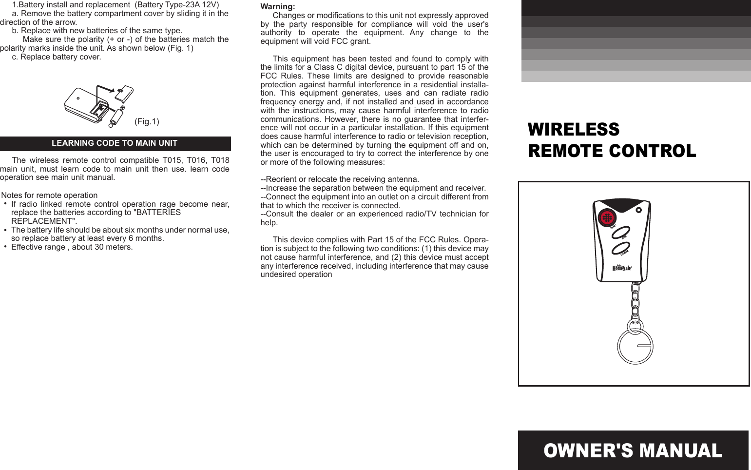 OWNER'S MANUALWarning:Changes or modifications to this unit not expressly approved by  the  party  responsible  for  compliance  will  void  the  user's authority  to  operate  the  equipment.  Any  change  to  the equipment will void FCC grant.This equipment has been tested and found  to  comply  with the limits for a Class C digital device, pursuant to part 15 of the FCC  Rules.  These  limits  are  designed  to  provide  reasonable protection against harmful interference in a residential installa-tion.  This  equipment  generates,  uses  and  can  radiate  radio frequency energy and,  if not installed and  used in accordance with  the  instructions,  may  cause  harmful  interference  to  radio communications. However,  there  is no guarantee that interfer-ence will not occur in a particular installation. If this equipment does cause harmful interference to radio or television reception, which can be determined by turning the equipment off and on, the user is encouraged to try to correct the interference by one or more of the following measures:--Reorient or relocate the receiving antenna.--Increase the separation between the equipment and receiver.--Connect the equipment into an outlet on a circuit different from that to which the receiver is connected.--Consult the dealer  or an experienced  radio/TV technician  for help.This device complies with Part 15 of the FCC Rules. Opera-tion is subject to the following two conditions: (1) this device may not cause harmful interference, and (2) this device must accept any interference received, including interference that may cause undesired operationWIRELESS REMOTE CONTROL(Fig.1)PANICARMDISARM1.Battery install and replacement  (Battery Type-23A 12V)a. Remove the battery compartment cover by sliding it in the direction of the arrow.b. Replace with new batteries of the same type.     Make sure the polarity (+ or -) of the batteries match the polarity marks inside the unit. As shown below (Fig. 1)c. Replace battery cover.LEARNING CODE TO MAIN UNITThe  wireless  remote  control  compatible  T015,  T016,  T018 main  unit,  must  learn  code  to  main  unit  then  use.  learn  code operation see main unit manual.Notes for remote operationIf  radio  linked  remote  control  operation  rage  become  near,  replace the batteries according to "BATTERIES REPLACEMENT".The battery life should be about six months under normal use, so replace battery at least every 6 months.Effective range , about 30 meters.