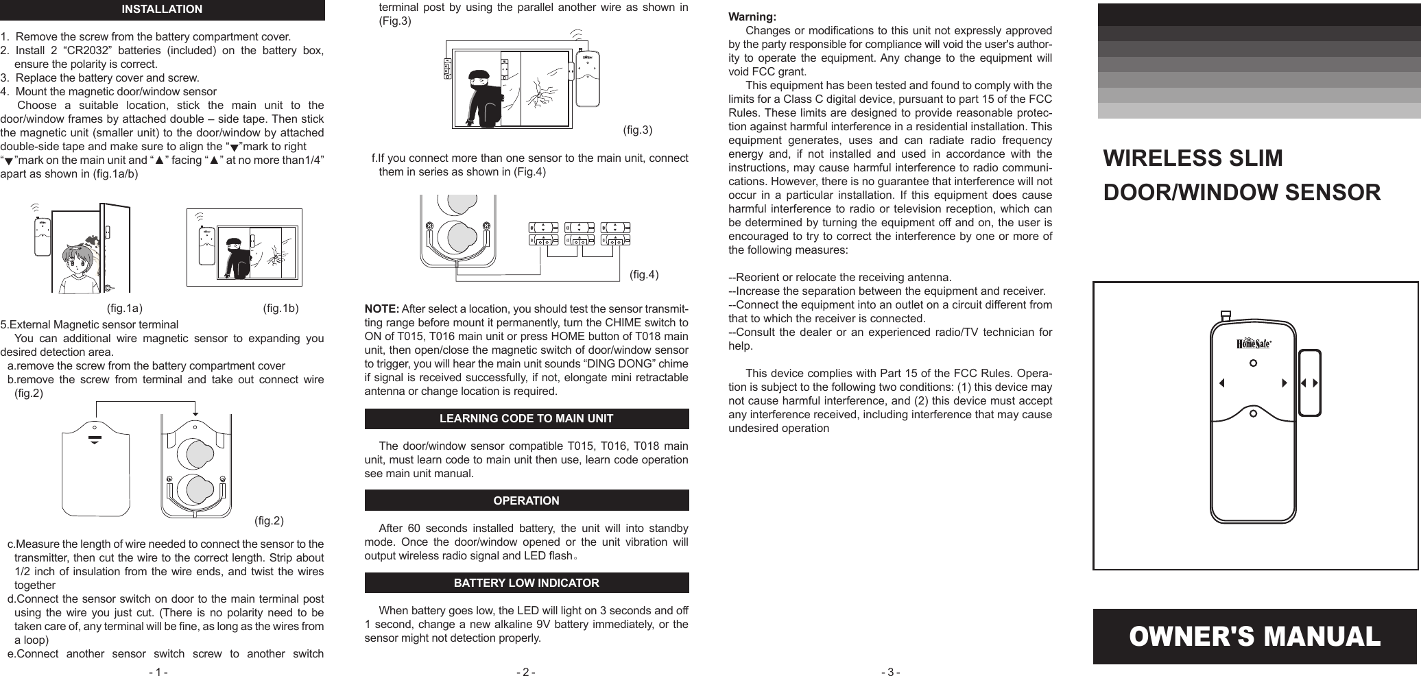 OWNER'S MANUALINSTALLATION1.  Remove the screw from the battery compartment cover. 2.  Install  2  &ldquo;CR2032&rdquo;  batteries  (included)  on  the  battery  box, ensure the polarity is correct.3.  Replace the battery cover and screw.4.  Mount the magnetic door/window sensor Choose  a  suitable  location,  stick  the  main  unit  to  the door/window frames by attached double &ndash; side tape. Then stick the magnetic unit (smaller unit) to the door/window by attached double-side tape and make sure to align the &ldquo;   &rdquo;mark to right&ldquo;    &rdquo;mark on the main unit and &ldquo;▲&rdquo; facing &ldquo;▲&rdquo; at no more than1/4&rdquo; apart as shown in (fig.1a/b)  5.External Magnetic sensor terminalYou  can  additional  wire  magnetic  sensor  to  expanding  you desired detection area.a.remove the screw from the battery compartment coverb.remove  the  screw  from  terminal  and  take  out  connect  wire (fig.2) c.Measure the length of wire needed to connect the sensor to the transmitter, then cut the wire to the correct length. Strip about 1/2 inch of insulation from the wire ends, and twist the wires togetherd.Connect the sensor switch on door to the main terminal post using  the wire you  just  cut. (There  is  no polarity  need  to  be taken care of, any terminal will be fine, as long as the wires from a loop)e.Connect  another  sensor  switch  screw  to  another  switch terminal  post  by  using  the  parallel  another  wire  as  shown  in (Fig.3)f.If you connect more than one sensor to the main unit, connect them in series as shown in (Fig.4)NOTE: After select a location, you should test the sensor transmit-ting range before mount it permanently, turn the CHIME switch to ON of T015, T016 main unit or press HOME button of T018 main unit, then open/close the magnetic switch of door/window sensor to trigger, you will hear the main unit sounds &ldquo;DING DONG&rdquo; chime if signal is received successfully, if not, elongate mini retractable antenna or change location is required.LEARNING CODE TO MAIN UNITThe door/window  sensor compatible T015, T016, T018  main unit, must learn code to main unit then use, learn code operation see main unit manual.OPERATIONAfter  60  seconds  installed  battery,  the  unit  will  into  standby mode.  Once  the  door/window  opened  or  the  unit  vibration  will output wireless radio signal and LED flash。BATTERY LOW INDICATORWhen battery goes low, the LED will light on 3 seconds and off 1 second, change a new alkaline 9V battery immediately, or the sensor might not detection properly.WIRELESS SLIM DOOR/WINDOW SENSOR Warning:Changes or modifications to this unit not expressly approved by the party responsible for compliance will void the user's author-ity to  operate  the  equipment. Any  change to  the equipment  will void FCC grant.This equipment has been tested and found to comply with the limits for a Class C digital device, pursuant to part 15 of the FCC Rules. These limits are designed to provide reasonable protec-tion against harmful interference in a residential installation. This equipment  generates,  uses  and  can  radiate  radio  frequency energy  and,  if  not  installed  and  used  in  accordance  with  the instructions, may cause harmful interference to radio communi-cations. However, there is no guarantee that interference will not occur  in  a  particular  installation.  If  this  equipment  does  cause harmful interference to  radio or television  reception, which can be determined by turning the equipment off and on, the user is encouraged to try to correct the interference by one or more of the following measures:--Reorient or relocate the receiving antenna.--Increase the separation between the equipment and receiver.--Connect the equipment into an outlet on a circuit different from that to which the receiver is connected.--Consult  the  dealer  or  an  experienced  radio/TV  technician  for help.This device complies with Part 15 of the FCC Rules. Opera-tion is subject to the following two conditions: (1) this device may not cause harmful interference, and (2) this device must accept any interference received, including interference that may cause undesired operation(fig.1a) (fig.1b)(fig.3)(fig.2)(fig.4)- 1 -  - 2 -  - 3 - 