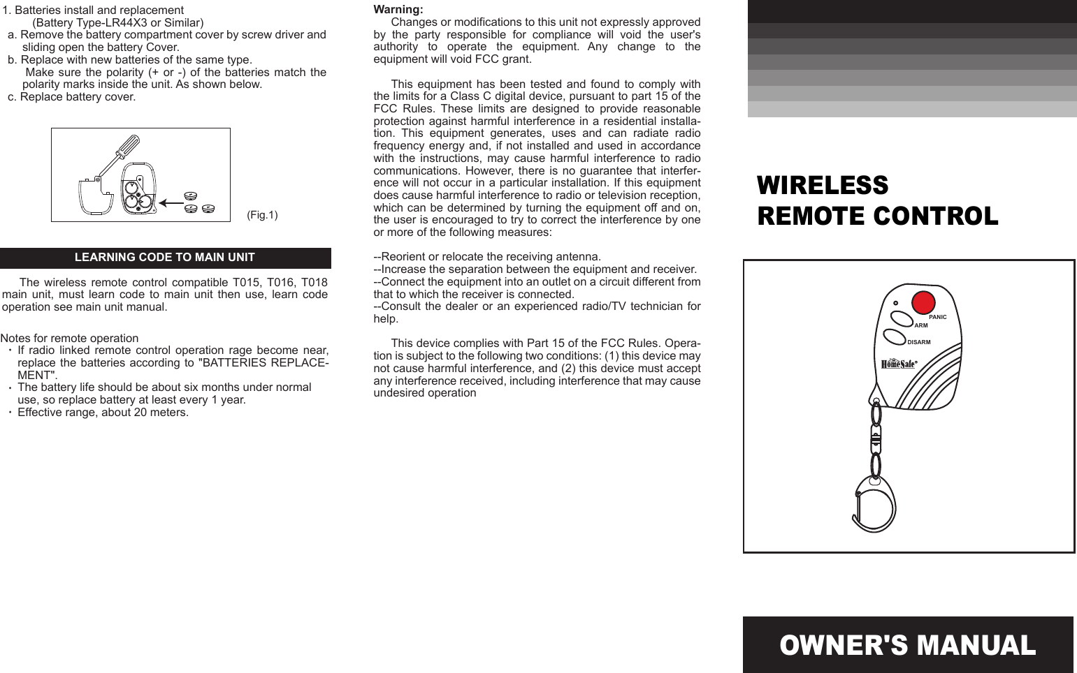 OWNER'S MANUAL(Fig.1)Warning:Changes or modifications to this unit not expressly approved by  the  party  responsible  for  compliance  will  void  the  user's authority  to  operate  the  equipment.  Any  change  to  the equipment will void FCC grant.This equipment has been tested and found  to  comply  with the limits for a Class C digital device, pursuant to part 15 of the FCC  Rules.  These  limits  are  designed  to  provide  reasonable protection against harmful interference in a residential installa-tion.  This  equipment  generates,  uses  and  can  radiate  radio frequency energy and,  if not installed and  used in accordance with  the  instructions,  may  cause  harmful  interference  to  radio communications. However,  there  is no guarantee that interfer-ence will not occur in a particular installation. If this equipment does cause harmful interference to radio or television reception, which can be determined by turning the equipment off and on, the user is encouraged to try to correct the interference by one or more of the following measures:--Reorient or relocate the receiving antenna.--Increase the separation between the equipment and receiver.--Connect the equipment into an outlet on a circuit different from that to which the receiver is connected.--Consult the dealer  or an experienced  radio/TV technician  for help.This device complies with Part 15 of the FCC Rules. Opera-tion is subject to the following two conditions: (1) this device may not cause harmful interference, and (2) this device must accept any interference received, including interference that may cause undesired operationWIRELESS REMOTE CONTROLPANICARMDISARM1. Batteries install and replacement     (Battery Type-LR44X3 or Similar)a. Remove the battery compartment cover by screw driver and sliding open the battery Cover.b. Replace with new batteries of the same type.       Make  sure the  polarity  (+ or  -) of  the  batteries match  the polarity marks inside the unit. As shown below. c. Replace battery cover.LEARNING CODE TO MAIN UNITThe  wireless  remote control  compatible T015,  T016, T018 main  unit,  must learn  code  to  main  unit  then  use,  learn code operation see main unit manual.Notes for remote operationIf  radio  linked remote  control operation  rage  become  near,  replace the batteries according  to "BATTERIES REPLACE-MENT".The battery life should be about six months under normal use, so replace battery at least every 1 year.Effective range, about 20 meters.
