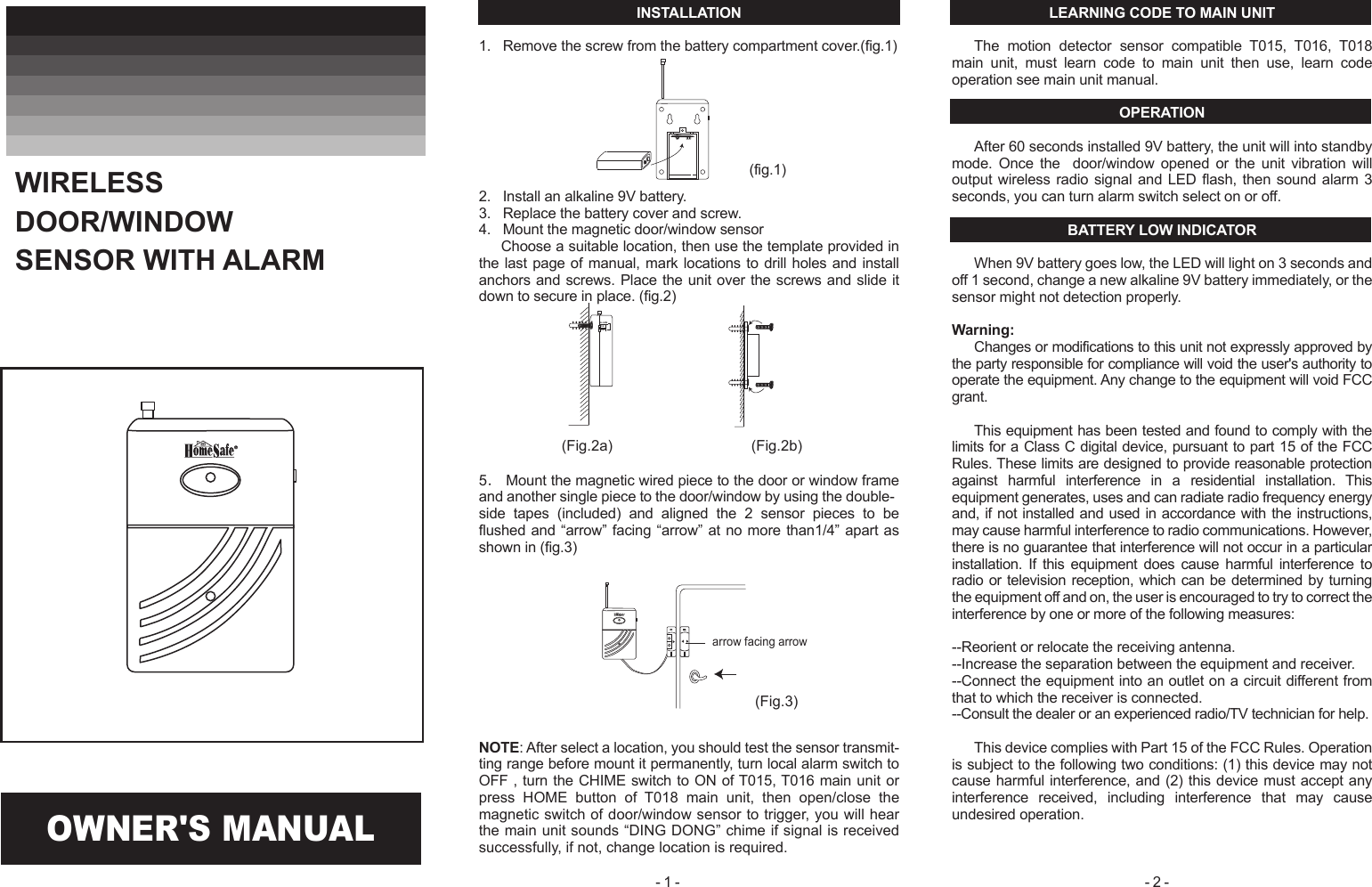 ON OFFALARM(Fig.2a) (Fig.2b)(Fig.3)INSTALLATION1.   Remove the screw from the battery compartment cover.(fig.1)2.   Install an alkaline 9V battery.3.   Replace the battery cover and screw.4.   Mount the magnetic door/window sensor Choose a suitable location, then use the template provided in the last page of manual, mark locations to drill holes and install anchors and screws. Place the unit over the screws and slide it down to secure in place. (fig.2)5． Mount the magnetic wired piece to the door or window frame and another single piece to the door/window by using the double-side  tapes  (included)  and  aligned  the  2  sensor  pieces  to  be flushed and &ldquo;arrow&rdquo; facing &ldquo;arrow&rdquo; at no more than1/4&rdquo; apart as shown in (fig.3) NOTE: After select a location, you should test the sensor transmit-ting range before mount it permanently, turn local alarm switch to OFF , turn the CHIME switch to ON of T015, T016 main unit or press  HOME  button  of  T018  main  unit,  then  open/close  the magnetic switch of door/window sensor to trigger, you will hear the main unit sounds &ldquo;DING DONG&rdquo; chime if signal is received successfully, if not, change location is required.LEARNING CODE TO MAIN UNITThe  motion  detector  sensor  compatible  T015,  T016,  T018 main  unit,  must  learn  code  to  main  unit  then  use,  learn  code operation see main unit manual.OPERATIONAfter 60 seconds installed 9V battery, the unit will into standby mode.  Once  the    door/window  opened  or  the  unit  vibration  will output wireless radio signal and LED flash, then sound alarm 3 seconds, you can turn alarm switch select on or off.BATTERY LOW INDICATORWhen 9V battery goes low, the LED will light on 3 seconds and off 1 second, change a new alkaline 9V battery immediately, or the sensor might not detection properly.Warning:Changes or modifications to this unit not expressly approved by the party responsible for compliance will void the user's authority to operate the equipment. Any change to the equipment will void FCC grant.This equipment has been tested and found to comply with the limits for a Class C digital device, pursuant to part 15 of the FCC Rules. These limits are designed to provide reasonable protection against  harmful  interference  in  a  residential  installation.  This equipment generates, uses and can radiate radio frequency energy and, if not installed and used in accordance with the instructions, may cause harmful interference to radio communications. However, there is no guarantee that interference will not occur in a particular installation.  If  this  equipment  does  cause  harmful  interference  to radio or television reception, which can  be determined by turning the equipment off and on, the user is encouraged to try to correct the interference by one or more of the following measures:--Reorient or relocate the receiving antenna.--Increase the separation between the equipment and receiver.--Connect the equipment into an outlet on a circuit different from that to which the receiver is connected.--Consult the dealer or an experienced radio/TV technician for help.This device complies with Part 15 of the FCC Rules. Operation is subject to the following two conditions: (1) this device may not cause harmful interference, and (2) this device must accept any interference  received,  including  interference  that  may  cause undesired operation.OWNER'S MANUALWIRELESS DOOR/WINDOW SENSOR WITH ALARM(fig.1)- 1 -  - 2 - arrow facing arrow