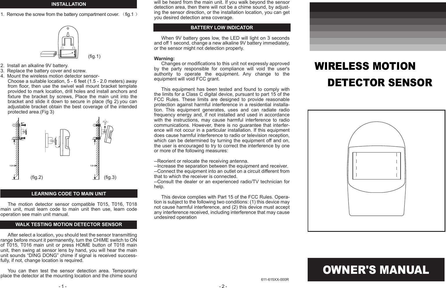 OWNER'S MANUAL- 2 - - 1 - 611-615XX-000RINSTALLATION1.  Remove the screw from the battery compartment cover. （fig.1 ）2.  Install an alkaline 9V battery.3.  Replace the battery cover and screw.4.  Mount the wireless motion detector sensor-Choose a suitable location, 5 - 6 feet (1.5 - 2.0 meters) away from floor,  then  use  the  swivel  wall  mount  bracket template provided to mark location, drill holes and install anchors and fixture  the  bracket  by  screws,  Place  the  main  unit  into  the bracket and slide it down to secure  in  place  (fig  2).you can adjustable bracket obtain the best coverage of the intended protected area.(Fig 3)LEARNING CODE TO MAIN UNITThe  motion  detector  sensor  compatible  T015,  T016,  T018 main  unit,  must  learn  code  to  main  unit  then  use,  learn  code operation see main unit manual.WALK TESTING MOTION DETECTOR SENSORAfter select a location, you should test the sensor transmitting range before mount it permanently, turn the CHIME switch to ON of T015,  T016  main  unit  or  press  HOME  button  of T018  main unit, then swing at sensor lens by hand, you will hear the main unit sounds &ldquo;DING DONG&rdquo; chime if signal is received success-fully, if not, change location is required.You  can  then  test  the  sensor  detection  area.  Temporarily place the detector at the mounting location and the chime sound will be heard from the main unit. If you walk beyond the sensor detection area, then there will not be a chime sound, by adjust-ing the sensor direction, or the installation location, you can get you desired detection area coverage.BATTERY LOW INDICATORWhen 9V battery goes low, the LED will light on 3 seconds and off 1 second, change a new alkaline 9V battery immediately, or the sensor might not detection properly.Warning:Changes or modifications to this unit not expressly approved by  the  party  responsible  for  compliance  will  void  the  user's authority  to  operate  the  equipment.  Any  change  to  the equipment will void FCC grant.This equipment  has  been  tested  and  found  to  comply with the limits for a Class C digital device, pursuant to part 15 of the FCC  Rules.  These  limits  are  designed  to  provide  reasonable protection against harmful interference in a residential installa-tion.  This  equipment  generates,  uses  and  can  radiate  radio frequency energy and, if not installed and used in accordance with  the  instructions,  may  cause  harmful  interference  to  radio communications. However, there  is  no  guarantee  that interfer-ence will not occur in a particular installation. If this equipment does cause harmful interference to radio or television reception, which can be determined by turning the equipment off and on, the user is encouraged to try to correct the interference by one or more of the following measures:--Reorient or relocate the receiving antenna.--Increase the separation between the equipment and receiver.--Connect the equipment into an outlet on a circuit different from that to which the receiver is connected.--Consult the dealer or an experienced radio/TV technician for help.This device complies with Part 15 of the FCC Rules. Opera-tion is subject to the following two conditions: (1) this device may not cause harmful interference, and (2) this device must accept any interference received, including interference that may cause undesired operation(fig.1)(fig.2) (fig.3)1.5~2M 1.5~2MWIRELESS MOTION     DETECTOR SENSOR