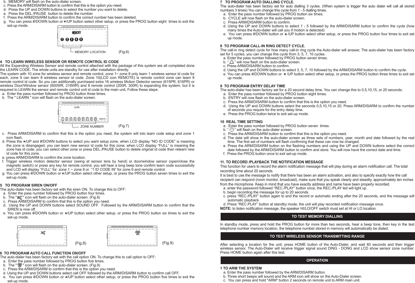 - 13 -c. Make sure the system should be setup in Auto dial mode.3.  NOT REMOTE CONTROL FUNCTION a. Check if battery low and battery replacement.b. If it doesn't work, re-learn ID code again, according to " TO LEARN WIRELESS SENSOR OR REMOTE CONTROL ID CODE ".TIPS1.  Make sure the full telephone has been stored.2.  If you are leaving pets at home while the Auto-Dialer is ON, then make sure the Auto-Dialer has been set in a location high enough not to detect any animals walking around but not too high to detect other movement. 3.  Keep the Auto-Dialer dust free, away from cobwebs that may cause movement in the protected area.4. Only suitable for single phone lines. Not compatible with fax machines.NOTE:This valuable manual will let your security system work properly. Please preserve this manual at your record, and keep reading when need some trouble obviation.INTRODUCTIONHomeSafe's unique wireless security/safety Alarm system with Auto dialer concentrates on the protected area you select. Whenever  the  main  unit  is  set  at ARMED,  the  wireless  motion  detection  sensor  or  wireless  door/window  sensor  will concentrate on the protected area. Once there is movement or door/window open detected, the alarm will turn on and call to the memorized telephone numbers one by one. In chime mode, the chime will Ding Dong when movement be detected.IMPORTANT SAFETY TIPS1. Do not install the system where it will be exposed to direct   sunshine or rain.2. The system siren is very loud, never put the unit close to your ear.3. The unit should be away from heat sources such as radiators, heating ducts and stoves.4. If the system sounds at random, it is possible that the location too close to a heat source, changing the location or direction of the unit can remedy this.5. The system can provide valuable protection for your home and property if utilized properly. However, this unit cannot guarantee complete protection against to burglary or robbery. Therefore, we will not be responsible for any losses or damages which occur, during use of this product.DESCRIPTION OF COMPONENTS FEATURES    Detecting motion or door/window open activates auto-dialer and alarm16 Digit large number display with date/time and function icon9 zone icon for easy differentiating intruder locationRoom monitor and broadcast by telephone functionRemote turn system to ARM or DISARM by telephone functionProgrammable security code, entry delay timing5 emergency telephone numbers (up to 32 digits each)Programmable auto dialling cycle5 Trigger recorder with zone indication for alarm modePAUSE keyPANIC key - 1 -PROG keyBuilt-in 20 seconds Voice REC./Play back IC for help messageBuilt-in flash memory to protect system data for power failureBattery Low indicatorDTMF(Tone )dialling onlyHome mode functionTrigger AC socket by radio linked functionAC adaptor operated (included) with 9V battery back-up (not included)Wall mountableBuilt-in 105 dB alarm (with programmable alarm on/off)Compatible with  additional up to 16 wireless motion  detector sensor or wireless window/door sensor and 8 wireless remote control or wireless control AC socket or wired sensor to EXPANDING the systemTrigger AC Socket by radio linked function INSTALLATION1.    Remove  the  screw  of  main  unit  from  battery  compartment  cover,  install  an  alkaline  9V  battery,  this  is  a  back-up battery, in case of AC power failure. This battery will keep the unit working (Fig.1)OPEN12111013 1418151617SYSTEM SETTING This program can only be operated during standby mode. During set-up, if not key in any message within 15 seconds, the system will auto exit set-up mode.Your auto-dialer has a factory preset pass number of 0-0-0. This can now be changed to a pass number personal to you.1   TO CHANGE PASSWORDa.    Enter  factory  pre-set  pass  number,  0-0-0.  Press  PROG  button once,  PASSWORD  will  flash  on  the  auto-dialer screen.b.  Press the ARM/DISARM button to confirm that you want to enter the PASSWORD option.c.  Enter your new pass number followed by the ARM/DISARM button to confirm the new number. (You can choose 3~ 6 numbers in your pass number)d.  You can press #/DOWN button or   /UP button select other setup, or press the PROG button nine times to exit set-up mode.NOTE: If you forget your pass number, press and hold PROG button, use a pen to touch &ldquo;RESET&rdquo; button once of unit bottom,  the  LCD  will  split  second  not  display,  unpress  PROG  button  after  LCD  comeback  display  date  time,  the auto-dialer will restore back to the factory pre-set pass number 0-0-0, all the setup will be remained as you programmed except the date and time and password.2   TO STORE TELEPHONE NUMBERSa.   Enter the pass number followed by PROG button twice. b.   MEMORY will flash on the auto-dialer screen. c.  Press the ARM/DISARM button to confirm this is the option you need.d. You are now ready to program in your 5 chosen telephone numbers. Press the    /UP and #/DOWN buttons to select 1 - 5, For example if you select 4 this will be the fourth number dialed.e. Now enter the number that you want to store, followed by ARM/DISARM to confirm and store the number (maximum of 32 numbers, but LCD only show last 16 digits)f.  Repeat steps c-e for the four other numbers you wish to be stored.g.  You can press #/DOWN button or    /UP button select other setup, or press the PROG button eight times to exit the set-up mode.3   TO DELETE TELEPHONE NUMBER IN MEMORYa.  Enter the pass number followed by PROG button twice.( Fig. 5)PASSWORD(Fig. 4) ( Fig. 3b )DC 9V Adaptor( Fig. 3a )2.  The unit with a external antenna which plug into the antenna jack, the antenna should be vertical, since it may come   out of the package bent can simply bend it back to a straight position (Fig.2).3.  Connect the line cord between "LINE" jack and telephone wall socket. (Fig.3a)4.  Now connect the plug/wire included with your auto-dialer (this is the plug/wire with the clear plugs at either end) one end inserted in the TEL socket on the auto-dialer, and the other end into your telephone. You now have a wire from the TEL socket on your auto-dialer to your telephone. You should now have a dial tone.5.  Plug the AC adaptor to the DC 9V socket on the auto-dialer. (Fig. 3b)6. For wall mount-If requiredChoose a suitable location, 5 - 6 feet (1.5 - 2.0 meters) away from floor, then use the template provided to mark location, drill holes and install anchors and screws Place the unit over the screws and slide it down to secure in place. (Fig 4)7   TO PROGRAM AUTO DIALLING CYCLE.The auto-dialer  has been factory set for  auto dialling 3 cycles. (When  system is  trigger the auto dialer will call all stored numbers 3 times) You can change this cycle from 1 - 5 dialling times.a.  Enter the pass number followed by PROG button six times.b.  CYCLE will now flash on the auto-dialer screen.c.  Press ARM/DISARM button to confirm.d. Using the UP and DOWN buttons to select 1 - 5  followed by the ARM/DISARM button to confirm the cycle (how many times the Auto-dialer will call you if motion is detected)e.  You can press #/DOWN button or    /UP button select other setup, or press the PROG button four times to exit set up mode.8  TO PROGRAM CALL-IN RING DETECT CYCLE.The call-in ring detect cycle for how many call-in ring cycle the Auto-dialer will answer, The auto-dialer has been factory set for 5 cycles, you can change this cycle from 3, 5, 7, 10 cycles.a. Enter the pass number followed by PROG button seven times.b. &ldquo;      &rdquo; will now flash on the auto-dialer screen.c. Press ARM/DISARM button to confirm.d. Using the UP and DOWN buttons to select 3, 5, 7, 10 followed by the ARM/DISARM button to confirm the cycle. e. You can press #/DOWN button or     /UP button select other setup, or press the PROG button three times to exit set up mode.9  TO PROGRAM ENTRY DELAY TIMEThe auto-dialer has been factory set for a 20 second delay time. You can change this to 0,5,10,15, or 20 seconds:a.  Enter the pass number followed by PROG button eight times.b.  ENTRY will now flash on the auto-dialer screen.c.  Press the ARM/DISARM button to confirm that this is the option you need.d.  Using the UP and DOWN buttons select the seconds 0,5,10,15 or 20. Press ARM/DISARM to confirm the number of seconds you require for the entry delay time.e.  Press the PROG button twice to exit set-up mode.10  REAL TIME SETTINGa.  Enter the pass number followed by PROG button seven  times.b. &ldquo;      &rdquo; will flash on the auto-dialer screen.c.  Press the ARM/DISARM button to confirm that this is the option you need.d. The date will show in the auto-dialer screen as three sets of numbers, year, month and date followed by the real time. The first set of numbers will flash confirming that these can now be changed.e. Press the ARM/DISARM button on the flashing numbers and using the UP and DOWN buttons select the correct date followed by the ARM/DISARM button to confirm and store. You will now have the correct date and time.f.  Press the PROG button once to exit set-up mode.11. TO RECORD /PLAYBACK THE NOTIFICATION MESSAGEThis function for users to record the alarm notification message that will play during an alarm notification call. The total recording time about 20 seconds.It is best to use the message to notify that there has been an alarm activation, and also to specify exactly how the call recipient can respond (room monitor, broadcast), make sure that you speak clearly and steadily, approximately ten inches from the microphone. Keep in mind that you have exactly address and name have been properly recorded.a. enter the password followed &ldquo;REC./PLAY&rdquo; button once, the REC./PLAY led will light up .b. begin recording the message for up to 20 secondsc. press &ldquo;REC./PLAY&rdquo; button again to end the record or automatic ending after the 20 seconds, and the message will automatic playback.d. Press &ldquo;REC.PLAY&rdquo; button at standby mode, the unit will play recorded notification message once.NOTE: to listen notification message, the speaker HI/LO/OFF switch must set at HI or LO location.TO TEST MEMORY DIALLINGIn standby mode, press and hold the PROG button for more than two seconds, hear a beep tone, then key in the test telephone number memory location, the telephone number stored in memory will automatically be dialed.TO TEST WIRELESS SENSOR TRANSMITTING RANGEAfter  selecting  a  location  for  the  unit,  press  HOME  button  of  the Auto-Dialer,  and  wait  60  seconds  and  then  trigger wireless sensor, The Auto-Dialer will receive trigger signal sound DING - DONG and LCD show sensor zone number.   Press HOME button again after this test.OPERATION1 TO ARM THE SYSTEMa. Enter the pass number followed by the ARM/DISARM button.b. Three short beeps will sound and the ARM icon will show on the Auto-Dialer screen.c.  You can press and hold "ARM" button 2 seconds on remote unit to ARM main unit. - 3 -b.  MEMORY will flash on the auto-dialer screen.c. Press the ARM/DISARM button to confirm that this is the option you need.d.  Press the UP and DOWN buttons to select the number you want to delete.e.  Press the DEL./PAUSE  button to delete the number.f.  Press the ARM/DISARM button to confirm the correct number has been deleted.g.  You can press #/DOWN button or   /UP button select other setup, or press the PROG button eight  times to exit the set-up mode.4   TO LEARN WIRELESS SENSOR OR REMOTE CONTROL ID CODEAll the Expanding Wireless Sensor and remote control attached with the package of this system are all completed done the LEARN CODE. The whole units are standby for use after installation directly.The system with 10 zone for wireless sensor and remote control, zone 1~ zone 8 only learn 1 wireless sensor id code for each,  zone  9  can learn  8  wireless sensor id  code. Zone 10(LCD  icon REMOTE) is  remote control zone can learn  8 remote control id code. So you can additionally purchased extra 16 wireless Motion Detector sensor (615PR, 616PR) or wireless Door/Window sensor (600WR, 218WR) and 8 remote control (200R, 300R) to expanding the system, but it is required to LEARN the sensor and remote control unit id code to the main unit, Follow these steps:a.  Enter the pass number followed by PROG button three times. b.  The " LEARN " icon will flash on the auto-dialer screen.c.  Press ARM/DISARM to confirm that this is the option you need, the system will into learn code setup and zone 1 icon flash.d. Press the   /UP and #/DOWN buttons to select you want setup zone, when LCD display &ldquo;NO ID CODE&rdquo; is meaning the zone is disengaged, you can learn new sensor id code for this zone; when LCD display &ldquo;FULL&rdquo; is meaning the zone has id code, you can select other zone or press DEL./PAUSE button to delete original id code then relearn new id code for this zone. e. press ARM/DISARM to confirm the zone location.f.  Trigger  wireless  motion  detector  sensor  (swing  at  sensor  lens  by  hand)  or  door/window  sensor  (open/close  the magnetic switch) or press any key for remote control, you will hear a long beep tone confirm learn code successfully and LCD will display &ldquo;FULL&rdquo; for  zone 1 ~ zone 8 or  &ldquo;1 ID CODE IN&rdquo; for zone 9 and remote control.g. You can press #/DOWN button or   /UP button select other setup, or press the PROG button seven times to exit the set-up mode. 5   TO PROGRAM SIREN ON/OFFThe auto-dialer has been factory set with the siren ON. To change this to OFF:a.  Enter the pass number followed by PROG button four times.b.  The "      " icon will flash on the auto-dialer screen. (Fig.8)c.  Press ARM/DISARM to confirm that this is the option you need.d.  Using the UP and DOWN buttons select SOUND OFF.  Followed by the ARM/DISARM button to confirm that the SIREN is now off.e. You can press #/DOWN button or   /UP button select other setup, or press the PROG button six times to exit the set-up mode.6  TO PROGRAM AUTO CALL FUNCTION ON/OFFThe auto-dialer has been factory set with the call option ON. To change this to call option to OFF:a.  Enter the pass number followed by PROG button five times.b.  The "      " icon will flash on the auto-dialer screen. (Fig.9)c.  Press the ARM/DISARM to confirm that this is the option you need.d. Using the UP and DOWN buttons select call OFF followed by the ARM/DISARM button to confirm call OFF.e.  You can press #/DOWN button or   /UP button select other setup, or press the PROG button five times to exit the set-up mode.MEMORY12345MEMORY LOCATION (Fig.6)(Fig.8) (Fig.9)(Fig.7)LEARN123456789REMOTEZONE NUMBERPAUSE FUNCTIONThe "PAUSE" function can be stored as one digit in the telephone number memory for some PABX dialling operation and every  one "PAUSE"  in  the  memory dialling  sequence  will  stop for  3.6  seconds.  For  example,  if  you  store  telephone number "7,7,7,5,3,5,5---226" to memory location 2, operation as follows:a. Press password (0-0-0), then press "PROG" button, the system will into setup mode.b. Press PROG button to select function menu "MEMORY" icon flash.c. Press "ARM/DISARM" button to confirm. d. The system will get into first telephone number setting and LCD display.e. Press "   /UP" or "#/DOWN" to select memory location 2.f.  Press "7,7,7,5,3,5,5" , Pause "2,2,6".g. Press "ARM/DISARM" button to confirm and the LCD will return display setup menu.BATTERY LOW INDICATORWhen main unit the 9V battery is running low, the battery low LED will flash once every 3 seconds to indicate the low battery. When wireless sensor battery low, the LCD will show battery icon and sensor zone number.NOTE: Change to a new battery immediately, otherwise it may cause the sensor to not detect properly and may appear the false trigger alarm and dialling.VIEW FUNCTIONView Trigger RecordsIn standby mode, press "#/DOWN" to view last 5 trigger records.View store telephone numbersIn standby mode, press "    /UP" to view stored telephone number.NOTE: Not press any button for 10 seconds or system will automatically exit view mode.END OF CALL - press &ldquo;   0&rdquo; the auto-dialer will end of call for the trigger and automatically disconnected the telephone line. ARM  SYSTEM  &ndash;  press  &ldquo;1,  pass  word  (pre-set:  000),  1&rdquo;  after  three  short  beep  tone  confirm  system  is  armed  and automatically disconnected the telephone line.DISARM SYSTEM &ndash; press &ldquo;2, pass word (pre-set: 000), 2&rdquo; after a beep the auto-dialer will disarm and automatically  disconnected the telephone line.TURN ON WIRELESS AC SOCKET- press &ldquo;3, pass word, 3&rdquo; after a beep the auto &ndash; dialer will sending a radio link signal to turn on wireless AC SOCKET(688R) and automatically disconnected the telephone line. (The wireless AC SOCKET for optional) HOME MODE FUNCTION   This function for In home mode to  monitor room state, when system receive wireless sensor trigger signal in the protected area，LCD will show trigger sensor zone number and sound DING-DONG, you can programmable which zone wireless sensor enable or disable.1. Turn the system to home mode:a. Press HOME button once will hear ding-dong sound and LCD show HOME icon.b. Wait for 60 Seconds, there will be one beep.  c. When received wireless sensor trigger signal in the protected area the 'DING DONG' chime will sound.d. Press HOME button again to turn system exit home mode.NOTE: When the Auto-dialer is in ARM mode the CHIME will NOT sound.2. Wireless sensor enable/disable for home mode  the system pre-set all zone at ON(enable), to change which zone to OFF(disable), follow these steps:a. Enter the pass number followed by HOME button once.b. zone 1 icon now flash on the auto-dialer screen.c. Using the UP and DOWN buttons to select you want change zone number.d. press ARM/DISARDM button to confirm then using UP or DOWN button select ON or OFF, press ARM/DISARM button to confirm.e. press the HOME button once to exit set up mode.OPTIONAL  WIRELESS  ACCESSORIESMODEL 218WR (Wireless Slim Door/Window Sensor) INSTALLATION1.  Remove the screw from the battery compartment cover. 2. Install 2 &ldquo;CR2032&rdquo; batteries (included) on the battery box, ensure the polarity is correct.3.  Replace the battery cover and screw.4.  Mount the magnetic door/window sensor Choose a suitable location, stick the main unit to the door/window frames by attached double &ndash; side tape. Then stick the magnetic unit (smaller unit) to the door/window by attached double-side tape and make sure to align the &ldquo;   &rdquo;mark to right  &ldquo;    &rdquo;mark on the main unit and  &ldquo;   &rdquo; facing &ldquo;   &rdquo; at no more than 1/4&rdquo; apart as shown below. (Fig.1)   5.External Magnetic sensor terminalYou can additionally wire magnetic sensor to expanding you desired detection area.a.Remove the screw from the battery compartment cover.b.Remove the screw from terminal and take out connected wire. (Fig.2)c.Measure the length of wire needed to connect the sensor to the transmitter, then cut the wire to the correct length. Strip about 1/2 inch of insulation from the wire ends, and twist the wires together.d.Connect the sensor switch on door to the main terminal post using the wire you just cut. (There is no polarity need to be taken care of, any terminal will be fine, as long as the wires from a loop)e.Connect another sensor switch screw to another switch terminal post by using the parallel another wire as shown below. (Fig.3)f.If you connect more than one sensor to the main unit, connect them in series as shown below. (Fig.4)NOTE: After select a location, you should test the sensor transmitting range before mount it permanently, turn the CHIME switch to ON of main unit, then open/close the magnetic switch of door/window sensor to trigger, you will hear the main unit sounds &ldquo;DING DONG&rdquo; chime if signal is received successfully, if not, draw out mini retractable antenna or change location as required.LEARNING CODE TO MAIN UNITThe wireless door/window sensor with the package of this system are completed done the LEARN CODE. The whole units are standby for use after installation directly. When relearn code operation see main unit manual.OPERATIONAfter 60 seconds installed battery, the unit will into standby mode. Once the door/window opened or vibration detected, the unit will output wireless radio signal and LED will flash.(Fig.1a) (Fig.1b)(Fig.4)(Fig.3)(Fig.2)- 8 -BATTERY LOW INDICATORWhen battery goes low, the LED will light on 3 seconds and off 1 second, change 2 new CR2032 batteries immediately, or the sensor might not detect properly.MODEL 600WR (Wireless Door/Window Sensor with Alarm)INSTALLATION1.   Remove the screw from the battery compartment cover. (Fig.1)2.   Install an alkaline 9V battery.3.   Replace the battery cover and screw.4.   Mount the magnetic door/window sensor-Choose a suitable location, then use the template provided to mark location, drill holes and install anchors and screws. Place the unit over the screws and slide it down to secure in place. (Fig.2)5． Mount the magnetic wired piece to the door or window frame and another single piece to the door/window by using the double-side tapes (included) and aligned the 2 sensor pieces to be flushed and &ldquo;      &rdquo; facing &ldquo;      &rdquo; at no more than1/4&rdquo; apart as shown in. (Fig.3)6.   If you connect more than one sensor to the main unit, connect them in series as shown below. (Fig.4)NOTE: After select a location, you should test the sensor transmitting range before mount it permanently, turn local alarm switch to OFF, turn the CHIME switch to ON of main unit, then open/close the magnetic switch of door/window sensor to trigger, you will hear the main unit sounds &ldquo;DING DONG&rdquo; chime if signal is received successfully, if not, draw out mini retractable antenna or change location as required.LEARNING CODE TO MAIN UNITThe wireless door/window sensor with the package of this system are completed done the LEARN CODE. The whole units are standby for use after installation directly. When relearn code operation see main unit manual.OPERATIONAfter 60 seconds installed 9V battery, the unit will into standby mode. Once the door/window opened or vibration detected, the unit will output wireless radio signal and LED will flash, then sound alarm 3 seconds, you can turn alarm switch select on or off.BATTERY LOW INDICATORWhen 9V battery goes low, the LED will light on 3 seconds and off 1 second, change a new alkaline 9V battery immediately, or the sensor might not detect properly.(Fig.1)(Fig.4)(Fig.3)ON OFFALARM(Fig.2)WIRELESS SECURITY/SAFETY ALARM SYSTEM WITH AUTO DIALER- 2 -- 4 -- 6 -- 7 -- 12 -( Fig. 6)arrow facing arrow( Fig. 7 )NOTE: Slave PIR unit and water alarm selection option alternative.3. Connect the extended outdoor siren  cable to  the  terminal post located in the back of main unit inside the terminal compartment. The polarity as shown below. (Fig.3)NOTE: The outdoor siren (515SK/E)option, not included.4. Connect the magnetic sensor (detect door/window is opened, will trigger auto dialer and alarm after "entry delay time"). (NOTE: The magnetic is for optional, not included)a. Measure the length of wire needed to connect the sensor to the transmitter, then cut the wire to the correct length. Strip about 1/2 inch of insulation from the wire ends, and twist the wires together.b. Connect the sensor switch on door to the main terminal post using the wire you just cut. (There is no polarity need to be taken care of, any terminal will be fine, as long as the wires from a loop).c. Connect another sensor switch screw to another switch   terminal post by using the parallel another wire as shown below. (Fig.4)d. Wire not included.NOTE: If you connect more than one sensor to the main unit, connect them in series as shown below. (Fig.5) 5. Mount the magnet sensor to the door/window frame by using the double-side tapes and aligned the 2 sensor pieces to be tidiness and "arrow" facing "arrow" at no more than 1/4 inch apart. (Fig.6)6. To mount the outdoor siren use the siren stand as a template, mark locations of holes and install anchors and screws as shown below (Fig.7). It is recommended that you mount the out door siren at entrance door, top of garage door, or any location which is sheltered from easy tamper and rain.TROUBLE SHOOTING GUIDE1. UNIT WILL NOT ARMED/DISARMa. Make sure you've entered the correct password, if not, reenter the password.b. If still doesn't work. use a pen to touch &ldquo;RESET&rdquo; button once of unit bottom, then try to ARM/DISARM again. 2. UNIT WILL NOT DIALLINGa. Make sure the telephone line be in good connection.b. Make sure the telephone number stored.Sensor Switch(Mount the door/window frame)Magnet sensor(Mount the door/window frame)( Fig.4 )Slave UnitSensor Switch( Fig.3 )Main unitBlack striped wire to negative (-)( Fig. 2)( Fig.5)- 5 -3   TO DISARM THE SYSTEMa.  Enter the pass number followed by the DISARM button.b.  You will hear one beep and the ARM icon will disappear from the Auto-Dialer screen to confirm that the Auto-Dialer has been DISARMED.c.  You can press and hold "DISARM" button 2 seconds on remote unit to DISARM main unit.4    PANIC BUTTONa. Press "PANIC" button on main unit or press and hold "PANIC" button 2 seconds on remote control, the ALARM will sound instantly for 30 seconds, and the Auto-Dialer will begin dialling the stored numbers.b. To stop the alarm and the stored numbers being dialed, Press password then ARM/DISARM button.c.  Or press and hold "DISARM" button 2 seconds on remote unit to stop the alarm and auto dialer.5． REMOTE CONTROL BY TELEPHONE OPERATIONThis function for responding during an alarm notification call or remote access from any outside telephone, you can use any  tone  (DTMF)  dialing  telephone  or  mobile  phone  to  turn  system  ARM  or  DISARM  or  ROOM  MONITOR  or BROADCAST or Turn on wireless AC SOCKET(688R)A. RESPONDING DURING AN ALARM NOTIFICATION CALLa).Upon an alarm activation, the auto-dialer will call out to each of the programmed phone numbers.b). Answer the call, you will hear a single beep tone for motion detector sensor trigger or door/window sensor vibration trigger or  continuous two beep tone for door/window open trigger or continuous four beep tone for PANIC button trigger, press &ldquo;00&rdquo;on the phone to turn auto-dialer in waiting state and will sound two beep tone, (when you not hear beep tone press &ldquo;00&rdquo; again on the phone). Press key for the desired function as follows:c). For room monitor and broadcast within 50 seconds operation time, a beep sound after 30 seconds reminds user of the time will end. You can press &ldquo;00&rdquo; turn the system to be in waiting state then enter the operation code you want, automatically disconnect the telephone line after 50 seconds for not operation.B. REMOTE CONTROL BY TELEPHONE FOR CALL BACKa).using mobile phone or tone dialing phone call the home number of the line the system is connected. The auto-dialer will answer and sound a beep tone after call-in ringer detect cycle (the call-in ringer detect cycle can programmable, the factory pre-set 5 cycles, you can change to 3, 7, 10 cycles).b). enter PASSWORD you will hear two beep tone.c). press &ldquo;00&rdquo;on the phone to turn auto-dialer in waiting state and will sound a beep tone, (when you not hear beep tone press &ldquo;00&rdquo; again on the phone.), Press key for the desired function as follows:OWNER'S MANUALFunction Press key Room monitor Broadcast End of call Disarm system 2  pass word  2 Function Press key Room monitor    Broadcast    ARM system 1  pass word  1 Disarm system   2  pass word  2   Turn on wireless AC socket 3  pass word  3 TEL.LINETEL.LINETEL.LINE- 11 -(Fig.1)(Fig. 2)PANICDISARMARM(Fig.2)MODEL 200R (Wireless Remote Control)1.Battery install and replacement  (Battery Type-23A 12V)a. Remove the battery compartment cover by sliding it in the direction of the arrow.b. Replace with new batteries of the same type.     Make sure the polarity (+ or -) of the batteries match the polarity marks inside the unit. As shown below. (Fig. 1)   c. Replace battery cover. LEARNING CODE TO MAIN UNITThe wireless remote control with the package of this system are completed done the LEARN CODE. The whole units are standby for use after installed directly. When relearn code operation see main unit manual.Notes for remote operation●  If  radio  linked  remote  control  operation  range  becomes  shorten, replace  the  batteries  according  to  "BATTERIES REPLACEMENT".● The battery life should be about six months under normal use, so replace battery at least every 6 months. Effective range. (Fig. 2)(Fig.1B)Slave UnitFrom Main UnitSlave Extended CableOPTIONAL WIRED ACCESSORIES1.  Connect the PIR slave extended unit (not included, option for 113E)a.  Connect the PIR slave extended unit cable to the terminal post located in back of the main unit inside the terminal compartment. See polarity below. ( Fig.1A)b.  Plug the 3.5mm diameter male plug of slave extended cable that from the main unit into the jack located on side of the unit. (Fig.1B) 2. Connect the water alarm (not included, option for 760A)   Connect the water alarm to the terminal post located in the back of main unit inside the terminal compartment. The polarity as shown below. (Fig.2)( Fig.1A )RedBlackWhiteabout 30～40 meters(open space)about 20～30 meters(open space)(Fig.1) (Fig.2) (Fig.3)1.5~2M 1.5~2MMODEL 615PR (Wireless Motion Detector Sensor)INSTALLATION1.  Remove the screw from the battery compartment cover. (Fig.1 ）2.  Install an alkaline 9V battery.3.  Replace the battery cover and screw.4.  Mount the wireless motion detector sensor-Choose a suitable location, 5 - 6 feet (1.5 - 2.0 meters) away from floor, then use the swivel wall mount bracket template provided to mark location, drill holes and install anchors and fix the bracket by screws, Place the main unit into the bracket and slide it down to secure in place (Fig 2). You can adjust bracket to obtain the best coverage of the intended protected area. (Fig 3)LEARNING CODE TO MAIN UNITThe wireless motion detector sensor with the package of this system are completed done the LEARN CODE. The whole units are standby for use after installed directly. When relearn code operation see main unit manual.WALK TESTING MOTION DETECTOR SENSORAfter select a location, you should test the sensor transmitting range before mount it permanently, press HOME button  of  main unit, ofter 60 seconds ,then swing at sensor lens by hand, you will hear the main unit sounds &ldquo;DING DONG&rdquo; chime if signal is received successfully, if not, change location as required.You can test the sensor detection area. Temporarily place the detector at the mounting location and the chime sound will be heard from the main unit. If you walk beyond the sensor detection area, then there will not be a chime sound, by adjusting the sensor direction, or the installation location, you can get you desired detection area coverage.BATTERY LOW INDICATORWhen 9V battery goes low, the LED will light on 3 seconds and off 1 second, change a new alkaline 9V battery immedi-ately, or the sensor might not detect properly.MODEL 616PR (Wireless Motion Detector Sensor)INSTALLATION1.  Remove the screw from the battery compartment cover. 2.  Install 3 &ldquo;AA&rdquo; alkaline batteries (not included) on the battery box, ensure the polarity is correct.3.  Replace the battery cover and screw.4.  Mount the wireless motion detector sensor-Choose a suitable location, 5 - 6 feet (1.5 - 2.0 meters) away from floor, then use the swivel wall mount bracket template provided to mark location, drill holes and install anchors and fixture the bracket by screws, Place the main unit into the bracket and slide it down to secure in place. You can adjust bracket to obtain the best coverage of the intended protected area.(Fig.1)- 9 -(Fig.1)1.5~2M(Fig.1)- 10 -MODEL 300R (Wireless Remote Control)1. Batteries install and replacement     (Battery Type-LR44X3 or Similar)a. Remove the battery compartment cover by screw driver and sliding open the battery Cover.b. Replace with new batteries of the same type.     Make sure the polarity (+ or -) of the batteries match the polarity marks inside the unit. As shown below. (Fig.1) c. Replace battery coverLEARNING CODE TO MAIN UNITThe wireless remote control with the package of this system are completed done the LEARN CODE. The whole units are standby for use after installed directly. When relearn code operation see main unit manual.Notes for remote operation●　If  radio  linked remote  control operation  range  becomes  shorten,    replace the  batteries according to  "BATTERIES REPLACEMENT".●　The battery life should be about six months under normal use, so replace battery at least every 1 year. Effective range. (Fig. 2)ADJUST DETECT DISTANCETo increase sensitivity turn the sensitivity control toward MAX. to decrease sensitivity, turn the sensitivity control toward MIN(Fig.2).  However, too high sensitivity may result in false triggering, please note. ADJUST DETECT ANGLEThe motion detector max detect angle is up to 150 degree, you can adjust slide window of lens left and right side to select the angle you need. (Fig.3)LEARNING CODE TO MAIN UNITThe motion detector sensor is compatible with T015, T016, T018 main unit, must learn code to main unit then use, learn code operation see main unit manual.WALK TESTING MOTION DETECTOR SENSORAfter select a location, you should test the sensor transmitting range before mount it permanently, turn the CHIME switch to ON of T015, T016 main unit or press HOME button of T018 main unit, after 60 seconds then swing at sensor lens by hand, you will hear the main unit sounds &ldquo;DING DONG&rdquo; chime if signal is received successfully, if not, change another location to test.You can then test the sensor detection area. Temporarily place the detector at the mounting location and the chime sound will be heard from the main unit. If you walk beyond the sensor detection area, and there will not be a chime sound, by adjusting the sensor direction, or the installation location, you can get you desired detection area coverage.BATTERY LOW INDICATORWhen batteries goes low, the LED will light on 3 seconds and off 1 second, change 3 AA size new alkaline batteries immedi-ately, or the sensor might not detect properly. MAXMIN(Fig.2) (Fig.3)5.REC./Play LED 6. Battery Low LED 7. DC Power LED 8. Numerical Keys9. MIC 10. Line jack 11. TEL. jack 12. DC 9V Power Jack13. Buzze 14. Reset [           ] button 16. External Terminal17. Wireless DC Socket Channel select jumper 18. Battery (Not included)15. Battery Coverd. There will be a further single beep after 60 seconds, the Auto-Dialer is now set at ARM.e. Into arming, the system will detect door/window sensor state, when door/window is open, will sound beep tone 5 seconds and LCD show &ldquo;CLOSE PLEASE&rdquo; and sensor zone number, when still not close door/window will turn on alarm and auto dialer after 60 seconds.2   ALARMa. In ARM mode system receive wireless sensor trigger signal in the protected area，LCD will show trigger icon and trigger sensor zone number, after the entry time then sound a SIREN for 30 seconds on and 30 seconds off then 30 seconds on again,  and will automatically  dial  the numbers stored,  one by  one, in  the CYCLE you have  chosen, (amount  of  times  the  numbers  are  dialed).  You  will  hear  a  beep  tone  for  motion  detector  sensor  trigger  or door/window sensor vibration trigger or two beep tone for door/window sensor open trigger or three beep tone for PANIC button trigger when the call is answered, you can call the Police or make the necessary arrangements, ie calling a neighbour.b. In ARM mode, if the Auto-Dialer is set at SIREN OFF, the numbers stored will be dialed silently, when the call is answered you will hear a siren and know that movement has been detected, enable you to call the Police or make necessary arrangements, ie calling a neighbour. REMEMBER the Auto-Dialer has called you silently, no indication whatsoever is given from the Auto-Dialer to suggest it is dialling you.NOTE: the system with auto detect telephone line connect function, when telephone line is not connect, fist sound four beep tone then sound siren and not dial out phone number. d). For room monitor and broadcast within 50 seconds operation time, a beep sound after 30 seconds reminds user of the time will end. You can press &ldquo;00&rdquo; turn the system to be in waiting state then enter the operation code you want, automatically disconnect the telephone line after 50 seconds for not operation.ROOM MONITOR -  Press &ldquo;         &rdquo; after the beep, you will be able to listen to all the sounds within the room for 50 seconds, a beep sound after 30 seconds remind of user the room monitor time will end. You can press &ldquo;00&rdquo; turn the system to waiting state then enter you want operation code, automatically disconnected the telephone line after 50 seconds for not operation.  BROADCAST &ndash; press &ldquo;# #&rdquo; after the beep, The person in the room will hear your talking, you can speaking you want for 50 seconds, a beep sound after 30 seconds remind the broadcast time will end, you can press &ldquo;0 0&rdquo; turn the system to waiting state then enter the operation code you want, automatically disconnected the telephone line after     50 seconds for no operation.   MODEL: T018R