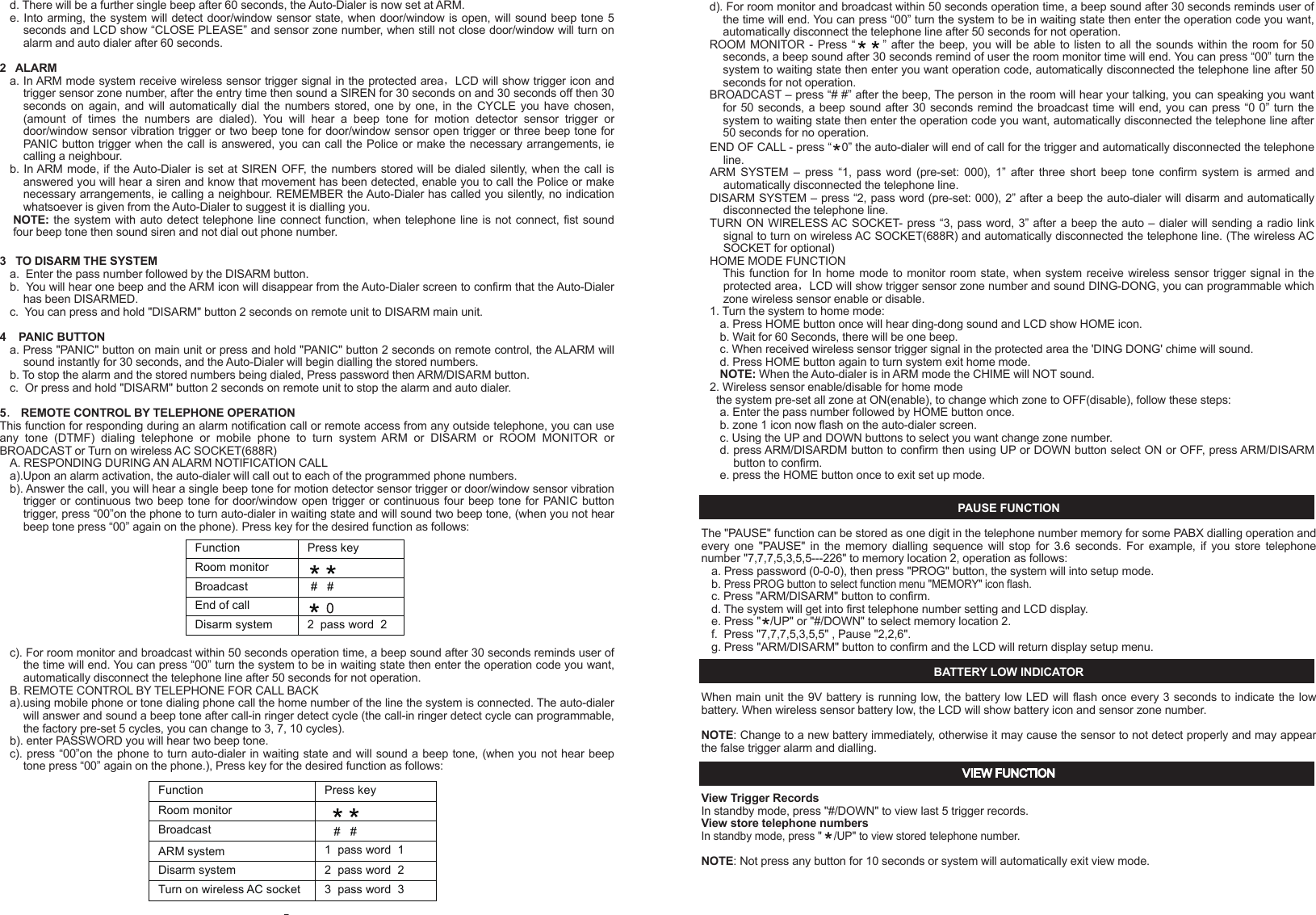 - 13 -c. Make sure the system should be setup in Auto dial mode.3.  NOT REMOTE CONTROL FUNCTION a. Check if battery low and battery replacement.b. If it doesn't work, re-learn ID code again, according to " TO LEARN WIRELESS SENSOR OR REMOTE CONTROL ID CODE ".TIPS1.  Make sure the full telephone has been stored.2.  If you are leaving pets at home while the Auto-Dialer is ON, then make sure the Auto-Dialer has been set in a location high enough not to detect any animals walking around but not too high to detect other movement. 3.  Keep the Auto-Dialer dust free, away from cobwebs that may cause movement in the protected area.4. Only suitable for single phone lines. Not compatible with fax machines.NOTE:This valuable manual will let your security system work properly. Please preserve this manual at your record, and keep reading when need some trouble obviation.INTRODUCTIONHomeSafe's unique wireless security/safety Alarm system with Auto dialer concentrates on the protected area you select. Whenever  the  main  unit  is  set  at ARMED,  the  wireless  motion  detection  sensor  or  wireless  door/window  sensor  will concentrate on the protected area. Once there is movement or door/window open detected, the alarm will turn on and call to the memorized telephone numbers one by one. In chime mode, the chime will Ding Dong when movement be detected.IMPORTANT SAFETY TIPS1. Do not install the system where it will be exposed to direct   sunshine or rain.2. The system siren is very loud, never put the unit close to your ear.3. The unit should be away from heat sources such as radiators, heating ducts and stoves.4. If the system sounds at random, it is possible that the location too close to a heat source, changing the location or direction of the unit can remedy this.5. The system can provide valuable protection for your home and property if utilized properly. However, this unit cannot guarantee complete protection against to burglary or robbery. Therefore, we will not be responsible for any losses or damages which occur, during use of this product.DESCRIPTION OF COMPONENTS FEATURES    Detecting motion or door/window open activates auto-dialer and alarm16 Digit large number display with date/time and function icon9 zone icon for easy differentiating intruder locationRoom monitor and broadcast by telephone functionRemote turn system to ARM or DISARM by telephone functionProgrammable security code, entry delay timing5 emergency telephone numbers (up to 32 digits each)Programmable auto dialling cycle5 Trigger recorder with zone indication for alarm modePAUSE keyPANIC key - 1 -PROG keyBuilt-in 20 seconds Voice REC./Play back IC for help messageBuilt-in flash memory to protect system data for power failureBattery Low indicatorDTMF(Tone )dialling onlyHome mode functionTrigger AC socket by radio linked functionAC adaptor operated (included) with 9V battery back-up (not included)Wall mountableBuilt-in 105 dB alarm (with programmable alarm on/off)Compatible with  additional up to 16 wireless motion  detector sensor or wireless window/door sensor and 8 wireless remote control or wireless control AC socket or wired sensor to EXPANDING the systemTrigger AC Socket by radio linked function INSTALLATION1.    Remove  the  screw  of  main  unit  from  battery  compartment  cover,  install  an  alkaline  9V  battery,  this  is  a  back-up battery, in case of AC power failure. This battery will keep the unit working (Fig.1)OPEN12111013 1418151617SYSTEM SETTING This program can only be operated during standby mode. During set-up, if not key in any message within 15 seconds, the system will auto exit set-up mode.Your auto-dialer has a factory preset pass number of 0-0-0. This can now be changed to a pass number personal to you.1   TO CHANGE PASSWORDa.    Enter  factory  pre-set  pass  number,  0-0-0.  Press  PROG  button once,  PASSWORD  will  flash  on  the  auto-dialer screen.b.  Press the ARM/DISARM button to confirm that you want to enter the PASSWORD option.c.  Enter your new pass number followed by the ARM/DISARM button to confirm the new number. (You can choose 3~ 6 numbers in your pass number)d.  You can press #/DOWN button or   /UP button select other setup, or press the PROG button nine times to exit set-up mode.NOTE: If you forget your pass number, press and hold PROG button, use a pen to touch &ldquo;RESET&rdquo; button once of unit bottom,  the  LCD  will  split  second  not  display,  unpress  PROG  button  after  LCD  comeback  display  date  time,  the auto-dialer will restore back to the factory pre-set pass number 0-0-0, all the setup will be remained as you programmed except the date and time and password.2   TO STORE TELEPHONE NUMBERSa.   Enter the pass number followed by PROG button twice. b.   MEMORY will flash on the auto-dialer screen. c.  Press the ARM/DISARM button to confirm this is the option you need.d. You are now ready to program in your 5 chosen telephone numbers. Press the    /UP and #/DOWN buttons to select 1 - 5, For example if you select 4 this will be the fourth number dialed.e. Now enter the number that you want to store, followed by ARM/DISARM to confirm and store the number (maximum of 32 numbers, but LCD only show last 16 digits)f.  Repeat steps c-e for the four other numbers you wish to be stored.g.  You can press #/DOWN button or    /UP button select other setup, or press the PROG button eight times to exit the set-up mode.3   TO DELETE TELEPHONE NUMBER IN MEMORYa.  Enter the pass number followed by PROG button twice.( Fig. 5)PASSWORD(Fig. 4) ( Fig. 3b )DC 9V Adaptor( Fig. 3a )2.  The unit with a external antenna which plug into the antenna jack, the antenna should be vertical, since it may come   out of the package bent can simply bend it back to a straight position (Fig.2).3.  Connect the line cord between "LINE" jack and telephone wall socket. (Fig.3a)4.  Now connect the plug/wire included with your auto-dialer (this is the plug/wire with the clear plugs at either end) one end inserted in the TEL socket on the auto-dialer, and the other end into your telephone. You now have a wire from the TEL socket on your auto-dialer to your telephone. You should now have a dial tone.5.  Plug the AC adaptor to the DC 9V socket on the auto-dialer. (Fig. 3b)6. For wall mount-If requiredChoose a suitable location, 5 - 6 feet (1.5 - 2.0 meters) away from floor, then use the template provided to mark location, drill holes and install anchors and screws Place the unit over the screws and slide it down to secure in place. (Fig 4)7   TO PROGRAM AUTO DIALLING CYCLE.The auto-dialer  has been factory set for  auto dialling 3 cycles. (When  system is  trigger the auto dialer will call all stored numbers 3 times) You can change this cycle from 1 - 5 dialling times.a.  Enter the pass number followed by PROG button six times.b.  CYCLE will now flash on the auto-dialer screen.c.  Press ARM/DISARM button to confirm.d. Using the UP and DOWN buttons to select 1 - 5  followed by the ARM/DISARM button to confirm the cycle (how many times the Auto-dialer will call you if motion is detected)e.  You can press #/DOWN button or    /UP button select other setup, or press the PROG button four times to exit set up mode.8  TO PROGRAM CALL-IN RING DETECT CYCLE.The call-in ring detect cycle for how many call-in ring cycle the Auto-dialer will answer, The auto-dialer has been factory set for 5 cycles, you can change this cycle from 3, 5, 7, 10 cycles.a. Enter the pass number followed by PROG button seven times.b. &ldquo;      &rdquo; will now flash on the auto-dialer screen.c. Press ARM/DISARM button to confirm.d. Using the UP and DOWN buttons to select 3, 5, 7, 10 followed by the ARM/DISARM button to confirm the cycle. e. You can press #/DOWN button or     /UP button select other setup, or press the PROG button three times to exit set up mode.9  TO PROGRAM ENTRY DELAY TIMEThe auto-dialer has been factory set for a 20 second delay time. You can change this to 0,5,10,15, or 20 seconds:a.  Enter the pass number followed by PROG button eight times.b.  ENTRY will now flash on the auto-dialer screen.c.  Press the ARM/DISARM button to confirm that this is the option you need.d.  Using the UP and DOWN buttons select the seconds 0,5,10,15 or 20. Press ARM/DISARM to confirm the number of seconds you require for the entry delay time.e.  Press the PROG button twice to exit set-up mode.10  REAL TIME SETTINGa.  Enter the pass number followed by PROG button seven  times.b. &ldquo;      &rdquo; will flash on the auto-dialer screen.c.  Press the ARM/DISARM button to confirm that this is the option you need.d. The date will show in the auto-dialer screen as three sets of numbers, year, month and date followed by the real time. The first set of numbers will flash confirming that these can now be changed.e. Press the ARM/DISARM button on the flashing numbers and using the UP and DOWN buttons select the correct date followed by the ARM/DISARM button to confirm and store. You will now have the correct date and time.f.  Press the PROG button once to exit set-up mode.11. TO RECORD /PLAYBACK THE NOTIFICATION MESSAGEThis function for users to record the alarm notification message that will play during an alarm notification call. The total recording time about 20 seconds.It is best to use the message to notify that there has been an alarm activation, and also to specify exactly how the call recipient can respond (room monitor, broadcast), make sure that you speak clearly and steadily, approximately ten inches from the microphone. Keep in mind that you have exactly address and name have been properly recorded.a. enter the password followed &ldquo;REC./PLAY&rdquo; button once, the REC./PLAY led will light up .b. begin recording the message for up to 20 secondsc. press &ldquo;REC./PLAY&rdquo; button again to end the record or automatic ending after the 20 seconds, and the message will automatic playback.d. Press &ldquo;REC.PLAY&rdquo; button at standby mode, the unit will play recorded notification message once.NOTE: to listen notification message, the speaker HI/LO/OFF switch must set at HI or LO location.TO TEST MEMORY DIALLINGIn standby mode, press and hold the PROG button for more than two seconds, hear a beep tone, then key in the test telephone number memory location, the telephone number stored in memory will automatically be dialed.TO TEST WIRELESS SENSOR TRANSMITTING RANGEAfter  selecting  a  location  for  the  unit,  press  HOME  button  of  the Auto-Dialer,  and  wait  60  seconds  and  then  trigger wireless sensor, The Auto-Dialer will receive trigger signal sound DING - DONG and LCD show sensor zone number.   Press HOME button again after this test.OPERATION1 TO ARM THE SYSTEMa. Enter the pass number followed by the ARM/DISARM button.b. Three short beeps will sound and the ARM icon will show on the Auto-Dialer screen.c.  You can press and hold "ARM" button 2 seconds on remote unit to ARM main unit. - 3 -b.  MEMORY will flash on the auto-dialer screen.c. Press the ARM/DISARM button to confirm that this is the option you need.d.  Press the UP and DOWN buttons to select the number you want to delete.e.  Press the DEL./PAUSE  button to delete the number.f.  Press the ARM/DISARM button to confirm the correct number has been deleted.g.  You can press #/DOWN button or   /UP button select other setup, or press the PROG button eight  times to exit the set-up mode.4   TO LEARN WIRELESS SENSOR OR REMOTE CONTROL ID CODEAll the Expanding Wireless Sensor and remote control attached with the package of this system are all completed done the LEARN CODE. The whole units are standby for use after installation directly.The system with 10 zone for wireless sensor and remote control, zone 1~ zone 8 only learn 1 wireless sensor id code for each,  zone  9  can learn  8  wireless sensor id  code. Zone 10(LCD  icon REMOTE) is  remote control zone can learn  8 remote control id code. So you can additionally purchased extra 16 wireless Motion Detector sensor (615PR, 616PR) or wireless Door/Window sensor (600WR, 218WR) and 8 remote control (200R, 300R) to expanding the system, but it is required to LEARN the sensor and remote control unit id code to the main unit, Follow these steps:a.  Enter the pass number followed by PROG button three times. b.  The " LEARN " icon will flash on the auto-dialer screen.c.  Press ARM/DISARM to confirm that this is the option you need, the system will into learn code setup and zone 1 icon flash.d. Press the   /UP and #/DOWN buttons to select you want setup zone, when LCD display &ldquo;NO ID CODE&rdquo; is meaning the zone is disengaged, you can learn new sensor id code for this zone; when LCD display &ldquo;FULL&rdquo; is meaning the zone has id code, you can select other zone or press DEL./PAUSE button to delete original id code then relearn new id code for this zone. e. press ARM/DISARM to confirm the zone location.f.  Trigger  wireless  motion  detector  sensor  (swing  at  sensor  lens  by  hand)  or  door/window  sensor  (open/close  the magnetic switch) or press any key for remote control, you will hear a long beep tone confirm learn code successfully and LCD will display &ldquo;FULL&rdquo; for  zone 1 ~ zone 8 or  &ldquo;1 ID CODE IN&rdquo; for zone 9 and remote control.g. You can press #/DOWN button or   /UP button select other setup, or press the PROG button seven times to exit the set-up mode. 5   TO PROGRAM SIREN ON/OFFThe auto-dialer has been factory set with the siren ON. To change this to OFF:a.  Enter the pass number followed by PROG button four times.b.  The "      " icon will flash on the auto-dialer screen. (Fig.8)c.  Press ARM/DISARM to confirm that this is the option you need.d.  Using the UP and DOWN buttons select SOUND OFF.  Followed by the ARM/DISARM button to confirm that the SIREN is now off.e. You can press #/DOWN button or   /UP button select other setup, or press the PROG button six times to exit the set-up mode.6  TO PROGRAM AUTO CALL FUNCTION ON/OFFThe auto-dialer has been factory set with the call option ON. To change this to call option to OFF:a.  Enter the pass number followed by PROG button five times.b.  The "      " icon will flash on the auto-dialer screen. (Fig.9)c.  Press the ARM/DISARM to confirm that this is the option you need.d. Using the UP and DOWN buttons select call OFF followed by the ARM/DISARM button to confirm call OFF.e.  You can press #/DOWN button or   /UP button select other setup, or press the PROG button five times to exit the set-up mode.MEMORY12345MEMORY LOCATION (Fig.6)(Fig.8) (Fig.9)(Fig.7)LEARN123456789REMOTEZONE NUMBERPAUSE FUNCTIONThe "PAUSE" function can be stored as one digit in the telephone number memory for some PABX dialling operation and every  one "PAUSE"  in  the  memory dialling  sequence  will  stop for  3.6  seconds.  For  example,  if  you  store  telephone number "7,7,7,5,3,5,5---226" to memory location 2, operation as follows:a. Press password (0-0-0), then press "PROG" button, the system will into setup mode.b. Press PROG button to select function menu "MEMORY" icon flash.c. Press "ARM/DISARM" button to confirm. d. The system will get into first telephone number setting and LCD display.e. Press "   /UP" or "#/DOWN" to select memory location 2.f.  Press "7,7,7,5,3,5,5" , Pause "2,2,6".g. Press "ARM/DISARM" button to confirm and the LCD will return display setup menu.BATTERY LOW INDICATORWhen main unit the 9V battery is running low, the battery low LED will flash once every 3 seconds to indicate the low battery. When wireless sensor battery low, the LCD will show battery icon and sensor zone number.NOTE: Change to a new battery immediately, otherwise it may cause the sensor to not detect properly and may appear the false trigger alarm and dialling.VIEW FUNCTIONView Trigger RecordsIn standby mode, press "#/DOWN" to view last 5 trigger records.View store telephone numbersIn standby mode, press "    /UP" to view stored telephone number.NOTE: Not press any button for 10 seconds or system will automatically exit view mode.END OF CALL - press &ldquo;   0&rdquo; the auto-dialer will end of call for the trigger and automatically disconnected the telephone line. ARM  SYSTEM  &ndash;  press  &ldquo;1,  pass  word  (pre-set:  000),  1&rdquo;  after  three  short  beep  tone  confirm  system  is  armed  and automatically disconnected the telephone line.DISARM SYSTEM &ndash; press &ldquo;2, pass word (pre-set: 000), 2&rdquo; after a beep the auto-dialer will disarm and automatically  disconnected the telephone line.TURN ON WIRELESS AC SOCKET- press &ldquo;3, pass word, 3&rdquo; after a beep the auto &ndash; dialer will sending a radio link signal to turn on wireless AC SOCKET(688R) and automatically disconnected the telephone line. (The wireless AC SOCKET for optional) HOME MODE FUNCTION   This function for In home mode to  monitor room state, when system receive wireless sensor trigger signal in the protected area，LCD will show trigger sensor zone number and sound DING-DONG, you can programmable which zone wireless sensor enable or disable.1. Turn the system to home mode:a. Press HOME button once will hear ding-dong sound and LCD show HOME icon.b. Wait for 60 Seconds, there will be one beep.  c. When received wireless sensor trigger signal in the protected area the 'DING DONG' chime will sound.d. Press HOME button again to turn system exit home mode.NOTE: When the Auto-dialer is in ARM mode the CHIME will NOT sound.2. Wireless sensor enable/disable for home mode  the system pre-set all zone at ON(enable), to change which zone to OFF(disable), follow these steps:a. Enter the pass number followed by HOME button once.b. zone 1 icon now flash on the auto-dialer screen.c. Using the UP and DOWN buttons to select you want change zone number.d. press ARM/DISARDM button to confirm then using UP or DOWN button select ON or OFF, press ARM/DISARM button to confirm.e. press the HOME button once to exit set up mode.OPTIONAL  WIRELESS  ACCESSORIESMODEL 218WR (Wireless Slim Door/Window Sensor) INSTALLATION1.  Remove the screw from the battery compartment cover. 2. Install 2 &ldquo;CR2032&rdquo; batteries (included) on the battery box, ensure the polarity is correct.3.  Replace the battery cover and screw.4.  Mount the magnetic door/window sensor Choose a suitable location, stick the main unit to the door/window frames by attached double &ndash; side tape. Then stick the magnetic unit (smaller unit) to the door/window by attached double-side tape and make sure to align the &ldquo;   &rdquo;mark to right  &ldquo;    &rdquo;mark on the main unit and  &ldquo;   &rdquo; facing &ldquo;   &rdquo; at no more than 1/4&rdquo; apart as shown below. (Fig.1)   5.External Magnetic sensor terminalYou can additionally wire magnetic sensor to expanding you desired detection area.a.Remove the screw from the battery compartment cover.b.Remove the screw from terminal and take out connected wire. (Fig.2)c.Measure the length of wire needed to connect the sensor to the transmitter, then cut the wire to the correct length. Strip about 1/2 inch of insulation from the wire ends, and twist the wires together.d.Connect the sensor switch on door to the main terminal post using the wire you just cut. (There is no polarity need to be taken care of, any terminal will be fine, as long as the wires from a loop)e.Connect another sensor switch screw to another switch terminal post by using the parallel another wire as shown below. (Fig.3)f.If you connect more than one sensor to the main unit, connect them in series as shown below. (Fig.4)NOTE: After select a location, you should test the sensor transmitting range before mount it permanently, turn the CHIME switch to ON of main unit, then open/close the magnetic switch of door/window sensor to trigger, you will hear the main unit sounds &ldquo;DING DONG&rdquo; chime if signal is received successfully, if not, draw out mini retractable antenna or change location as required.LEARNING CODE TO MAIN UNITThe wireless door/window sensor with the package of this system are completed done the LEARN CODE. The whole units are standby for use after installation directly. When relearn code operation see main unit manual.OPERATIONAfter 60 seconds installed battery, the unit will into standby mode. Once the door/window opened or vibration detected, the unit will output wireless radio signal and LED will flash.(Fig.1a) (Fig.1b)(Fig.4)(Fig.3)(Fig.2)- 8 -BATTERY LOW INDICATORWhen battery goes low, the LED will light on 3 seconds and off 1 second, change 2 new CR2032 batteries immediately, or the sensor might not detect properly.MODEL 600WR (Wireless Door/Window Sensor with Alarm)INSTALLATION1.   Remove the screw from the battery compartment cover. (Fig.1)2.   Install an alkaline 9V battery.3.   Replace the battery cover and screw.4.   Mount the magnetic door/window sensor-Choose a suitable location, then use the template provided to mark location, drill holes and install anchors and screws. Place the unit over the screws and slide it down to secure in place. (Fig.2)5． Mount the magnetic wired piece to the door or window frame and another single piece to the door/window by using the double-side tapes (included) and aligned the 2 sensor pieces to be flushed and &ldquo;      &rdquo; facing &ldquo;      &rdquo; at no more than1/4&rdquo; apart as shown in. (Fig.3)6.   If you connect more than one sensor to the main unit, connect them in series as shown below. (Fig.4)NOTE: After select a location, you should test the sensor transmitting range before mount it permanently, turn local alarm switch to OFF, turn the CHIME switch to ON of main unit, then open/close the magnetic switch of door/window sensor to trigger, you will hear the main unit sounds &ldquo;DING DONG&rdquo; chime if signal is received successfully, if not, draw out mini retractable antenna or change location as required.LEARNING CODE TO MAIN UNITThe wireless door/window sensor with the package of this system are completed done the LEARN CODE. The whole units are standby for use after installation directly. When relearn code operation see main unit manual.OPERATIONAfter 60 seconds installed 9V battery, the unit will into standby mode. Once the door/window opened or vibration detected, the unit will output wireless radio signal and LED will flash, then sound alarm 3 seconds, you can turn alarm switch select on or off.BATTERY LOW INDICATORWhen 9V battery goes low, the LED will light on 3 seconds and off 1 second, change a new alkaline 9V battery immediately, or the sensor might not detect properly.(Fig.1)(Fig.4)(Fig.3)ON OFFALARM(Fig.2)WIRELESS SECURITY/SAFETY ALARM SYSTEM WITH AUTO DIALER- 2 -- 4 -- 6 -- 7 -- 12 -( Fig. 6)arrow facing arrow( Fig. 7 )NOTE: Slave PIR unit and water alarm selection option alternative.3. Connect the extended outdoor siren  cable to  the  terminal post located in the back of main unit inside the terminal compartment. The polarity as shown below. (Fig.3)NOTE: The outdoor siren (515SK/E)option, not included.4. Connect the magnetic sensor (detect door/window is opened, will trigger auto dialer and alarm after "entry delay time"). (NOTE: The magnetic is for optional, not included)a. Measure the length of wire needed to connect the sensor to the transmitter, then cut the wire to the correct length. Strip about 1/2 inch of insulation from the wire ends, and twist the wires together.b. Connect the sensor switch on door to the main terminal post using the wire you just cut. (There is no polarity need to be taken care of, any terminal will be fine, as long as the wires from a loop).c. Connect another sensor switch screw to another switch   terminal post by using the parallel another wire as shown below. (Fig.4)d. Wire not included.NOTE: If you connect more than one sensor to the main unit, connect them in series as shown below. (Fig.5) 5. Mount the magnet sensor to the door/window frame by using the double-side tapes and aligned the 2 sensor pieces to be tidiness and "arrow" facing "arrow" at no more than 1/4 inch apart. (Fig.6)6. To mount the outdoor siren use the siren stand as a template, mark locations of holes and install anchors and screws as shown below (Fig.7). It is recommended that you mount the out door siren at entrance door, top of garage door, or any location which is sheltered from easy tamper and rain.TROUBLE SHOOTING GUIDE1. UNIT WILL NOT ARMED/DISARMa. Make sure you've entered the correct password, if not, reenter the password.b. If still doesn't work. use a pen to touch &ldquo;RESET&rdquo; button once of unit bottom, then try to ARM/DISARM again. 2. UNIT WILL NOT DIALLINGa. Make sure the telephone line be in good connection.b. Make sure the telephone number stored.Sensor Switch(Mount the door/window frame)Magnet sensor(Mount the door/window frame)( Fig.4 )Slave UnitSensor Switch( Fig.3 )Main unitBlack striped wire to negative (-)( Fig. 2)( Fig.5)- 5 -3   TO DISARM THE SYSTEMa.  Enter the pass number followed by the DISARM button.b.  You will hear one beep and the ARM icon will disappear from the Auto-Dialer screen to confirm that the Auto-Dialer has been DISARMED.c.  You can press and hold "DISARM" button 2 seconds on remote unit to DISARM main unit.4    PANIC BUTTONa. Press "PANIC" button on main unit or press and hold "PANIC" button 2 seconds on remote control, the ALARM will sound instantly for 30 seconds, and the Auto-Dialer will begin dialling the stored numbers.b. To stop the alarm and the stored numbers being dialed, Press password then ARM/DISARM button.c.  Or press and hold "DISARM" button 2 seconds on remote unit to stop the alarm and auto dialer.5． REMOTE CONTROL BY TELEPHONE OPERATIONThis function for responding during an alarm notification call or remote access from any outside telephone, you can use any  tone  (DTMF)  dialing  telephone  or  mobile  phone  to  turn  system  ARM  or  DISARM  or  ROOM  MONITOR  or BROADCAST or Turn on wireless AC SOCKET(688R)A. RESPONDING DURING AN ALARM NOTIFICATION CALLa).Upon an alarm activation, the auto-dialer will call out to each of the programmed phone numbers.b). Answer the call, you will hear a single beep tone for motion detector sensor trigger or door/window sensor vibration trigger or  continuous two beep tone for door/window open trigger or continuous four beep tone for PANIC button trigger, press &ldquo;00&rdquo;on the phone to turn auto-dialer in waiting state and will sound two beep tone, (when you not hear beep tone press &ldquo;00&rdquo; again on the phone). Press key for the desired function as follows:c). For room monitor and broadcast within 50 seconds operation time, a beep sound after 30 seconds reminds user of the time will end. You can press &ldquo;00&rdquo; turn the system to be in waiting state then enter the operation code you want, automatically disconnect the telephone line after 50 seconds for not operation.B. REMOTE CONTROL BY TELEPHONE FOR CALL BACKa).using mobile phone or tone dialing phone call the home number of the line the system is connected. The auto-dialer will answer and sound a beep tone after call-in ringer detect cycle (the call-in ringer detect cycle can programmable, the factory pre-set 5 cycles, you can change to 3, 7, 10 cycles).b). enter PASSWORD you will hear two beep tone.c). press &ldquo;00&rdquo;on the phone to turn auto-dialer in waiting state and will sound a beep tone, (when you not hear beep tone press &ldquo;00&rdquo; again on the phone.), Press key for the desired function as follows:OWNER'S MANUALFunction Press key Room monitor Broadcast End of call Disarm system 2  pass word  2 Function Press key Room monitor    Broadcast    ARM system 1  pass word  1 Disarm system   2  pass word  2   Turn on wireless AC socket 3  pass word  3 TEL.LINETEL.LINETEL.LINE- 11 -(Fig.1)(Fig. 2)PANICDISARMARM(Fig.2)MODEL 200R (Wireless Remote Control)1.Battery install and replacement  (Battery Type-23A 12V)a. Remove the battery compartment cover by sliding it in the direction of the arrow.b. Replace with new batteries of the same type.     Make sure the polarity (+ or -) of the batteries match the polarity marks inside the unit. As shown below. (Fig. 1)   c. Replace battery cover. LEARNING CODE TO MAIN UNITThe wireless remote control with the package of this system are completed done the LEARN CODE. The whole units are standby for use after installed directly. When relearn code operation see main unit manual.Notes for remote operation●  If  radio  linked  remote  control  operation  range  becomes  shorten, replace  the  batteries  according  to  "BATTERIES REPLACEMENT".● The battery life should be about six months under normal use, so replace battery at least every 6 months. Effective range. (Fig. 2)(Fig.1B)Slave UnitFrom Main UnitSlave Extended CableOPTIONAL WIRED ACCESSORIES1.  Connect the PIR slave extended unit (not included, option for 113E)a.  Connect the PIR slave extended unit cable to the terminal post located in back of the main unit inside the terminal compartment. See polarity below. ( Fig.1A)b.  Plug the 3.5mm diameter male plug of slave extended cable that from the main unit into the jack located on side of the unit. (Fig.1B) 2. Connect the water alarm (not included, option for 760A)   Connect the water alarm to the terminal post located in the back of main unit inside the terminal compartment. The polarity as shown below. (Fig.2)( Fig.1A )RedBlackWhiteabout 30～40 meters(open space)about 20～30 meters(open space)(Fig.1) (Fig.2) (Fig.3)1.5~2M 1.5~2MMODEL 615PR (Wireless Motion Detector Sensor)INSTALLATION1.  Remove the screw from the battery compartment cover. (Fig.1 ）2.  Install an alkaline 9V battery.3.  Replace the battery cover and screw.4.  Mount the wireless motion detector sensor-Choose a suitable location, 5 - 6 feet (1.5 - 2.0 meters) away from floor, then use the swivel wall mount bracket template provided to mark location, drill holes and install anchors and fix the bracket by screws, Place the main unit into the bracket and slide it down to secure in place (Fig 2). You can adjust bracket to obtain the best coverage of the intended protected area. (Fig 3)LEARNING CODE TO MAIN UNITThe wireless motion detector sensor with the package of this system are completed done the LEARN CODE. The whole units are standby for use after installed directly. When relearn code operation see main unit manual.WALK TESTING MOTION DETECTOR SENSORAfter select a location, you should test the sensor transmitting range before mount it permanently, press HOME button  of  main unit, ofter 60 seconds ,then swing at sensor lens by hand, you will hear the main unit sounds &ldquo;DING DONG&rdquo; chime if signal is received successfully, if not, change location as required.You can test the sensor detection area. Temporarily place the detector at the mounting location and the chime sound will be heard from the main unit. If you walk beyond the sensor detection area, then there will not be a chime sound, by adjusting the sensor direction, or the installation location, you can get you desired detection area coverage.BATTERY LOW INDICATORWhen 9V battery goes low, the LED will light on 3 seconds and off 1 second, change a new alkaline 9V battery immedi-ately, or the sensor might not detect properly.MODEL 616PR (Wireless Motion Detector Sensor)INSTALLATION1.  Remove the screw from the battery compartment cover. 2.  Install 3 &ldquo;AA&rdquo; alkaline batteries (not included) on the battery box, ensure the polarity is correct.3.  Replace the battery cover and screw.4.  Mount the wireless motion detector sensor-Choose a suitable location, 5 - 6 feet (1.5 - 2.0 meters) away from floor, then use the swivel wall mount bracket template provided to mark location, drill holes and install anchors and fixture the bracket by screws, Place the main unit into the bracket and slide it down to secure in place. You can adjust bracket to obtain the best coverage of the intended protected area.(Fig.1)- 9 -(Fig.1)1.5~2M(Fig.1)- 10 -MODEL 300R (Wireless Remote Control)1. Batteries install and replacement     (Battery Type-LR44X3 or Similar)a. Remove the battery compartment cover by screw driver and sliding open the battery Cover.b. Replace with new batteries of the same type.     Make sure the polarity (+ or -) of the batteries match the polarity marks inside the unit. As shown below. (Fig.1) c. Replace battery coverLEARNING CODE TO MAIN UNITThe wireless remote control with the package of this system are completed done the LEARN CODE. The whole units are standby for use after installed directly. When relearn code operation see main unit manual.Notes for remote operation●　If  radio  linked remote  control operation  range  becomes  shorten,    replace the  batteries according to  "BATTERIES REPLACEMENT".●　The battery life should be about six months under normal use, so replace battery at least every 1 year. Effective range. (Fig. 2)ADJUST DETECT DISTANCETo increase sensitivity turn the sensitivity control toward MAX. to decrease sensitivity, turn the sensitivity control toward MIN(Fig.2).  However, too high sensitivity may result in false triggering, please note. ADJUST DETECT ANGLEThe motion detector max detect angle is up to 150 degree, you can adjust slide window of lens left and right side to select the angle you need. (Fig.3)LEARNING CODE TO MAIN UNITThe motion detector sensor is compatible with T015, T016, T018 main unit, must learn code to main unit then use, learn code operation see main unit manual.WALK TESTING MOTION DETECTOR SENSORAfter select a location, you should test the sensor transmitting range before mount it permanently, turn the CHIME switch to ON of T015, T016 main unit or press HOME button of T018 main unit, after 60 seconds then swing at sensor lens by hand, you will hear the main unit sounds &ldquo;DING DONG&rdquo; chime if signal is received successfully, if not, change another location to test.You can then test the sensor detection area. Temporarily place the detector at the mounting location and the chime sound will be heard from the main unit. If you walk beyond the sensor detection area, and there will not be a chime sound, by adjusting the sensor direction, or the installation location, you can get you desired detection area coverage.BATTERY LOW INDICATORWhen batteries goes low, the LED will light on 3 seconds and off 1 second, change 3 AA size new alkaline batteries immedi-ately, or the sensor might not detect properly. MAXMIN(Fig.2) (Fig.3)5.REC./Play LED 6. Battery Low LED 7. DC Power LED 8. Numerical Keys9. MIC 10. Line jack 11. TEL. jack 12. DC 9V Power Jack13. Buzze 14. Reset [           ] button 16. External Terminal17. Wireless DC Socket Channel select jumper 18. Battery (Not included)15. Battery Coverd. There will be a further single beep after 60 seconds, the Auto-Dialer is now set at ARM.e. Into arming, the system will detect door/window sensor state, when door/window is open, will sound beep tone 5 seconds and LCD show &ldquo;CLOSE PLEASE&rdquo; and sensor zone number, when still not close door/window will turn on alarm and auto dialer after 60 seconds.2   ALARMa. In ARM mode system receive wireless sensor trigger signal in the protected area，LCD will show trigger icon and trigger sensor zone number, after the entry time then sound a SIREN for 30 seconds on and 30 seconds off then 30 seconds on again,  and will automatically  dial  the numbers stored,  one by  one, in  the CYCLE you have  chosen, (amount  of  times  the  numbers  are  dialed).  You  will  hear  a  beep  tone  for  motion  detector  sensor  trigger  or door/window sensor vibration trigger or two beep tone for door/window sensor open trigger or three beep tone for PANIC button trigger when the call is answered, you can call the Police or make the necessary arrangements, ie calling a neighbour.b. In ARM mode, if the Auto-Dialer is set at SIREN OFF, the numbers stored will be dialed silently, when the call is answered you will hear a siren and know that movement has been detected, enable you to call the Police or make necessary arrangements, ie calling a neighbour. REMEMBER the Auto-Dialer has called you silently, no indication whatsoever is given from the Auto-Dialer to suggest it is dialling you.NOTE: the system with auto detect telephone line connect function, when telephone line is not connect, fist sound four beep tone then sound siren and not dial out phone number. d). For room monitor and broadcast within 50 seconds operation time, a beep sound after 30 seconds reminds user of the time will end. You can press &ldquo;00&rdquo; turn the system to be in waiting state then enter the operation code you want, automatically disconnect the telephone line after 50 seconds for not operation.ROOM MONITOR -  Press &ldquo;         &rdquo; after the beep, you will be able to listen to all the sounds within the room for 50 seconds, a beep sound after 30 seconds remind of user the room monitor time will end. You can press &ldquo;00&rdquo; turn the system to waiting state then enter you want operation code, automatically disconnected the telephone line after 50 seconds for not operation.  BROADCAST &ndash; press &ldquo;# #&rdquo; after the beep, The person in the room will hear your talking, you can speaking you want for 50 seconds, a beep sound after 30 seconds remind the broadcast time will end, you can press &ldquo;0 0&rdquo; turn the system to waiting state then enter the operation code you want, automatically disconnected the telephone line after     50 seconds for no operation.   MODEL: T018R
