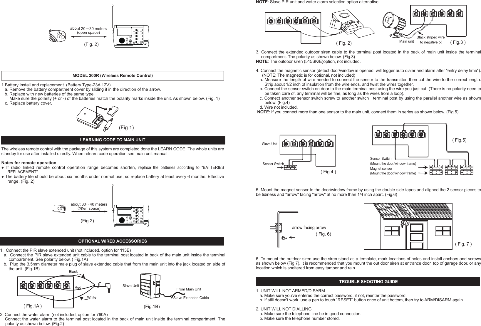- 13 -c. Make sure the system should be setup in Auto dial mode.3.  NOT REMOTE CONTROL FUNCTION a. Check if battery low and battery replacement.b. If it doesn't work, re-learn ID code again, according to " TO LEARN WIRELESS SENSOR OR REMOTE CONTROL ID CODE ".TIPS1.  Make sure the full telephone has been stored.2.  If you are leaving pets at home while the Auto-Dialer is ON, then make sure the Auto-Dialer has been set in a location high enough not to detect any animals walking around but not too high to detect other movement. 3.  Keep the Auto-Dialer dust free, away from cobwebs that may cause movement in the protected area.4. Only suitable for single phone lines. Not compatible with fax machines.NOTE:This valuable manual will let your security system work properly. Please preserve this manual at your record, and keep reading when need some trouble obviation.INTRODUCTIONHomeSafe's unique wireless security/safety Alarm system with Auto dialer concentrates on the protected area you select. Whenever  the  main  unit  is  set  at ARMED,  the  wireless  motion  detection  sensor  or  wireless  door/window  sensor  will concentrate on the protected area. Once there is movement or door/window open detected, the alarm will turn on and call to the memorized telephone numbers one by one. In chime mode, the chime will Ding Dong when movement be detected.IMPORTANT SAFETY TIPS1. Do not install the system where it will be exposed to direct   sunshine or rain.2. The system siren is very loud, never put the unit close to your ear.3. The unit should be away from heat sources such as radiators, heating ducts and stoves.4. If the system sounds at random, it is possible that the location too close to a heat source, changing the location or direction of the unit can remedy this.5. The system can provide valuable protection for your home and property if utilized properly. However, this unit cannot guarantee complete protection against to burglary or robbery. Therefore, we will not be responsible for any losses or damages which occur, during use of this product.DESCRIPTION OF COMPONENTS FEATURES    Detecting motion or door/window open activates auto-dialer and alarm16 Digit large number display with date/time and function icon9 zone icon for easy differentiating intruder locationRoom monitor and broadcast by telephone functionRemote turn system to ARM or DISARM by telephone functionProgrammable security code, entry delay timing5 emergency telephone numbers (up to 32 digits each)Programmable auto dialling cycle5 Trigger recorder with zone indication for alarm modePAUSE keyPANIC key - 1 -PROG keyBuilt-in 20 seconds Voice REC./Play back IC for help messageBuilt-in flash memory to protect system data for power failureBattery Low indicatorDTMF(Tone )dialling onlyHome mode functionTrigger AC socket by radio linked functionAC adaptor operated (included) with 9V battery back-up (not included)Wall mountableBuilt-in 105 dB alarm (with programmable alarm on/off)Compatible with  additional up to 16 wireless motion  detector sensor or wireless window/door sensor and 8 wireless remote control or wireless control AC socket or wired sensor to EXPANDING the systemTrigger AC Socket by radio linked function INSTALLATION1.    Remove  the  screw  of  main  unit  from  battery  compartment  cover,  install  an  alkaline  9V  battery,  this  is  a  back-up battery, in case of AC power failure. This battery will keep the unit working (Fig.1)OPEN12111013 1418151617SYSTEM SETTING This program can only be operated during standby mode. During set-up, if not key in any message within 15 seconds, the system will auto exit set-up mode.Your auto-dialer has a factory preset pass number of 0-0-0. This can now be changed to a pass number personal to you.1   TO CHANGE PASSWORDa.    Enter  factory  pre-set  pass  number,  0-0-0.  Press  PROG  button once,  PASSWORD  will  flash  on  the  auto-dialer screen.b.  Press the ARM/DISARM button to confirm that you want to enter the PASSWORD option.c.  Enter your new pass number followed by the ARM/DISARM button to confirm the new number. (You can choose 3~ 6 numbers in your pass number)d.  You can press #/DOWN button or   /UP button select other setup, or press the PROG button nine times to exit set-up mode.NOTE: If you forget your pass number, press and hold PROG button, use a pen to touch &ldquo;RESET&rdquo; button once of unit bottom,  the  LCD  will  split  second  not  display,  unpress  PROG  button  after  LCD  comeback  display  date  time,  the auto-dialer will restore back to the factory pre-set pass number 0-0-0, all the setup will be remained as you programmed except the date and time and password.2   TO STORE TELEPHONE NUMBERSa.   Enter the pass number followed by PROG button twice. b.   MEMORY will flash on the auto-dialer screen. c.  Press the ARM/DISARM button to confirm this is the option you need.d. You are now ready to program in your 5 chosen telephone numbers. Press the    /UP and #/DOWN buttons to select 1 - 5, For example if you select 4 this will be the fourth number dialed.e. Now enter the number that you want to store, followed by ARM/DISARM to confirm and store the number (maximum of 32 numbers, but LCD only show last 16 digits)f.  Repeat steps c-e for the four other numbers you wish to be stored.g.  You can press #/DOWN button or    /UP button select other setup, or press the PROG button eight times to exit the set-up mode.3   TO DELETE TELEPHONE NUMBER IN MEMORYa.  Enter the pass number followed by PROG button twice.( Fig. 5)PASSWORD(Fig. 4) ( Fig. 3b )DC 9V Adaptor( Fig. 3a )2.  The unit with a external antenna which plug into the antenna jack, the antenna should be vertical, since it may come   out of the package bent can simply bend it back to a straight position (Fig.2).3.  Connect the line cord between "LINE" jack and telephone wall socket. (Fig.3a)4.  Now connect the plug/wire included with your auto-dialer (this is the plug/wire with the clear plugs at either end) one end inserted in the TEL socket on the auto-dialer, and the other end into your telephone. You now have a wire from the TEL socket on your auto-dialer to your telephone. You should now have a dial tone.5.  Plug the AC adaptor to the DC 9V socket on the auto-dialer. (Fig. 3b)6. For wall mount-If requiredChoose a suitable location, 5 - 6 feet (1.5 - 2.0 meters) away from floor, then use the template provided to mark location, drill holes and install anchors and screws Place the unit over the screws and slide it down to secure in place. (Fig 4)7   TO PROGRAM AUTO DIALLING CYCLE.The auto-dialer  has been factory set for  auto dialling 3 cycles. (When  system is  trigger the auto dialer will call all stored numbers 3 times) You can change this cycle from 1 - 5 dialling times.a.  Enter the pass number followed by PROG button six times.b.  CYCLE will now flash on the auto-dialer screen.c.  Press ARM/DISARM button to confirm.d. Using the UP and DOWN buttons to select 1 - 5  followed by the ARM/DISARM button to confirm the cycle (how many times the Auto-dialer will call you if motion is detected)e.  You can press #/DOWN button or    /UP button select other setup, or press the PROG button four times to exit set up mode.8  TO PROGRAM CALL-IN RING DETECT CYCLE.The call-in ring detect cycle for how many call-in ring cycle the Auto-dialer will answer, The auto-dialer has been factory set for 5 cycles, you can change this cycle from 3, 5, 7, 10 cycles.a. Enter the pass number followed by PROG button seven times.b. &ldquo;      &rdquo; will now flash on the auto-dialer screen.c. Press ARM/DISARM button to confirm.d. Using the UP and DOWN buttons to select 3, 5, 7, 10 followed by the ARM/DISARM button to confirm the cycle. e. You can press #/DOWN button or     /UP button select other setup, or press the PROG button three times to exit set up mode.9  TO PROGRAM ENTRY DELAY TIMEThe auto-dialer has been factory set for a 20 second delay time. You can change this to 0,5,10,15, or 20 seconds:a.  Enter the pass number followed by PROG button eight times.b.  ENTRY will now flash on the auto-dialer screen.c.  Press the ARM/DISARM button to confirm that this is the option you need.d.  Using the UP and DOWN buttons select the seconds 0,5,10,15 or 20. Press ARM/DISARM to confirm the number of seconds you require for the entry delay time.e.  Press the PROG button twice to exit set-up mode.10  REAL TIME SETTINGa.  Enter the pass number followed by PROG button seven  times.b. &ldquo;      &rdquo; will flash on the auto-dialer screen.c.  Press the ARM/DISARM button to confirm that this is the option you need.d. The date will show in the auto-dialer screen as three sets of numbers, year, month and date followed by the real time. The first set of numbers will flash confirming that these can now be changed.e. Press the ARM/DISARM button on the flashing numbers and using the UP and DOWN buttons select the correct date followed by the ARM/DISARM button to confirm and store. You will now have the correct date and time.f.  Press the PROG button once to exit set-up mode.11. TO RECORD /PLAYBACK THE NOTIFICATION MESSAGEThis function for users to record the alarm notification message that will play during an alarm notification call. The total recording time about 20 seconds.It is best to use the message to notify that there has been an alarm activation, and also to specify exactly how the call recipient can respond (room monitor, broadcast), make sure that you speak clearly and steadily, approximately ten inches from the microphone. Keep in mind that you have exactly address and name have been properly recorded.a. enter the password followed &ldquo;REC./PLAY&rdquo; button once, the REC./PLAY led will light up .b. begin recording the message for up to 20 secondsc. press &ldquo;REC./PLAY&rdquo; button again to end the record or automatic ending after the 20 seconds, and the message will automatic playback.d. Press &ldquo;REC.PLAY&rdquo; button at standby mode, the unit will play recorded notification message once.NOTE: to listen notification message, the speaker HI/LO/OFF switch must set at HI or LO location.TO TEST MEMORY DIALLINGIn standby mode, press and hold the PROG button for more than two seconds, hear a beep tone, then key in the test telephone number memory location, the telephone number stored in memory will automatically be dialed.TO TEST WIRELESS SENSOR TRANSMITTING RANGEAfter  selecting  a  location  for  the  unit,  press  HOME  button  of  the Auto-Dialer,  and  wait  60  seconds  and  then  trigger wireless sensor, The Auto-Dialer will receive trigger signal sound DING - DONG and LCD show sensor zone number.   Press HOME button again after this test.OPERATION1 TO ARM THE SYSTEMa. Enter the pass number followed by the ARM/DISARM button.b. Three short beeps will sound and the ARM icon will show on the Auto-Dialer screen.c.  You can press and hold "ARM" button 2 seconds on remote unit to ARM main unit. - 3 -b.  MEMORY will flash on the auto-dialer screen.c. Press the ARM/DISARM button to confirm that this is the option you need.d.  Press the UP and DOWN buttons to select the number you want to delete.e.  Press the DEL./PAUSE  button to delete the number.f.  Press the ARM/DISARM button to confirm the correct number has been deleted.g.  You can press #/DOWN button or   /UP button select other setup, or press the PROG button eight  times to exit the set-up mode.4   TO LEARN WIRELESS SENSOR OR REMOTE CONTROL ID CODEAll the Expanding Wireless Sensor and remote control attached with the package of this system are all completed done the LEARN CODE. The whole units are standby for use after installation directly.The system with 10 zone for wireless sensor and remote control, zone 1~ zone 8 only learn 1 wireless sensor id code for each,  zone  9  can learn  8  wireless sensor id  code. Zone 10(LCD  icon REMOTE) is  remote control zone can learn  8 remote control id code. So you can additionally purchased extra 16 wireless Motion Detector sensor (615PR, 616PR) or wireless Door/Window sensor (600WR, 218WR) and 8 remote control (200R, 300R) to expanding the system, but it is required to LEARN the sensor and remote control unit id code to the main unit, Follow these steps:a.  Enter the pass number followed by PROG button three times. b.  The " LEARN " icon will flash on the auto-dialer screen.c.  Press ARM/DISARM to confirm that this is the option you need, the system will into learn code setup and zone 1 icon flash.d. Press the   /UP and #/DOWN buttons to select you want setup zone, when LCD display &ldquo;NO ID CODE&rdquo; is meaning the zone is disengaged, you can learn new sensor id code for this zone; when LCD display &ldquo;FULL&rdquo; is meaning the zone has id code, you can select other zone or press DEL./PAUSE button to delete original id code then relearn new id code for this zone. e. press ARM/DISARM to confirm the zone location.f.  Trigger  wireless  motion  detector  sensor  (swing  at  sensor  lens  by  hand)  or  door/window  sensor  (open/close  the magnetic switch) or press any key for remote control, you will hear a long beep tone confirm learn code successfully and LCD will display &ldquo;FULL&rdquo; for  zone 1 ~ zone 8 or  &ldquo;1 ID CODE IN&rdquo; for zone 9 and remote control.g. You can press #/DOWN button or   /UP button select other setup, or press the PROG button seven times to exit the set-up mode. 5   TO PROGRAM SIREN ON/OFFThe auto-dialer has been factory set with the siren ON. To change this to OFF:a.  Enter the pass number followed by PROG button four times.b.  The "      " icon will flash on the auto-dialer screen. (Fig.8)c.  Press ARM/DISARM to confirm that this is the option you need.d.  Using the UP and DOWN buttons select SOUND OFF.  Followed by the ARM/DISARM button to confirm that the SIREN is now off.e. You can press #/DOWN button or   /UP button select other setup, or press the PROG button six times to exit the set-up mode.6  TO PROGRAM AUTO CALL FUNCTION ON/OFFThe auto-dialer has been factory set with the call option ON. To change this to call option to OFF:a.  Enter the pass number followed by PROG button five times.b.  The "      " icon will flash on the auto-dialer screen. (Fig.9)c.  Press the ARM/DISARM to confirm that this is the option you need.d. Using the UP and DOWN buttons select call OFF followed by the ARM/DISARM button to confirm call OFF.e.  You can press #/DOWN button or   /UP button select other setup, or press the PROG button five times to exit the set-up mode.MEMORY12345MEMORY LOCATION (Fig.6)(Fig.8) (Fig.9)(Fig.7)LEARN123456789REMOTEZONE NUMBERPAUSE FUNCTIONThe "PAUSE" function can be stored as one digit in the telephone number memory for some PABX dialling operation and every  one "PAUSE"  in  the  memory dialling  sequence  will  stop for  3.6  seconds.  For  example,  if  you  store  telephone number "7,7,7,5,3,5,5---226" to memory location 2, operation as follows:a. Press password (0-0-0), then press "PROG" button, the system will into setup mode.b. Press PROG button to select function menu "MEMORY" icon flash.c. Press "ARM/DISARM" button to confirm. d. The system will get into first telephone number setting and LCD display.e. Press "   /UP" or "#/DOWN" to select memory location 2.f.  Press "7,7,7,5,3,5,5" , Pause "2,2,6".g. Press "ARM/DISARM" button to confirm and the LCD will return display setup menu.BATTERY LOW INDICATORWhen main unit the 9V battery is running low, the battery low LED will flash once every 3 seconds to indicate the low battery. When wireless sensor battery low, the LCD will show battery icon and sensor zone number.NOTE: Change to a new battery immediately, otherwise it may cause the sensor to not detect properly and may appear the false trigger alarm and dialling.VIEW FUNCTIONView Trigger RecordsIn standby mode, press "#/DOWN" to view last 5 trigger records.View store telephone numbersIn standby mode, press "    /UP" to view stored telephone number.NOTE: Not press any button for 10 seconds or system will automatically exit view mode.END OF CALL - press &ldquo;   0&rdquo; the auto-dialer will end of call for the trigger and automatically disconnected the telephone line. ARM  SYSTEM  &ndash;  press  &ldquo;1,  pass  word  (pre-set:  000),  1&rdquo;  after  three  short  beep  tone  confirm  system  is  armed  and automatically disconnected the telephone line.DISARM SYSTEM &ndash; press &ldquo;2, pass word (pre-set: 000), 2&rdquo; after a beep the auto-dialer will disarm and automatically  disconnected the telephone line.TURN ON WIRELESS AC SOCKET- press &ldquo;3, pass word, 3&rdquo; after a beep the auto &ndash; dialer will sending a radio link signal to turn on wireless AC SOCKET(688R) and automatically disconnected the telephone line. (The wireless AC SOCKET for optional) HOME MODE FUNCTION   This function for In home mode to  monitor room state, when system receive wireless sensor trigger signal in the protected area，LCD will show trigger sensor zone number and sound DING-DONG, you can programmable which zone wireless sensor enable or disable.1. Turn the system to home mode:a. Press HOME button once will hear ding-dong sound and LCD show HOME icon.b. Wait for 60 Seconds, there will be one beep.  c. When received wireless sensor trigger signal in the protected area the 'DING DONG' chime will sound.d. Press HOME button again to turn system exit home mode.NOTE: When the Auto-dialer is in ARM mode the CHIME will NOT sound.2. Wireless sensor enable/disable for home mode  the system pre-set all zone at ON(enable), to change which zone to OFF(disable), follow these steps:a. Enter the pass number followed by HOME button once.b. zone 1 icon now flash on the auto-dialer screen.c. Using the UP and DOWN buttons to select you want change zone number.d. press ARM/DISARDM button to confirm then using UP or DOWN button select ON or OFF, press ARM/DISARM button to confirm.e. press the HOME button once to exit set up mode.OPTIONAL  WIRELESS  ACCESSORIESMODEL 218WR (Wireless Slim Door/Window Sensor) INSTALLATION1.  Remove the screw from the battery compartment cover. 2. Install 2 &ldquo;CR2032&rdquo; batteries (included) on the battery box, ensure the polarity is correct.3.  Replace the battery cover and screw.4.  Mount the magnetic door/window sensor Choose a suitable location, stick the main unit to the door/window frames by attached double &ndash; side tape. Then stick the magnetic unit (smaller unit) to the door/window by attached double-side tape and make sure to align the &ldquo;   &rdquo;mark to right  &ldquo;    &rdquo;mark on the main unit and  &ldquo;   &rdquo; facing &ldquo;   &rdquo; at no more than 1/4&rdquo; apart as shown below. (Fig.1)   5.External Magnetic sensor terminalYou can additionally wire magnetic sensor to expanding you desired detection area.a.Remove the screw from the battery compartment cover.b.Remove the screw from terminal and take out connected wire. (Fig.2)c.Measure the length of wire needed to connect the sensor to the transmitter, then cut the wire to the correct length. Strip about 1/2 inch of insulation from the wire ends, and twist the wires together.d.Connect the sensor switch on door to the main terminal post using the wire you just cut. (There is no polarity need to be taken care of, any terminal will be fine, as long as the wires from a loop)e.Connect another sensor switch screw to another switch terminal post by using the parallel another wire as shown below. (Fig.3)f.If you connect more than one sensor to the main unit, connect them in series as shown below. (Fig.4)NOTE: After select a location, you should test the sensor transmitting range before mount it permanently, turn the CHIME switch to ON of main unit, then open/close the magnetic switch of door/window sensor to trigger, you will hear the main unit sounds &ldquo;DING DONG&rdquo; chime if signal is received successfully, if not, draw out mini retractable antenna or change location as required.LEARNING CODE TO MAIN UNITThe wireless door/window sensor with the package of this system are completed done the LEARN CODE. The whole units are standby for use after installation directly. When relearn code operation see main unit manual.OPERATIONAfter 60 seconds installed battery, the unit will into standby mode. Once the door/window opened or vibration detected, the unit will output wireless radio signal and LED will flash.(Fig.1a) (Fig.1b)(Fig.4)(Fig.3)(Fig.2)- 8 -BATTERY LOW INDICATORWhen battery goes low, the LED will light on 3 seconds and off 1 second, change 2 new CR2032 batteries immediately, or the sensor might not detect properly.MODEL 600WR (Wireless Door/Window Sensor with Alarm)INSTALLATION1.   Remove the screw from the battery compartment cover. (Fig.1)2.   Install an alkaline 9V battery.3.   Replace the battery cover and screw.4.   Mount the magnetic door/window sensor-Choose a suitable location, then use the template provided to mark location, drill holes and install anchors and screws. Place the unit over the screws and slide it down to secure in place. (Fig.2)5． Mount the magnetic wired piece to the door or window frame and another single piece to the door/window by using the double-side tapes (included) and aligned the 2 sensor pieces to be flushed and &ldquo;      &rdquo; facing &ldquo;      &rdquo; at no more than1/4&rdquo; apart as shown in. (Fig.3)6.   If you connect more than one sensor to the main unit, connect them in series as shown below. (Fig.4)NOTE: After select a location, you should test the sensor transmitting range before mount it permanently, turn local alarm switch to OFF, turn the CHIME switch to ON of main unit, then open/close the magnetic switch of door/window sensor to trigger, you will hear the main unit sounds &ldquo;DING DONG&rdquo; chime if signal is received successfully, if not, draw out mini retractable antenna or change location as required.LEARNING CODE TO MAIN UNITThe wireless door/window sensor with the package of this system are completed done the LEARN CODE. The whole units are standby for use after installation directly. When relearn code operation see main unit manual.OPERATIONAfter 60 seconds installed 9V battery, the unit will into standby mode. Once the door/window opened or vibration detected, the unit will output wireless radio signal and LED will flash, then sound alarm 3 seconds, you can turn alarm switch select on or off.BATTERY LOW INDICATORWhen 9V battery goes low, the LED will light on 3 seconds and off 1 second, change a new alkaline 9V battery immediately, or the sensor might not detect properly.(Fig.1)(Fig.4)(Fig.3)ON OFFALARM(Fig.2)WIRELESS SECURITY/SAFETY ALARM SYSTEM WITH AUTO DIALER- 2 -- 4 -- 6 -- 7 -- 12 -( Fig. 6)arrow facing arrow( Fig. 7 )NOTE: Slave PIR unit and water alarm selection option alternative.3. Connect the extended outdoor siren  cable to  the  terminal post located in the back of main unit inside the terminal compartment. The polarity as shown below. (Fig.3)NOTE: The outdoor siren (515SK/E)option, not included.4. Connect the magnetic sensor (detect door/window is opened, will trigger auto dialer and alarm after "entry delay time"). (NOTE: The magnetic is for optional, not included)a. Measure the length of wire needed to connect the sensor to the transmitter, then cut the wire to the correct length. Strip about 1/2 inch of insulation from the wire ends, and twist the wires together.b. Connect the sensor switch on door to the main terminal post using the wire you just cut. (There is no polarity need to be taken care of, any terminal will be fine, as long as the wires from a loop).c. Connect another sensor switch screw to another switch   terminal post by using the parallel another wire as shown below. (Fig.4)d. Wire not included.NOTE: If you connect more than one sensor to the main unit, connect them in series as shown below. (Fig.5) 5. Mount the magnet sensor to the door/window frame by using the double-side tapes and aligned the 2 sensor pieces to be tidiness and "arrow" facing "arrow" at no more than 1/4 inch apart. (Fig.6)6. To mount the outdoor siren use the siren stand as a template, mark locations of holes and install anchors and screws as shown below (Fig.7). It is recommended that you mount the out door siren at entrance door, top of garage door, or any location which is sheltered from easy tamper and rain.TROUBLE SHOOTING GUIDE1. UNIT WILL NOT ARMED/DISARMa. Make sure you've entered the correct password, if not, reenter the password.b. If still doesn't work. use a pen to touch &ldquo;RESET&rdquo; button once of unit bottom, then try to ARM/DISARM again. 2. UNIT WILL NOT DIALLINGa. Make sure the telephone line be in good connection.b. Make sure the telephone number stored.Sensor Switch(Mount the door/window frame)Magnet sensor(Mount the door/window frame)( Fig.4 )Slave UnitSensor Switch( Fig.3 )Main unitBlack striped wire to negative (-)( Fig. 2)( Fig.5)- 5 -3   TO DISARM THE SYSTEMa.  Enter the pass number followed by the DISARM button.b.  You will hear one beep and the ARM icon will disappear from the Auto-Dialer screen to confirm that the Auto-Dialer has been DISARMED.c.  You can press and hold "DISARM" button 2 seconds on remote unit to DISARM main unit.4    PANIC BUTTONa. Press "PANIC" button on main unit or press and hold "PANIC" button 2 seconds on remote control, the ALARM will sound instantly for 30 seconds, and the Auto-Dialer will begin dialling the stored numbers.b. To stop the alarm and the stored numbers being dialed, Press password then ARM/DISARM button.c.  Or press and hold "DISARM" button 2 seconds on remote unit to stop the alarm and auto dialer.5． REMOTE CONTROL BY TELEPHONE OPERATIONThis function for responding during an alarm notification call or remote access from any outside telephone, you can use any  tone  (DTMF)  dialing  telephone  or  mobile  phone  to  turn  system  ARM  or  DISARM  or  ROOM  MONITOR  or BROADCAST or Turn on wireless AC SOCKET(688R)A. RESPONDING DURING AN ALARM NOTIFICATION CALLa).Upon an alarm activation, the auto-dialer will call out to each of the programmed phone numbers.b). Answer the call, you will hear a single beep tone for motion detector sensor trigger or door/window sensor vibration trigger or  continuous two beep tone for door/window open trigger or continuous four beep tone for PANIC button trigger, press &ldquo;00&rdquo;on the phone to turn auto-dialer in waiting state and will sound two beep tone, (when you not hear beep tone press &ldquo;00&rdquo; again on the phone). Press key for the desired function as follows:c). For room monitor and broadcast within 50 seconds operation time, a beep sound after 30 seconds reminds user of the time will end. You can press &ldquo;00&rdquo; turn the system to be in waiting state then enter the operation code you want, automatically disconnect the telephone line after 50 seconds for not operation.B. REMOTE CONTROL BY TELEPHONE FOR CALL BACKa).using mobile phone or tone dialing phone call the home number of the line the system is connected. The auto-dialer will answer and sound a beep tone after call-in ringer detect cycle (the call-in ringer detect cycle can programmable, the factory pre-set 5 cycles, you can change to 3, 7, 10 cycles).b). enter PASSWORD you will hear two beep tone.c). press &ldquo;00&rdquo;on the phone to turn auto-dialer in waiting state and will sound a beep tone, (when you not hear beep tone press &ldquo;00&rdquo; again on the phone.), Press key for the desired function as follows:OWNER'S MANUALFunction Press key Room monitor Broadcast End of call Disarm system 2  pass word  2 Function Press key Room monitor    Broadcast    ARM system 1  pass word  1 Disarm system   2  pass word  2   Turn on wireless AC socket 3  pass word  3 TEL.LINETEL.LINETEL.LINE- 11 -(Fig.1)(Fig. 2)PANICDISARMARM(Fig.2)MODEL 200R (Wireless Remote Control)1.Battery install and replacement  (Battery Type-23A 12V)a. Remove the battery compartment cover by sliding it in the direction of the arrow.b. Replace with new batteries of the same type.     Make sure the polarity (+ or -) of the batteries match the polarity marks inside the unit. As shown below. (Fig. 1)   c. Replace battery cover. LEARNING CODE TO MAIN UNITThe wireless remote control with the package of this system are completed done the LEARN CODE. The whole units are standby for use after installed directly. When relearn code operation see main unit manual.Notes for remote operation●  If  radio  linked  remote  control  operation  range  becomes  shorten, replace  the  batteries  according  to  "BATTERIES REPLACEMENT".● The battery life should be about six months under normal use, so replace battery at least every 6 months. Effective range. (Fig. 2)(Fig.1B)Slave UnitFrom Main UnitSlave Extended CableOPTIONAL WIRED ACCESSORIES1.  Connect the PIR slave extended unit (not included, option for 113E)a.  Connect the PIR slave extended unit cable to the terminal post located in back of the main unit inside the terminal compartment. See polarity below. ( Fig.1A)b.  Plug the 3.5mm diameter male plug of slave extended cable that from the main unit into the jack located on side of the unit. (Fig.1B) 2. Connect the water alarm (not included, option for 760A)   Connect the water alarm to the terminal post located in the back of main unit inside the terminal compartment. The polarity as shown below. (Fig.2)( Fig.1A )RedBlackWhiteabout 30～40 meters(open space)about 20～30 meters(open space)(Fig.1) (Fig.2) (Fig.3)1.5~2M 1.5~2MMODEL 615PR (Wireless Motion Detector Sensor)INSTALLATION1.  Remove the screw from the battery compartment cover. (Fig.1 ）2.  Install an alkaline 9V battery.3.  Replace the battery cover and screw.4.  Mount the wireless motion detector sensor-Choose a suitable location, 5 - 6 feet (1.5 - 2.0 meters) away from floor, then use the swivel wall mount bracket template provided to mark location, drill holes and install anchors and fix the bracket by screws, Place the main unit into the bracket and slide it down to secure in place (Fig 2). You can adjust bracket to obtain the best coverage of the intended protected area. (Fig 3)LEARNING CODE TO MAIN UNITThe wireless motion detector sensor with the package of this system are completed done the LEARN CODE. The whole units are standby for use after installed directly. When relearn code operation see main unit manual.WALK TESTING MOTION DETECTOR SENSORAfter select a location, you should test the sensor transmitting range before mount it permanently, press HOME button  of  main unit, ofter 60 seconds ,then swing at sensor lens by hand, you will hear the main unit sounds &ldquo;DING DONG&rdquo; chime if signal is received successfully, if not, change location as required.You can test the sensor detection area. Temporarily place the detector at the mounting location and the chime sound will be heard from the main unit. If you walk beyond the sensor detection area, then there will not be a chime sound, by adjusting the sensor direction, or the installation location, you can get you desired detection area coverage.BATTERY LOW INDICATORWhen 9V battery goes low, the LED will light on 3 seconds and off 1 second, change a new alkaline 9V battery immedi-ately, or the sensor might not detect properly.MODEL 616PR (Wireless Motion Detector Sensor)INSTALLATION1.  Remove the screw from the battery compartment cover. 2.  Install 3 &ldquo;AA&rdquo; alkaline batteries (not included) on the battery box, ensure the polarity is correct.3.  Replace the battery cover and screw.4.  Mount the wireless motion detector sensor-Choose a suitable location, 5 - 6 feet (1.5 - 2.0 meters) away from floor, then use the swivel wall mount bracket template provided to mark location, drill holes and install anchors and fixture the bracket by screws, Place the main unit into the bracket and slide it down to secure in place. You can adjust bracket to obtain the best coverage of the intended protected area.(Fig.1)- 9 -(Fig.1)1.5~2M(Fig.1)- 10 -MODEL 300R (Wireless Remote Control)1. Batteries install and replacement     (Battery Type-LR44X3 or Similar)a. Remove the battery compartment cover by screw driver and sliding open the battery Cover.b. Replace with new batteries of the same type.     Make sure the polarity (+ or -) of the batteries match the polarity marks inside the unit. As shown below. (Fig.1) c. Replace battery coverLEARNING CODE TO MAIN UNITThe wireless remote control with the package of this system are completed done the LEARN CODE. The whole units are standby for use after installed directly. When relearn code operation see main unit manual.Notes for remote operation●　If  radio  linked remote  control operation  range  becomes  shorten,    replace the  batteries according to  "BATTERIES REPLACEMENT".●　The battery life should be about six months under normal use, so replace battery at least every 1 year. Effective range. (Fig. 2)ADJUST DETECT DISTANCETo increase sensitivity turn the sensitivity control toward MAX. to decrease sensitivity, turn the sensitivity control toward MIN(Fig.2).  However, too high sensitivity may result in false triggering, please note. ADJUST DETECT ANGLEThe motion detector max detect angle is up to 150 degree, you can adjust slide window of lens left and right side to select the angle you need. (Fig.3)LEARNING CODE TO MAIN UNITThe motion detector sensor is compatible with T015, T016, T018 main unit, must learn code to main unit then use, learn code operation see main unit manual.WALK TESTING MOTION DETECTOR SENSORAfter select a location, you should test the sensor transmitting range before mount it permanently, turn the CHIME switch to ON of T015, T016 main unit or press HOME button of T018 main unit, after 60 seconds then swing at sensor lens by hand, you will hear the main unit sounds &ldquo;DING DONG&rdquo; chime if signal is received successfully, if not, change another location to test.You can then test the sensor detection area. Temporarily place the detector at the mounting location and the chime sound will be heard from the main unit. If you walk beyond the sensor detection area, and there will not be a chime sound, by adjusting the sensor direction, or the installation location, you can get you desired detection area coverage.BATTERY LOW INDICATORWhen batteries goes low, the LED will light on 3 seconds and off 1 second, change 3 AA size new alkaline batteries immedi-ately, or the sensor might not detect properly. MAXMIN(Fig.2) (Fig.3)5.REC./Play LED 6. Battery Low LED 7. DC Power LED 8. Numerical Keys9. MIC 10. Line jack 11. TEL. jack 12. DC 9V Power Jack13. Buzze 14. Reset [           ] button 16. External Terminal17. Wireless DC Socket Channel select jumper 18. Battery (Not included)15. Battery Coverd. There will be a further single beep after 60 seconds, the Auto-Dialer is now set at ARM.e. Into arming, the system will detect door/window sensor state, when door/window is open, will sound beep tone 5 seconds and LCD show &ldquo;CLOSE PLEASE&rdquo; and sensor zone number, when still not close door/window will turn on alarm and auto dialer after 60 seconds.2   ALARMa. In ARM mode system receive wireless sensor trigger signal in the protected area，LCD will show trigger icon and trigger sensor zone number, after the entry time then sound a SIREN for 30 seconds on and 30 seconds off then 30 seconds on again,  and will automatically  dial  the numbers stored,  one by  one, in  the CYCLE you have  chosen, (amount  of  times  the  numbers  are  dialed).  You  will  hear  a  beep  tone  for  motion  detector  sensor  trigger  or door/window sensor vibration trigger or two beep tone for door/window sensor open trigger or three beep tone for PANIC button trigger when the call is answered, you can call the Police or make the necessary arrangements, ie calling a neighbour.b. In ARM mode, if the Auto-Dialer is set at SIREN OFF, the numbers stored will be dialed silently, when the call is answered you will hear a siren and know that movement has been detected, enable you to call the Police or make necessary arrangements, ie calling a neighbour. REMEMBER the Auto-Dialer has called you silently, no indication whatsoever is given from the Auto-Dialer to suggest it is dialling you.NOTE: the system with auto detect telephone line connect function, when telephone line is not connect, fist sound four beep tone then sound siren and not dial out phone number. d). For room monitor and broadcast within 50 seconds operation time, a beep sound after 30 seconds reminds user of the time will end. You can press &ldquo;00&rdquo; turn the system to be in waiting state then enter the operation code you want, automatically disconnect the telephone line after 50 seconds for not operation.ROOM MONITOR -  Press &ldquo;         &rdquo; after the beep, you will be able to listen to all the sounds within the room for 50 seconds, a beep sound after 30 seconds remind of user the room monitor time will end. You can press &ldquo;00&rdquo; turn the system to waiting state then enter you want operation code, automatically disconnected the telephone line after 50 seconds for not operation.  BROADCAST &ndash; press &ldquo;# #&rdquo; after the beep, The person in the room will hear your talking, you can speaking you want for 50 seconds, a beep sound after 30 seconds remind the broadcast time will end, you can press &ldquo;0 0&rdquo; turn the system to waiting state then enter the operation code you want, automatically disconnected the telephone line after     50 seconds for no operation.   MODEL: T018R