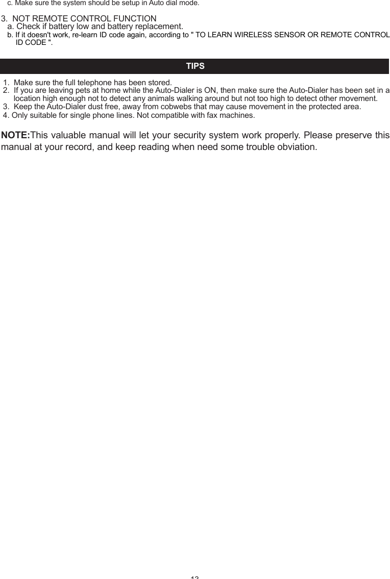 - 13 -c. Make sure the system should be setup in Auto dial mode.3.  NOT REMOTE CONTROL FUNCTION a. Check if battery low and battery replacement.b. If it doesn't work, re-learn ID code again, according to " TO LEARN WIRELESS SENSOR OR REMOTE CONTROL ID CODE ".TIPS1.  Make sure the full telephone has been stored.2.  If you are leaving pets at home while the Auto-Dialer is ON, then make sure the Auto-Dialer has been set in a location high enough not to detect any animals walking around but not too high to detect other movement. 3.  Keep the Auto-Dialer dust free, away from cobwebs that may cause movement in the protected area.4. Only suitable for single phone lines. Not compatible with fax machines.NOTE:This valuable manual will let your security system work properly. Please preserve this manual at your record, and keep reading when need some trouble obviation.INTRODUCTIONHomeSafe's unique wireless security/safety Alarm system with Auto dialer concentrates on the protected area you select. Whenever  the  main  unit  is  set  at ARMED,  the  wireless  motion  detection  sensor  or  wireless  door/window  sensor  will concentrate on the protected area. Once there is movement or door/window open detected, the alarm will turn on and call to the memorized telephone numbers one by one. In chime mode, the chime will Ding Dong when movement be detected.IMPORTANT SAFETY TIPS1. Do not install the system where it will be exposed to direct   sunshine or rain.2. The system siren is very loud, never put the unit close to your ear.3. The unit should be away from heat sources such as radiators, heating ducts and stoves.4. If the system sounds at random, it is possible that the location too close to a heat source, changing the location or direction of the unit can remedy this.5. The system can provide valuable protection for your home and property if utilized properly. However, this unit cannot guarantee complete protection against to burglary or robbery. Therefore, we will not be responsible for any losses or damages which occur, during use of this product.DESCRIPTION OF COMPONENTS FEATURES    Detecting motion or door/window open activates auto-dialer and alarm16 Digit large number display with date/time and function icon9 zone icon for easy differentiating intruder locationRoom monitor and broadcast by telephone functionRemote turn system to ARM or DISARM by telephone functionProgrammable security code, entry delay timing5 emergency telephone numbers (up to 32 digits each)Programmable auto dialling cycle5 Trigger recorder with zone indication for alarm modePAUSE keyPANIC key - 1 -PROG keyBuilt-in 20 seconds Voice REC./Play back IC for help messageBuilt-in flash memory to protect system data for power failureBattery Low indicatorDTMF(Tone )dialling onlyHome mode functionTrigger AC socket by radio linked functionAC adaptor operated (included) with 9V battery back-up (not included)Wall mountableBuilt-in 105 dB alarm (with programmable alarm on/off)Compatible with  additional up to 16 wireless motion  detector sensor or wireless window/door sensor and 8 wireless remote control or wireless control AC socket or wired sensor to EXPANDING the systemTrigger AC Socket by radio linked function INSTALLATION1.    Remove  the  screw  of  main  unit  from  battery  compartment  cover,  install  an  alkaline  9V  battery,  this  is  a  back-up battery, in case of AC power failure. This battery will keep the unit working (Fig.1)OPEN12111013 1418151617SYSTEM SETTING This program can only be operated during standby mode. During set-up, if not key in any message within 15 seconds, the system will auto exit set-up mode.Your auto-dialer has a factory preset pass number of 0-0-0. This can now be changed to a pass number personal to you.1   TO CHANGE PASSWORDa.    Enter  factory  pre-set  pass  number,  0-0-0.  Press  PROG  button once,  PASSWORD  will  flash  on  the  auto-dialer screen.b.  Press the ARM/DISARM button to confirm that you want to enter the PASSWORD option.c.  Enter your new pass number followed by the ARM/DISARM button to confirm the new number. (You can choose 3~ 6 numbers in your pass number)d.  You can press #/DOWN button or   /UP button select other setup, or press the PROG button nine times to exit set-up mode.NOTE: If you forget your pass number, press and hold PROG button, use a pen to touch &ldquo;RESET&rdquo; button once of unit bottom,  the  LCD  will  split  second  not  display,  unpress  PROG  button  after  LCD  comeback  display  date  time,  the auto-dialer will restore back to the factory pre-set pass number 0-0-0, all the setup will be remained as you programmed except the date and time and password.2   TO STORE TELEPHONE NUMBERSa.   Enter the pass number followed by PROG button twice. b.   MEMORY will flash on the auto-dialer screen. c.  Press the ARM/DISARM button to confirm this is the option you need.d. You are now ready to program in your 5 chosen telephone numbers. Press the    /UP and #/DOWN buttons to select 1 - 5, For example if you select 4 this will be the fourth number dialed.e. Now enter the number that you want to store, followed by ARM/DISARM to confirm and store the number (maximum of 32 numbers, but LCD only show last 16 digits)f.  Repeat steps c-e for the four other numbers you wish to be stored.g.  You can press #/DOWN button or    /UP button select other setup, or press the PROG button eight times to exit the set-up mode.3   TO DELETE TELEPHONE NUMBER IN MEMORYa.  Enter the pass number followed by PROG button twice.( Fig. 5)PASSWORD(Fig. 4) ( Fig. 3b )DC 9V Adaptor( Fig. 3a )2.  The unit with a external antenna which plug into the antenna jack, the antenna should be vertical, since it may come   out of the package bent can simply bend it back to a straight position (Fig.2).3.  Connect the line cord between "LINE" jack and telephone wall socket. (Fig.3a)4.  Now connect the plug/wire included with your auto-dialer (this is the plug/wire with the clear plugs at either end) one end inserted in the TEL socket on the auto-dialer, and the other end into your telephone. You now have a wire from the TEL socket on your auto-dialer to your telephone. You should now have a dial tone.5.  Plug the AC adaptor to the DC 9V socket on the auto-dialer. (Fig. 3b)6. For wall mount-If requiredChoose a suitable location, 5 - 6 feet (1.5 - 2.0 meters) away from floor, then use the template provided to mark location, drill holes and install anchors and screws Place the unit over the screws and slide it down to secure in place. (Fig 4)7   TO PROGRAM AUTO DIALLING CYCLE.The auto-dialer  has been factory set for  auto dialling 3 cycles. (When  system is  trigger the auto dialer will call all stored numbers 3 times) You can change this cycle from 1 - 5 dialling times.a.  Enter the pass number followed by PROG button six times.b.  CYCLE will now flash on the auto-dialer screen.c.  Press ARM/DISARM button to confirm.d. Using the UP and DOWN buttons to select 1 - 5  followed by the ARM/DISARM button to confirm the cycle (how many times the Auto-dialer will call you if motion is detected)e.  You can press #/DOWN button or    /UP button select other setup, or press the PROG button four times to exit set up mode.8  TO PROGRAM CALL-IN RING DETECT CYCLE.The call-in ring detect cycle for how many call-in ring cycle the Auto-dialer will answer, The auto-dialer has been factory set for 5 cycles, you can change this cycle from 3, 5, 7, 10 cycles.a. Enter the pass number followed by PROG button seven times.b. &ldquo;      &rdquo; will now flash on the auto-dialer screen.c. Press ARM/DISARM button to confirm.d. Using the UP and DOWN buttons to select 3, 5, 7, 10 followed by the ARM/DISARM button to confirm the cycle. e. You can press #/DOWN button or     /UP button select other setup, or press the PROG button three times to exit set up mode.9  TO PROGRAM ENTRY DELAY TIMEThe auto-dialer has been factory set for a 20 second delay time. You can change this to 0,5,10,15, or 20 seconds:a.  Enter the pass number followed by PROG button eight times.b.  ENTRY will now flash on the auto-dialer screen.c.  Press the ARM/DISARM button to confirm that this is the option you need.d.  Using the UP and DOWN buttons select the seconds 0,5,10,15 or 20. Press ARM/DISARM to confirm the number of seconds you require for the entry delay time.e.  Press the PROG button twice to exit set-up mode.10  REAL TIME SETTINGa.  Enter the pass number followed by PROG button seven  times.b. &ldquo;      &rdquo; will flash on the auto-dialer screen.c.  Press the ARM/DISARM button to confirm that this is the option you need.d. The date will show in the auto-dialer screen as three sets of numbers, year, month and date followed by the real time. The first set of numbers will flash confirming that these can now be changed.e. Press the ARM/DISARM button on the flashing numbers and using the UP and DOWN buttons select the correct date followed by the ARM/DISARM button to confirm and store. You will now have the correct date and time.f.  Press the PROG button once to exit set-up mode.11. TO RECORD /PLAYBACK THE NOTIFICATION MESSAGEThis function for users to record the alarm notification message that will play during an alarm notification call. The total recording time about 20 seconds.It is best to use the message to notify that there has been an alarm activation, and also to specify exactly how the call recipient can respond (room monitor, broadcast), make sure that you speak clearly and steadily, approximately ten inches from the microphone. Keep in mind that you have exactly address and name have been properly recorded.a. enter the password followed &ldquo;REC./PLAY&rdquo; button once, the REC./PLAY led will light up .b. begin recording the message for up to 20 secondsc. press &ldquo;REC./PLAY&rdquo; button again to end the record or automatic ending after the 20 seconds, and the message will automatic playback.d. Press &ldquo;REC.PLAY&rdquo; button at standby mode, the unit will play recorded notification message once.NOTE: to listen notification message, the speaker HI/LO/OFF switch must set at HI or LO location.TO TEST MEMORY DIALLINGIn standby mode, press and hold the PROG button for more than two seconds, hear a beep tone, then key in the test telephone number memory location, the telephone number stored in memory will automatically be dialed.TO TEST WIRELESS SENSOR TRANSMITTING RANGEAfter  selecting  a  location  for  the  unit,  press  HOME  button  of  the Auto-Dialer,  and  wait  60  seconds  and  then  trigger wireless sensor, The Auto-Dialer will receive trigger signal sound DING - DONG and LCD show sensor zone number.   Press HOME button again after this test.OPERATION1 TO ARM THE SYSTEMa. Enter the pass number followed by the ARM/DISARM button.b. Three short beeps will sound and the ARM icon will show on the Auto-Dialer screen.c.  You can press and hold "ARM" button 2 seconds on remote unit to ARM main unit. - 3 -b.  MEMORY will flash on the auto-dialer screen.c. Press the ARM/DISARM button to confirm that this is the option you need.d.  Press the UP and DOWN buttons to select the number you want to delete.e.  Press the DEL./PAUSE  button to delete the number.f.  Press the ARM/DISARM button to confirm the correct number has been deleted.g.  You can press #/DOWN button or   /UP button select other setup, or press the PROG button eight  times to exit the set-up mode.4   TO LEARN WIRELESS SENSOR OR REMOTE CONTROL ID CODEAll the Expanding Wireless Sensor and remote control attached with the package of this system are all completed done the LEARN CODE. The whole units are standby for use after installation directly.The system with 10 zone for wireless sensor and remote control, zone 1~ zone 8 only learn 1 wireless sensor id code for each,  zone  9  can learn  8  wireless sensor id  code. Zone 10(LCD  icon REMOTE) is  remote control zone can learn  8 remote control id code. So you can additionally purchased extra 16 wireless Motion Detector sensor (615PR, 616PR) or wireless Door/Window sensor (600WR, 218WR) and 8 remote control (200R, 300R) to expanding the system, but it is required to LEARN the sensor and remote control unit id code to the main unit, Follow these steps:a.  Enter the pass number followed by PROG button three times. b.  The " LEARN " icon will flash on the auto-dialer screen.c.  Press ARM/DISARM to confirm that this is the option you need, the system will into learn code setup and zone 1 icon flash.d. Press the   /UP and #/DOWN buttons to select you want setup zone, when LCD display &ldquo;NO ID CODE&rdquo; is meaning the zone is disengaged, you can learn new sensor id code for this zone; when LCD display &ldquo;FULL&rdquo; is meaning the zone has id code, you can select other zone or press DEL./PAUSE button to delete original id code then relearn new id code for this zone. e. press ARM/DISARM to confirm the zone location.f.  Trigger  wireless  motion  detector  sensor  (swing  at  sensor  lens  by  hand)  or  door/window  sensor  (open/close  the magnetic switch) or press any key for remote control, you will hear a long beep tone confirm learn code successfully and LCD will display &ldquo;FULL&rdquo; for  zone 1 ~ zone 8 or  &ldquo;1 ID CODE IN&rdquo; for zone 9 and remote control.g. You can press #/DOWN button or   /UP button select other setup, or press the PROG button seven times to exit the set-up mode. 5   TO PROGRAM SIREN ON/OFFThe auto-dialer has been factory set with the siren ON. To change this to OFF:a.  Enter the pass number followed by PROG button four times.b.  The "      " icon will flash on the auto-dialer screen. (Fig.8)c.  Press ARM/DISARM to confirm that this is the option you need.d.  Using the UP and DOWN buttons select SOUND OFF.  Followed by the ARM/DISARM button to confirm that the SIREN is now off.e. You can press #/DOWN button or   /UP button select other setup, or press the PROG button six times to exit the set-up mode.6  TO PROGRAM AUTO CALL FUNCTION ON/OFFThe auto-dialer has been factory set with the call option ON. To change this to call option to OFF:a.  Enter the pass number followed by PROG button five times.b.  The "      " icon will flash on the auto-dialer screen. (Fig.9)c.  Press the ARM/DISARM to confirm that this is the option you need.d. Using the UP and DOWN buttons select call OFF followed by the ARM/DISARM button to confirm call OFF.e.  You can press #/DOWN button or   /UP button select other setup, or press the PROG button five times to exit the set-up mode.MEMORY12345MEMORY LOCATION (Fig.6)(Fig.8) (Fig.9)(Fig.7)LEARN123456789REMOTEZONE NUMBERPAUSE FUNCTIONThe "PAUSE" function can be stored as one digit in the telephone number memory for some PABX dialling operation and every  one "PAUSE"  in  the  memory dialling  sequence  will  stop for  3.6  seconds.  For  example,  if  you  store  telephone number "7,7,7,5,3,5,5---226" to memory location 2, operation as follows:a. Press password (0-0-0), then press "PROG" button, the system will into setup mode.b. Press PROG button to select function menu "MEMORY" icon flash.c. Press "ARM/DISARM" button to confirm. d. The system will get into first telephone number setting and LCD display.e. Press "   /UP" or "#/DOWN" to select memory location 2.f.  Press "7,7,7,5,3,5,5" , Pause "2,2,6".g. Press "ARM/DISARM" button to confirm and the LCD will return display setup menu.BATTERY LOW INDICATORWhen main unit the 9V battery is running low, the battery low LED will flash once every 3 seconds to indicate the low battery. When wireless sensor battery low, the LCD will show battery icon and sensor zone number.NOTE: Change to a new battery immediately, otherwise it may cause the sensor to not detect properly and may appear the false trigger alarm and dialling.VIEW FUNCTIONView Trigger RecordsIn standby mode, press "#/DOWN" to view last 5 trigger records.View store telephone numbersIn standby mode, press "    /UP" to view stored telephone number.NOTE: Not press any button for 10 seconds or system will automatically exit view mode.END OF CALL - press &ldquo;   0&rdquo; the auto-dialer will end of call for the trigger and automatically disconnected the telephone line. ARM  SYSTEM  &ndash;  press  &ldquo;1,  pass  word  (pre-set:  000),  1&rdquo;  after  three  short  beep  tone  confirm  system  is  armed  and automatically disconnected the telephone line.DISARM SYSTEM &ndash; press &ldquo;2, pass word (pre-set: 000), 2&rdquo; after a beep the auto-dialer will disarm and automatically  disconnected the telephone line.TURN ON WIRELESS AC SOCKET- press &ldquo;3, pass word, 3&rdquo; after a beep the auto &ndash; dialer will sending a radio link signal to turn on wireless AC SOCKET(688R) and automatically disconnected the telephone line. (The wireless AC SOCKET for optional) HOME MODE FUNCTION   This function for In home mode to  monitor room state, when system receive wireless sensor trigger signal in the protected area，LCD will show trigger sensor zone number and sound DING-DONG, you can programmable which zone wireless sensor enable or disable.1. Turn the system to home mode:a. Press HOME button once will hear ding-dong sound and LCD show HOME icon.b. Wait for 60 Seconds, there will be one beep.  c. When received wireless sensor trigger signal in the protected area the 'DING DONG' chime will sound.d. Press HOME button again to turn system exit home mode.NOTE: When the Auto-dialer is in ARM mode the CHIME will NOT sound.2. Wireless sensor enable/disable for home mode  the system pre-set all zone at ON(enable), to change which zone to OFF(disable), follow these steps:a. Enter the pass number followed by HOME button once.b. zone 1 icon now flash on the auto-dialer screen.c. Using the UP and DOWN buttons to select you want change zone number.d. press ARM/DISARDM button to confirm then using UP or DOWN button select ON or OFF, press ARM/DISARM button to confirm.e. press the HOME button once to exit set up mode.OPTIONAL  WIRELESS  ACCESSORIESMODEL 218WR (Wireless Slim Door/Window Sensor) INSTALLATION1.  Remove the screw from the battery compartment cover. 2. Install 2 &ldquo;CR2032&rdquo; batteries (included) on the battery box, ensure the polarity is correct.3.  Replace the battery cover and screw.4.  Mount the magnetic door/window sensor Choose a suitable location, stick the main unit to the door/window frames by attached double &ndash; side tape. Then stick the magnetic unit (smaller unit) to the door/window by attached double-side tape and make sure to align the &ldquo;   &rdquo;mark to right  &ldquo;    &rdquo;mark on the main unit and  &ldquo;   &rdquo; facing &ldquo;   &rdquo; at no more than 1/4&rdquo; apart as shown below. (Fig.1)   5.External Magnetic sensor terminalYou can additionally wire magnetic sensor to expanding you desired detection area.a.Remove the screw from the battery compartment cover.b.Remove the screw from terminal and take out connected wire. (Fig.2)c.Measure the length of wire needed to connect the sensor to the transmitter, then cut the wire to the correct length. Strip about 1/2 inch of insulation from the wire ends, and twist the wires together.d.Connect the sensor switch on door to the main terminal post using the wire you just cut. (There is no polarity need to be taken care of, any terminal will be fine, as long as the wires from a loop)e.Connect another sensor switch screw to another switch terminal post by using the parallel another wire as shown below. (Fig.3)f.If you connect more than one sensor to the main unit, connect them in series as shown below. (Fig.4)NOTE: After select a location, you should test the sensor transmitting range before mount it permanently, turn the CHIME switch to ON of main unit, then open/close the magnetic switch of door/window sensor to trigger, you will hear the main unit sounds &ldquo;DING DONG&rdquo; chime if signal is received successfully, if not, draw out mini retractable antenna or change location as required.LEARNING CODE TO MAIN UNITThe wireless door/window sensor with the package of this system are completed done the LEARN CODE. The whole units are standby for use after installation directly. When relearn code operation see main unit manual.OPERATIONAfter 60 seconds installed battery, the unit will into standby mode. Once the door/window opened or vibration detected, the unit will output wireless radio signal and LED will flash.(Fig.1a) (Fig.1b)(Fig.4)(Fig.3)(Fig.2)- 8 -BATTERY LOW INDICATORWhen battery goes low, the LED will light on 3 seconds and off 1 second, change 2 new CR2032 batteries immediately, or the sensor might not detect properly.MODEL 600WR (Wireless Door/Window Sensor with Alarm)INSTALLATION1.   Remove the screw from the battery compartment cover. (Fig.1)2.   Install an alkaline 9V battery.3.   Replace the battery cover and screw.4.   Mount the magnetic door/window sensor-Choose a suitable location, then use the template provided to mark location, drill holes and install anchors and screws. Place the unit over the screws and slide it down to secure in place. (Fig.2)5． Mount the magnetic wired piece to the door or window frame and another single piece to the door/window by using the double-side tapes (included) and aligned the 2 sensor pieces to be flushed and &ldquo;      &rdquo; facing &ldquo;      &rdquo; at no more than1/4&rdquo; apart as shown in. (Fig.3)6.   If you connect more than one sensor to the main unit, connect them in series as shown below. (Fig.4)NOTE: After select a location, you should test the sensor transmitting range before mount it permanently, turn local alarm switch to OFF, turn the CHIME switch to ON of main unit, then open/close the magnetic switch of door/window sensor to trigger, you will hear the main unit sounds &ldquo;DING DONG&rdquo; chime if signal is received successfully, if not, draw out mini retractable antenna or change location as required.LEARNING CODE TO MAIN UNITThe wireless door/window sensor with the package of this system are completed done the LEARN CODE. The whole units are standby for use after installation directly. When relearn code operation see main unit manual.OPERATIONAfter 60 seconds installed 9V battery, the unit will into standby mode. Once the door/window opened or vibration detected, the unit will output wireless radio signal and LED will flash, then sound alarm 3 seconds, you can turn alarm switch select on or off.BATTERY LOW INDICATORWhen 9V battery goes low, the LED will light on 3 seconds and off 1 second, change a new alkaline 9V battery immediately, or the sensor might not detect properly.(Fig.1)(Fig.4)(Fig.3)ON OFFALARM(Fig.2)WIRELESS SECURITY/SAFETY ALARM SYSTEM WITH AUTO DIALER- 2 -- 4 -- 6 -- 7 -- 12 -( Fig. 6)arrow facing arrow( Fig. 7 )NOTE: Slave PIR unit and water alarm selection option alternative.3. Connect the extended outdoor siren  cable to  the  terminal post located in the back of main unit inside the terminal compartment. The polarity as shown below. (Fig.3)NOTE: The outdoor siren (515SK/E)option, not included.4. Connect the magnetic sensor (detect door/window is opened, will trigger auto dialer and alarm after "entry delay time"). (NOTE: The magnetic is for optional, not included)a. Measure the length of wire needed to connect the sensor to the transmitter, then cut the wire to the correct length. Strip about 1/2 inch of insulation from the wire ends, and twist the wires together.b. Connect the sensor switch on door to the main terminal post using the wire you just cut. (There is no polarity need to be taken care of, any terminal will be fine, as long as the wires from a loop).c. Connect another sensor switch screw to another switch   terminal post by using the parallel another wire as shown below. (Fig.4)d. Wire not included.NOTE: If you connect more than one sensor to the main unit, connect them in series as shown below. (Fig.5) 5. Mount the magnet sensor to the door/window frame by using the double-side tapes and aligned the 2 sensor pieces to be tidiness and "arrow" facing "arrow" at no more than 1/4 inch apart. (Fig.6)6. To mount the outdoor siren use the siren stand as a template, mark locations of holes and install anchors and screws as shown below (Fig.7). It is recommended that you mount the out door siren at entrance door, top of garage door, or any location which is sheltered from easy tamper and rain.TROUBLE SHOOTING GUIDE1. UNIT WILL NOT ARMED/DISARMa. Make sure you've entered the correct password, if not, reenter the password.b. If still doesn't work. use a pen to touch &ldquo;RESET&rdquo; button once of unit bottom, then try to ARM/DISARM again. 2. UNIT WILL NOT DIALLINGa. Make sure the telephone line be in good connection.b. Make sure the telephone number stored.Sensor Switch(Mount the door/window frame)Magnet sensor(Mount the door/window frame)( Fig.4 )Slave UnitSensor Switch( Fig.3 )Main unitBlack striped wire to negative (-)( Fig. 2)( Fig.5)- 5 -3   TO DISARM THE SYSTEMa.  Enter the pass number followed by the DISARM button.b.  You will hear one beep and the ARM icon will disappear from the Auto-Dialer screen to confirm that the Auto-Dialer has been DISARMED.c.  You can press and hold "DISARM" button 2 seconds on remote unit to DISARM main unit.4    PANIC BUTTONa. Press "PANIC" button on main unit or press and hold "PANIC" button 2 seconds on remote control, the ALARM will sound instantly for 30 seconds, and the Auto-Dialer will begin dialling the stored numbers.b. To stop the alarm and the stored numbers being dialed, Press password then ARM/DISARM button.c.  Or press and hold "DISARM" button 2 seconds on remote unit to stop the alarm and auto dialer.5． REMOTE CONTROL BY TELEPHONE OPERATIONThis function for responding during an alarm notification call or remote access from any outside telephone, you can use any  tone  (DTMF)  dialing  telephone  or  mobile  phone  to  turn  system  ARM  or  DISARM  or  ROOM  MONITOR  or BROADCAST or Turn on wireless AC SOCKET(688R)A. RESPONDING DURING AN ALARM NOTIFICATION CALLa).Upon an alarm activation, the auto-dialer will call out to each of the programmed phone numbers.b). Answer the call, you will hear a single beep tone for motion detector sensor trigger or door/window sensor vibration trigger or  continuous two beep tone for door/window open trigger or continuous four beep tone for PANIC button trigger, press &ldquo;00&rdquo;on the phone to turn auto-dialer in waiting state and will sound two beep tone, (when you not hear beep tone press &ldquo;00&rdquo; again on the phone). Press key for the desired function as follows:c). For room monitor and broadcast within 50 seconds operation time, a beep sound after 30 seconds reminds user of the time will end. You can press &ldquo;00&rdquo; turn the system to be in waiting state then enter the operation code you want, automatically disconnect the telephone line after 50 seconds for not operation.B. REMOTE CONTROL BY TELEPHONE FOR CALL BACKa).using mobile phone or tone dialing phone call the home number of the line the system is connected. The auto-dialer will answer and sound a beep tone after call-in ringer detect cycle (the call-in ringer detect cycle can programmable, the factory pre-set 5 cycles, you can change to 3, 7, 10 cycles).b). enter PASSWORD you will hear two beep tone.c). press &ldquo;00&rdquo;on the phone to turn auto-dialer in waiting state and will sound a beep tone, (when you not hear beep tone press &ldquo;00&rdquo; again on the phone.), Press key for the desired function as follows:OWNER'S MANUALFunction Press key Room monitor Broadcast End of call Disarm system 2  pass word  2 Function Press key Room monitor    Broadcast    ARM system 1  pass word  1 Disarm system   2  pass word  2   Turn on wireless AC socket 3  pass word  3 TEL.LINETEL.LINETEL.LINE- 11 -(Fig.1)(Fig. 2)PANICDISARMARM(Fig.2)MODEL 200R (Wireless Remote Control)1.Battery install and replacement  (Battery Type-23A 12V)a. Remove the battery compartment cover by sliding it in the direction of the arrow.b. Replace with new batteries of the same type.     Make sure the polarity (+ or -) of the batteries match the polarity marks inside the unit. As shown below. (Fig. 1)   c. Replace battery cover. LEARNING CODE TO MAIN UNITThe wireless remote control with the package of this system are completed done the LEARN CODE. The whole units are standby for use after installed directly. When relearn code operation see main unit manual.Notes for remote operation●  If  radio  linked  remote  control  operation  range  becomes  shorten, replace  the  batteries  according  to  "BATTERIES REPLACEMENT".● The battery life should be about six months under normal use, so replace battery at least every 6 months. Effective range. (Fig. 2)(Fig.1B)Slave UnitFrom Main UnitSlave Extended CableOPTIONAL WIRED ACCESSORIES1.  Connect the PIR slave extended unit (not included, option for 113E)a.  Connect the PIR slave extended unit cable to the terminal post located in back of the main unit inside the terminal compartment. See polarity below. ( Fig.1A)b.  Plug the 3.5mm diameter male plug of slave extended cable that from the main unit into the jack located on side of the unit. (Fig.1B) 2. Connect the water alarm (not included, option for 760A)   Connect the water alarm to the terminal post located in the back of main unit inside the terminal compartment. The polarity as shown below. (Fig.2)( Fig.1A )RedBlackWhiteabout 30～40 meters(open space)about 20～30 meters(open space)(Fig.1) (Fig.2) (Fig.3)1.5~2M 1.5~2MMODEL 615PR (Wireless Motion Detector Sensor)INSTALLATION1.  Remove the screw from the battery compartment cover. (Fig.1 ）2.  Install an alkaline 9V battery.3.  Replace the battery cover and screw.4.  Mount the wireless motion detector sensor-Choose a suitable location, 5 - 6 feet (1.5 - 2.0 meters) away from floor, then use the swivel wall mount bracket template provided to mark location, drill holes and install anchors and fix the bracket by screws, Place the main unit into the bracket and slide it down to secure in place (Fig 2). You can adjust bracket to obtain the best coverage of the intended protected area. (Fig 3)LEARNING CODE TO MAIN UNITThe wireless motion detector sensor with the package of this system are completed done the LEARN CODE. The whole units are standby for use after installed directly. When relearn code operation see main unit manual.WALK TESTING MOTION DETECTOR SENSORAfter select a location, you should test the sensor transmitting range before mount it permanently, press HOME button  of  main unit, ofter 60 seconds ,then swing at sensor lens by hand, you will hear the main unit sounds &ldquo;DING DONG&rdquo; chime if signal is received successfully, if not, change location as required.You can test the sensor detection area. Temporarily place the detector at the mounting location and the chime sound will be heard from the main unit. If you walk beyond the sensor detection area, then there will not be a chime sound, by adjusting the sensor direction, or the installation location, you can get you desired detection area coverage.BATTERY LOW INDICATORWhen 9V battery goes low, the LED will light on 3 seconds and off 1 second, change a new alkaline 9V battery immedi-ately, or the sensor might not detect properly.MODEL 616PR (Wireless Motion Detector Sensor)INSTALLATION1.  Remove the screw from the battery compartment cover. 2.  Install 3 &ldquo;AA&rdquo; alkaline batteries (not included) on the battery box, ensure the polarity is correct.3.  Replace the battery cover and screw.4.  Mount the wireless motion detector sensor-Choose a suitable location, 5 - 6 feet (1.5 - 2.0 meters) away from floor, then use the swivel wall mount bracket template provided to mark location, drill holes and install anchors and fixture the bracket by screws, Place the main unit into the bracket and slide it down to secure in place. You can adjust bracket to obtain the best coverage of the intended protected area.(Fig.1)- 9 -(Fig.1)1.5~2M(Fig.1)- 10 -MODEL 300R (Wireless Remote Control)1. Batteries install and replacement     (Battery Type-LR44X3 or Similar)a. Remove the battery compartment cover by screw driver and sliding open the battery Cover.b. Replace with new batteries of the same type.     Make sure the polarity (+ or -) of the batteries match the polarity marks inside the unit. As shown below. (Fig.1) c. Replace battery coverLEARNING CODE TO MAIN UNITThe wireless remote control with the package of this system are completed done the LEARN CODE. The whole units are standby for use after installed directly. When relearn code operation see main unit manual.Notes for remote operation●　If  radio  linked remote  control operation  range  becomes  shorten,    replace the  batteries according to  "BATTERIES REPLACEMENT".●　The battery life should be about six months under normal use, so replace battery at least every 1 year. Effective range. (Fig. 2)ADJUST DETECT DISTANCETo increase sensitivity turn the sensitivity control toward MAX. to decrease sensitivity, turn the sensitivity control toward MIN(Fig.2).  However, too high sensitivity may result in false triggering, please note. ADJUST DETECT ANGLEThe motion detector max detect angle is up to 150 degree, you can adjust slide window of lens left and right side to select the angle you need. (Fig.3)LEARNING CODE TO MAIN UNITThe motion detector sensor is compatible with T015, T016, T018 main unit, must learn code to main unit then use, learn code operation see main unit manual.WALK TESTING MOTION DETECTOR SENSORAfter select a location, you should test the sensor transmitting range before mount it permanently, turn the CHIME switch to ON of T015, T016 main unit or press HOME button of T018 main unit, after 60 seconds then swing at sensor lens by hand, you will hear the main unit sounds &ldquo;DING DONG&rdquo; chime if signal is received successfully, if not, change another location to test.You can then test the sensor detection area. Temporarily place the detector at the mounting location and the chime sound will be heard from the main unit. If you walk beyond the sensor detection area, and there will not be a chime sound, by adjusting the sensor direction, or the installation location, you can get you desired detection area coverage.BATTERY LOW INDICATORWhen batteries goes low, the LED will light on 3 seconds and off 1 second, change 3 AA size new alkaline batteries immedi-ately, or the sensor might not detect properly. MAXMIN(Fig.2) (Fig.3)5.REC./Play LED 6. Battery Low LED 7. DC Power LED 8. Numerical Keys9. MIC 10. Line jack 11. TEL. jack 12. DC 9V Power Jack13. Buzze 14. Reset [           ] button 16. External Terminal17. Wireless DC Socket Channel select jumper 18. Battery (Not included)15. Battery Coverd. There will be a further single beep after 60 seconds, the Auto-Dialer is now set at ARM.e. Into arming, the system will detect door/window sensor state, when door/window is open, will sound beep tone 5 seconds and LCD show &ldquo;CLOSE PLEASE&rdquo; and sensor zone number, when still not close door/window will turn on alarm and auto dialer after 60 seconds.2   ALARMa. In ARM mode system receive wireless sensor trigger signal in the protected area，LCD will show trigger icon and trigger sensor zone number, after the entry time then sound a SIREN for 30 seconds on and 30 seconds off then 30 seconds on again,  and will automatically  dial  the numbers stored,  one by  one, in  the CYCLE you have  chosen, (amount  of  times  the  numbers  are  dialed).  You  will  hear  a  beep  tone  for  motion  detector  sensor  trigger  or door/window sensor vibration trigger or two beep tone for door/window sensor open trigger or three beep tone for PANIC button trigger when the call is answered, you can call the Police or make the necessary arrangements, ie calling a neighbour.b. In ARM mode, if the Auto-Dialer is set at SIREN OFF, the numbers stored will be dialed silently, when the call is answered you will hear a siren and know that movement has been detected, enable you to call the Police or make necessary arrangements, ie calling a neighbour. REMEMBER the Auto-Dialer has called you silently, no indication whatsoever is given from the Auto-Dialer to suggest it is dialling you.NOTE: the system with auto detect telephone line connect function, when telephone line is not connect, fist sound four beep tone then sound siren and not dial out phone number. d). For room monitor and broadcast within 50 seconds operation time, a beep sound after 30 seconds reminds user of the time will end. You can press &ldquo;00&rdquo; turn the system to be in waiting state then enter the operation code you want, automatically disconnect the telephone line after 50 seconds for not operation.ROOM MONITOR -  Press &ldquo;         &rdquo; after the beep, you will be able to listen to all the sounds within the room for 50 seconds, a beep sound after 30 seconds remind of user the room monitor time will end. You can press &ldquo;00&rdquo; turn the system to waiting state then enter you want operation code, automatically disconnected the telephone line after 50 seconds for not operation.  BROADCAST &ndash; press &ldquo;# #&rdquo; after the beep, The person in the room will hear your talking, you can speaking you want for 50 seconds, a beep sound after 30 seconds remind the broadcast time will end, you can press &ldquo;0 0&rdquo; turn the system to waiting state then enter the operation code you want, automatically disconnected the telephone line after     50 seconds for no operation.   MODEL: T018R