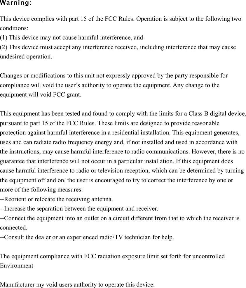 Warning:  This device complies with part 15 of the FCC Rules. Operation is subject to the following two conditions: (1) This device may not cause harmful interference, and (2) This device must accept any interference received, including interference that may cause undesired operation.  Changes or modifications to this unit not expressly approved by the party responsible for compliance will void the user&rsquo;s authority to operate the equipment. Any change to the equipment will void FCC grant.  This equipment has been tested and found to comply with the limits for a Class B digital device, pursuant to part 15 of the FCC Rules. These limits are designed to provide reasonable protection against harmful interference in a residential installation. This equipment generates, uses and can radiate radio frequency energy and, if not installed and used in accordance with the instructions, may cause harmful interference to radio communications. However, there is no guarantee that interference will not occur in a particular installation. If this equipment does cause harmful interference to radio or television reception, which can be determined by turning the equipment off and on, the user is encouraged to try to correct the interference by one or more of the following measures: --Reorient or relocate the receiving antenna. --Increase the separation between the equipment and receiver. --Connect the equipment into an outlet on a circuit different from that to which the receiver is connected. --Consult the dealer or an experienced radio/TV technician for help.  The equipment compliance with FCC radiation exposure limit set forth for uncontrolled Environment  Manufacturer my void users authority to operate this device.   