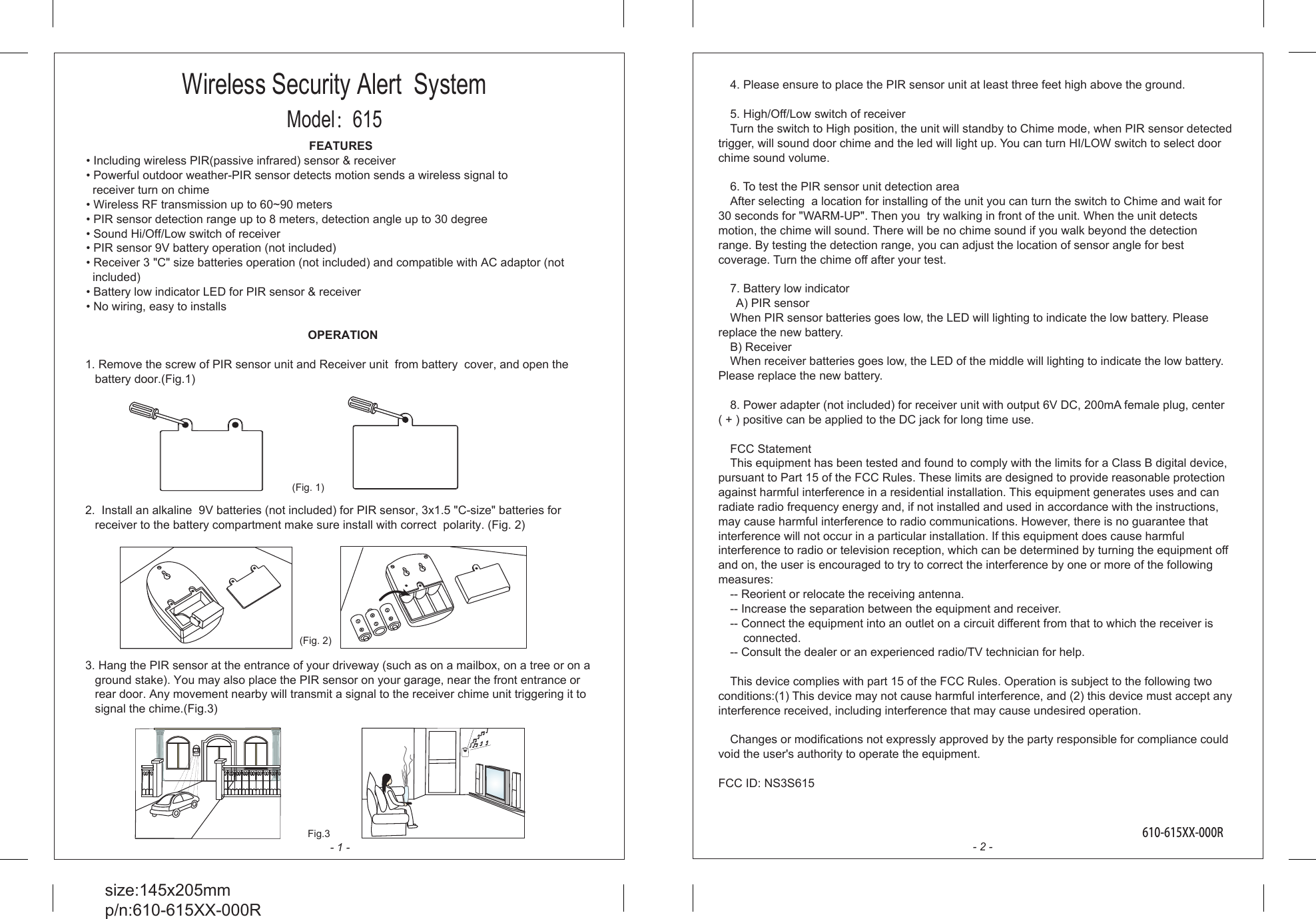 FEATURES&bull; Including wireless PIR(passive infrared) sensor &amp; receiver&bull; Powerful outdoor weather-PIR sensor detects motion sends a wireless signal to   receiver turn on chime&bull; Wireless RF transmission up to 60~90 meters&bull; PIR sensor detection range up to 8 meters, detection angle up to 30 degree&bull; Sound Hi/Off/Low switch of receiver&bull; PIR sensor 9V battery operation (not included)&bull; Receiver 3 "C" size batteries operation (not included) and compatible with AC adaptor (not   included)&bull; Battery low indicator LED for PIR sensor &amp; receiver&bull; No wiring, easy to installs OPERATION1. Remove the screw of PIR sensor unit and Receiver unit  from battery  cover, and open the battery door.(Fig.1)2.  Install an alkaline  9V batteries (not included) for PIR sensor, 3x1.5 "C-size" batteries for receiver to the battery compartment make sure install with correct  polarity. (Fig. 2)3. Hang the PIR sensor at the entrance of your driveway (such as on a mailbox, on a tree or on a ground stake). You may also place the PIR sensor on your garage, near the front entrance or rear door. Any movement nearby will transmit a signal to the receiver chime unit triggering it to signal the chime.(Fig.3)size:145x205mmp/n:610-615XX-000R4. Please ensure to place the PIR sensor unit at least three feet high above the ground.5. High/Off/Low switch of receiverTurn the switch to High position, the unit will standby to Chime mode, when PIR sensor detected trigger, will sound door chime and the led will light up. You can turn HI/LOW switch to select door chime sound volume.6. To test the PIR sensor unit detection areaAfter selecting  a location for installing of the unit you can turn the switch to Chime and wait for 30 seconds for "WARM-UP". Then you  try walking in front of the unit. When the unit detects motion, the chime will sound. There will be no chime sound if you walk beyond the detection range. By testing the detection range, you can adjust the location of sensor angle for best coverage. Turn the chime off after your test.7. Battery low indicator  A) PIR sensorWhen PIR sensor batteries goes low, the LED will lighting to indicate the low battery. Please replace the new battery.B) ReceiverWhen receiver batteries goes low, the LED of the middle will lighting to indicate the low battery. Please replace the new battery.8. Power adapter (not included) for receiver unit with output 6V DC, 200mA female plug, center      ( + ) positive can be applied to the DC jack for long time use.FCC StatementThis equipment has been tested and found to comply with the limits for a Class B digital device, pursuant to Part 15 of the FCC Rules. These limits are designed to provide reasonable protection against harmful interference in a residential installation. This equipment generates uses and can radiate radio frequency energy and, if not installed and used in accordance with the instructions, may cause harmful interference to radio communications. However, there is no guarantee that interference will not occur in a particular installation. If this equipment does cause harmful interference to radio or television reception, which can be determined by turning the equipment off and on, the user is encouraged to try to correct the interference by one or more of the following measures:-- Reorient or relocate the receiving antenna.  -- Increase the separation between the equipment and receiver.   -- Connect the equipment into an outlet on a circuit different from that to which the receiver is     connected.  -- Consult the dealer or an experienced radio/TV technician for help.This device complies with part 15 of the FCC Rules. Operation is subject to the following two conditions:(1) This device may not cause harmful interference, and (2) this device must accept any interference received, including interference that may cause undesired operation.Changes or modifications not expressly approved by the party responsible for compliance could void the user's authority to operate the equipment.FCC ID: NS3S615- 1 - - 2 -(Fig. 1)Fig.3610-615XX-000R(Fig. 2)Wireless Security Alert  SystemModel：615