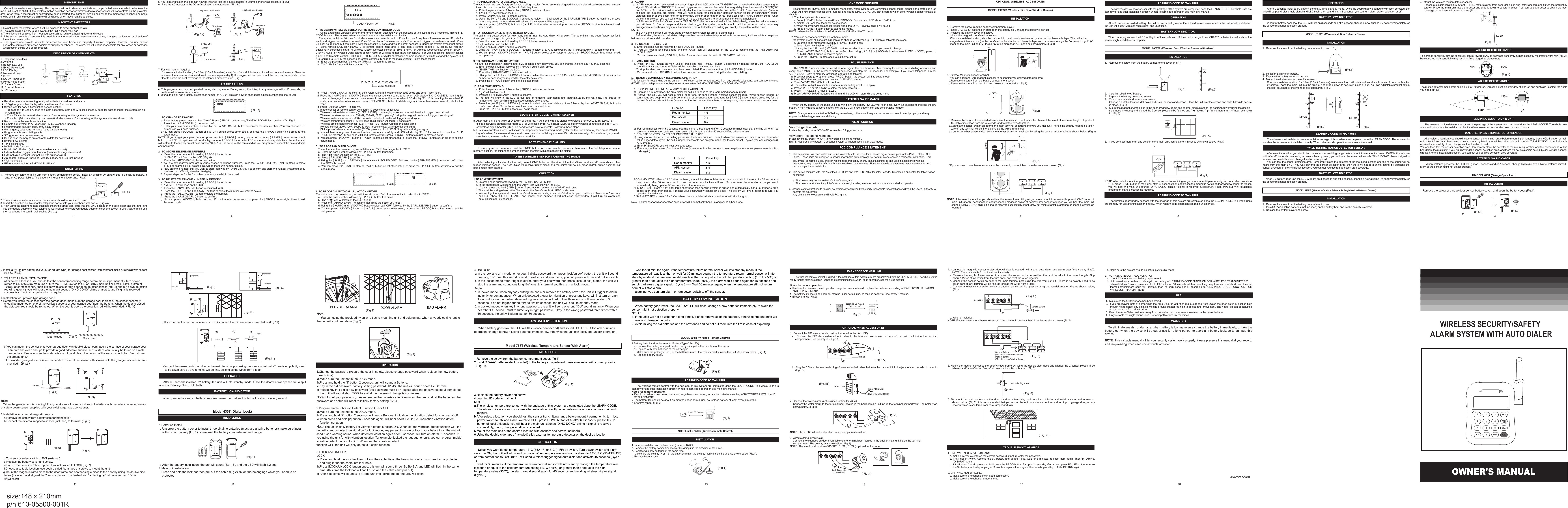 OWNER'S MANUALWIRELESS SECURITY/SAFETY ALARM SYSTEM WITH AUTO DIALER12 3 4567811 12 13 14 15INTRODUCTIONOur unique wireless security/safety Alarm system with Auto dialer concentrate on the protected area you select. Whenever the main unit is set at ARMED, the wireless motion detection sensor or wireless door/window sensor will concentrate on the protected area. Once there is movement or door/window open detected, the alarm will turn on and call to the memorized telephone numbers one by one. In chime mode, the chime will Ding Dong when movement be detected.IMPORTANT SAFETY TIPS1. Do not install the system where it will be exposed to direct sunlight or rain.2. The system siren is very loud, never put the unit close to your ear.3. The unit should be away from heat sources such as radiators, heating ducts and stoves.4. If the system sounds at random, it is possible that the location too close to a heat source, changing the location or direction of the unit can remedy this.5.  The  system  can  provide  valuable  protection  for  your  home  and  property  if  utilized  properly.  However,  this  unit  cannot guarantee complete protection against to burglary or robbery. Therefore, we will not be responsible for any losses or damages which occur, during use of this product.DESCRIPTION OF COMPONENTS1. Telephone Line Jack2. Antenna3. Battery Low Led4. Ex AC Power Led5. LCD Display6. Numerical Keys7. Buzzer8. DC 9V Power Jack9. Home mode button10. Battery Cover11. External Terminal12. 9V BatteryFEATURES    &bull;&bull;  Received wireless sensor trigger signal activates auto-dialer and alarm&bull;&bull;  16 Digit large number display with date/time and function icon&bull;&bull;  9 zone icon for easy differentiating sensor location     - From Zone 1 to Zone 7, each can learn seperately learn one wireless sensor ID code for each to trigger the system (While                         In Arm mode)       - Zone 8S  can learm 8 wireless sensor ID code to trigger the system in arm mode          - Zone 24H (24 hours stand by) can learn 8 wireless sensor ID code to trigger the system in arm or disarm mode.&bull;&bull;  Room monitor by telephone function&bull;&bull;  Remote turn system to ARM or DISARM by telephone function &bull;&bull;  Programmable security code, entry delay timing&bull;&bull;  5 emergency telephone numbers (up to 32 digits each)&bull;&bull;  Programmable auto dialling cycle&bull;&bull;  5 Trigger recorder for alarm mode&bull;&bull;  Built-in flash memory to protect system data for power failure&bull;&bull;  Battery Low indicator&bull;&bull;  Tone dialling only&bull;&bull;  HOME mode function&bull;&bull;  Built-in 105 dB alarm (with programmable alarm on/off)&bull;&bull;  External extend trigger input terminal (compatible magnetic sensor)&bull;&bull;  External siren terminal (compatible with outdoor siren)&bull;&bull;  AC adaptor operated (included) with 9V battery back-up (not included)&bull;&bull;  Wall mountable&bull;&bull;  RF remote control for  ARM/DISARM/PANICINSTALLATION1.  Remove the screw of main unit from battery compartment cover,  install an alkaline 9V battery, this is a back-up battery, in case of AC power failure. This battery will keep the unit working. (Fig.1)2. The unit with an external antenna, the antenna should be vertical for use. 3. Insert the supplied double adaptor telephone socket into your telephone wall socket. (Fig.2a)4. Now using the telephone lead supplied, insert the small clear plug into the LINE socket on the auto-dialer and the other end into the double adaptor in your telephone wall socket, or insert you double adaptor telephone socket in Line Jack of main unit, then telephone line cord in wall socket. (Fig.2b) 5. Your existing telephone lead can now be inserted into the double adaptor in your telephone wall socket. (Fig.2a/b)   6.  Plug the AC adaptor to the DC 9V socket on the auto-dialer. (Fig. 2c)7. For wall mount-If required    Choose a suitable location, 5 - 6 feet (1.5 - 2.0 meters) away from floor, drill holes and install anchors and screws  Place the unit over the screws and slide it down to secure in place (fig 4). It is suggested that you mount the unit this distance above the floor to obtain the best coverage of the intended protected area. (Fig 3)SYSTEM SETTING &bull;&bull;   This program can only  be operated during standby  mode.  During setup, if  not key in any message  within 15 seconds, the system will auto exit setup mode.&bull;&bull;  Your auto-dialer has a factory preset pass number of "0-0-0". This can now be changed to a pass number personal to you.1   TO CHANGE PASSWORDa. Enter factory preset pass number, "0-0-0". Press［PROG］button once,"PASSWORD" will flash on the LCD.( Fig. 5)b. Press the ［ARM/DISARM］ button to confirm.c. Enter your new pass number followed by the［ARM/DISARM］button to confirm the new number. (You can choose 3~ 6 numbers in your pass number)d.You can press［#/DOWN］button  or［      /UP］button select  other setup,  or  press the［PROG］button  nine times  to  exit setup mode.NOTE:  If  you  forget  your  pass  number,  press  and  hold［PROG］button,  use  a  pen  to  touch［RESET］button  once  of  unit bottom, the LCD will split second not display, unpress［PROG］button after LCD comeback display date time, the auto-dialer will restore to the factory preset pass number "0-0-0", all the setup will be remained as you programmed except the date and time and password.2   TO STORE TELEPHONE NUMBERSa.  Enter the pass number followed by［PROG］button twice. b.  "MEMORY" will flash on the LCD ( Fig. 6). c.  Press the［ARM/DISARM］button to confirm.d. You are now ready to program in your 5 chosen telephone numbers. Press the［   /UP］and［#/DOWN］buttons to select 1 - 5, For example if you select 4 this will be the fourth number dialed.e. Now enter the number that you want to store, followed by［ARM/DISARM］to confirm and store the number (maximum of 32 numbers, but LCD only show last 16 digits)f.  Repeat steps c-e for the four other numbers you wish to be stored.3   TO DELETE TELEPHONE NUMBER IN MEMORYa.  Enter the pass number followed by［PROG］button twice.b. " MEMORY " will flash on the LCD.c.  Press the［ARM/DISARM］button to confirm (Fig.6) .d. Press the［　/UP］and［#/DOWN］buttons to select the number you want to delete.e.  Press the［DEL./PAUSE］button to delete the number.f.   Press the［ARM/DISARM］button to confirm.g. You can press［#/DOWN］button or［　/UP］button select other setup, or press the［PROG］button eight  times to exit the setup mode.( Fig. 5)PASSWORDPASSWORD4   TO LEARN WIRELESS SENSOR OR REMOTE CONTROL ID CODE     All the Expanding Wireless Sensor and remote control attached with the package of this system are all completly finished  ID CODE learning. The whole system are standby for use after installation directly.    The system with total 10 zone for wireless sensor and remote control, Zone 1~ zone 7 only learn 1 wireless sensor ID code for each and trigger the system in armed. Zone 8S can learn 8 wireless sensor&rsquo;s ID code and  trigger the system in armed.  Zone 24H (24 hours standby ) can learn 8 wireless sensor&rsquo;s ID code and would permit sensors to trigger the system even if not armed，  Zone  remote  (LCD  icon  REMOTE)  is  remote  control  zone  and    it  can  learn  8  remote  control&rsquo;s    ID  codes.  So  you  can additionally  purchased  extra  16  wireless  Motion  Detector  sensor  (615PR,  616PR)  or  wireless  Door/Window  sensor  (600WR, 218WR,  625T) or wireless water  alarm  sensor  (660) or wireless temperature  sensor(763T)  or  wireless  smoke  detector  sensor (632T) and 8 remote control (200R, 300R, 500R, 503R)  or digital photo/video camera recorder(820S) to expand the system, but it is required to LEARN the sensor&rsquo;s or remote control&rsquo;s ID code to the main unit first, Follow these steps:a.  Enter the pass number followed by［PROG］button three times. b.  The " LEARN " icon will flash on the LCD.c.  Press［ARM/DISARM］to confirm, the system will turn into learning ID code setup and zone 1 icon flash.d. Press the［  /UP］and［#/DOWN］buttons to select you want setup zone, when LCD display &ldquo;NO ID CODE&rdquo; is meaning the zone is disengaged, you can learn new sensor id code for this zone; when LCD display &ldquo;FULL&rdquo; is meaning the zone had ID code, you can select other zone or press［DEL./PAUSE］button to delete original id code then relearn new id code for this zone. e. Press［ARM/DISARM］to confirm.f. Trigger sensor or remote control send learn ID code signal as follows:  Wireless motion detector sensor (615PR, 616PR) : by swinging at sensor lens with hand will trigger it send signal  Wireless door/window sensor (218WR, 600WR, 625T): opening/closing the magnetic switch will trigger it send signal  Wireless water alarm sensor (660) : put water detector to water will trigger it send signal  Wireless temperature sensor(763T): Press TEST button will trigger it send signal  Wireless smoke detector sensor (632T): Press TEST button will trigger it send signa  Remote control (200R,300R, 500R, 503R) :  press any key will trigger it send signal  Digital photo/video camera recorder (820S): press and hold &ldquo;1/DEL&rdquo; key will send trigger signalg. You will hear a long beep tone confirm learn code successfully and LCD will display &ldquo;FULL&rdquo; for  zone 1 ~ zone 7 or  &ldquo;1 ID CODE IN&rdquo; for zone 8S and zone 24H and remote control, press［PROG］button to return to previous setup.h. You can press［#/DOWN］button or［  /UP］button select other setup, or press the［PROG］button seven times to exit the setup mode. 5   TO PROGRAM SIREN ON/OFF   The auto-dialer has been factory set with the siren &ldquo;ON&rdquo;. To change this to &ldquo;OFF&rdquo;:a.  Enter the pass number followed by［PROG］button four times.b.  The "       " icon will flash on the LCD. (Fig.8)c.  Press［ARM/DISARM］to confirm.d. Using the［  /UP］and［#/DOWN］buttons select &ldquo;SOUND OFF&rdquo;.  Followed by the［ARM/DISARM］button to confirm that the SIREN is now off.e. You can press［#/DOWN］button or［  /UP］button select other setup, or press the［PROG］button six times to exit the setup mode.6  TO PROGRAM AUTO CALL FUNCTION ON/OFFThe auto-dialer has been factory set with the call option &ldquo;ON&rdquo;. To change this to call option to &ldquo;OFF&rdquo;:a.  Enter the pass number followed by［PROG］button five times.b.  The "      " icon will flash on the LCD. (Fig.9)c. Press the［ARM/DISARM］to confirm that this is the option you need.d. Using the［    /UP］and［#/DOWN］buttons select call &ldquo;OFF&rdquo; followed by the［ARM/DISARM］button to confirm.e. You can press［#/DOWN］button or［    /UP］button select other setup, or press the［PROG］button five times to exit the setup mode.   MEMORYMEMORY12345MEMORY LOCATION (Fig.6)(Fig.7)   ZONE NUMBER(Fig.8) (Fig.9)7   TO PROGRAM AUTO DIALLING CYCLE.The auto-dialer has been factory set for auto dialling 1 cycles. (When system is triggered the auto dialer will call every stored numbers 1 times) You can change the cycle from 1 - 5 dialling times.a.  Enter the pass number followed by［PROG］button six times.b.  CYCLE will now flash on the LCD.c.  Press［ARM/DISARM］button to confirm.d. Using  the［   /UP］and［#/DOWN］buttons to select  1  -  5  followed by  the［ARM/DISARM］button  to  confirm  the  cycle (how many times the Auto-dialer will call you if the system will be triggered)e. You can press［#/DOWN］button  or［     /UP］button select other setup, or  press the［PROG］button four times to exit setup mode.8  TO PROGRAM CALL-IN RING DETECT CYCLE.The call-in  ring detect  cycle for how many call-in  rings  the Auto-dialer will answer, The auto-dialer  has been factory set for 5 times, you can change this cycle from 3, 5, 7, 10 times.a. Enter the pass number followed by［PROG］button seven times.b. &ldquo;      &rdquo; will now flash on the LCD.c. Press［ARM/DISARM］button to confirm.d. Using the［   /UP］and ［#/DOWN］ buttons to select 3, 5, 7, 10 followed by the ［ARM/DISARM］ button to confirm . e. You can press［#/DOWN］button or［   /UP］button select other setup, or press the［PROG］button three times to exit set up mode.9  TO PROGRAM ENTRY DELAY TIMEThe auto-dialer has been factory set for a 20 seconds entry delay time. You can change this to 0,5,10,15, or 20 seconds:a.  Enter the pass number followed by［PROG］button eight times.b.  &ldquo;ENTRY&rdquo; will now flash on the LCD.c.  Press the［ARM/DISARM］button to confirm.d.    Using  the［    /UP］and［#/DOWN］buttons  select  the  seconds  0,5,10,15 or  20. Press［ARM/DISARM］to  confirm  the number of seconds you required for the entry delay time.e.  Press the［PROG］button twice to exit setup mode.10  REAL TIME SETTINGa.  Enter the pass number followed by［PROG］button seven  times.b.  &ldquo;      &rdquo; will flash on the LCD.c.  Press the［ARM/DISARM］button to confirm.d.  The  date  will  show  in  the  LCD  as  five  sets of  numbers,  year-month-date,  hour-minute  by  the  real  time.  The  first  set  of   numbers will flash confirming that these can now be changed.e. Press the［  /UP］and［#/DOWN］buttons to select the correct date and time followed by the［ARM/DISARM］button to confirm and store. You will now have the correct date and time.f.  Press the［PROG］button once to exit setup mode.LEARN SYSTEM ID CODE TO OTHER RECEIVERa. After main unit being ARM or DISARM or triggered, it will send wireless signal to wireless siren(526L, 526F, 527SL) or digital poto/video camera recorder(820S) or wireless control AC socket(422R, 688R) or wireless control lampholder(423R), or wireless signal booster (769), but need to learn how to operate,  following these steps ：b. First make wireless siren or AC socket or lampholder enter learning mode (refer the their own manual),then press PANIC key of system, for wireless siren you will hear the sound of telling you learn ID code successfully；For wireless light you will see flashing means the learn ID code successfully.TO TEST MEMORY DIALLINGIn  standby  mode,  press  and  hold  the  PROG  button  for  more  than  two  seconds,  then  key  in  the  test  telephone  number memory location, the telephone number stored in memory will automatically be dialed.TO TEST WIRELESS SENSOR TRANSMITTING RANGEAfter  selecting a  location  for  the  unit,  press HOME  button  on  the side of  the  Auto-Dialer,  and wait 60  seconds  and  then  trigger wireless sensor,  The Auto-Dialer will receive trigger signal and the chime  will sound. press HOME button again to exit home mode after this test.OPERATION1 TO ARM THE SYSTEMa. Enter the pass number followed by the［ARM/DISARM］button.b. Three short beeps will sound and the "ARM" icon will show on the LCD.c.  You can press and hold［ARM］button 2 seconds on remote unit to &ldquo;ARM&rdquo; main unit. d. There will be a single beep after 60 seconds, the Auto-Dialer is at &ldquo;ARM&rdquo; mode now.e. Into arming, the system will detect door/window sensor state, when door/window is open, it will sound beep tone 5 seconds and  LCD  show  &ldquo;CLOSE  PLEASE&rdquo;  and  sensor  zone  number,  if  still  not  close  door/window  it  will  turn  on  alarm  and auto-dialling after 60 seconds.2   ALARMa. In ARM mode , when received wired sensor trigger signal, LCD will show TRIGGER&rdquo; icon or received wireless sensor trigger signal LCD will show &ldquo;TRIGGER&rdquo; icon and trigger sensor zone number, after the entry delay time then sound a SIREN(30S on - 30S off - 30S on), and will automatically dial the numbers stored one by one, in the &ldquo;CYCLE&rdquo; you have chosen, (amount of  times  the  numbers  are  dialed).  You  will  hear  a  beep  tone  for  motion  detector  sensor  trigger  or  door/window  sensor vibration trigger or two beep tone for door/window sensor open trigger or four beep tone for［PANIC］button trigger when the call is answered, you can call the police or make the necessary to arrangements or calling a neighbour.b. In ARM mode, if the Auto-Dialer is set at &ldquo;SIREN OFF&rdquo;, the numbers stored will be dialed silently, when the call is answered you  will  hear  1,  2  or  4  beeps  and  know  what  trigger  the  system,  enable  you  to  call  the  police  or  make  necessary arrangements or calling a neighbour. Remember if the Auto-Dialer was calling you silently, the system will be quiet .NOTE:      The 24H zone  sensor is 24 hours stand by can trigger system for arm or disarm mode      Before dialling, the system will detect telephone line connect, when telephone line is not connect, it will sound four beep tone before sound siren and do not dial out.3   TO DISARM THE SYSTEMa.  Enter the pass number followed by the［DISARM］button.b.    You  will  hear  a  long  beep  tone  and  the  "ARM"  icon  will  disappear  on  the  LCD  to  confirm  that  the  Auto-Dialer  was   "DISARMED".c.  You can press and hold［DISARM］button 2 seconds on remote control to "DISARM" main unit.4    PANIC BUTTONa.  Press［PANIC］button  on  main  unit  or  press  and  hold［PANIC］button  2  seconds  on  remote  control,  the  ALARM  will sound instantly, and the Auto-Dialer will begin dialling the stored numbers.b. To stop the alarm and the stored numbers being dialed, Press password then［ARM/DISARM］button.c.  Or press and hold［DISARM］button 2 seconds on remote control to stop the alarm and dialling.5． REMOTE CONTROL BY TELEPHONE OPERATIONThis function for responding during an alarm notification call or remote access from any outside telephone, you can use any tone (DTMF) dialing telephone or mobile phone to turn system &ldquo;ARM&rdquo; or &ldquo;DISARM&rdquo; or &ldquo;ROOM MONITOR&rdquo; .A. RESPONDING DURING AN ALARM NOTIFICATION CALLa).Upon an alarm activation, the auto-dialer will call out to each of the programmed phone numbers.b).  Answer  the  call,  you  will  hear  a  single  beep  tone  for  zone1~zone8  wireless  sensor  trigger(or  wired  sensor  trigger)    or continuous two beep tone for 24H zone trigger or continuous four beep tone for［PANIC］button trigger, press key for the desired function code as follows:(when enter function code not hear beep tone response, please enter function code again)c). For room monitor within 50 seconds operation time, a beep sound after 30 seconds reminds user that the time will end. You can enter the operation code you want, automatically hang up after 50 seconds if no other operation.B. REMOTE CONTROL BY TELEPHONE FOR CALL BACKa).Using mobile phone or tone dialing phone call the home number. The auto-dialer will answer and sound a beep tone after call-in ringer detect cycle (the call-in ringer detect cycle can programmable, the factory preset 5 cycles, you can change to 3, 7, 10 cycles).b). Enter PASSWORD you will hear two beep tone.c). Press key for the desired function as follows:(when enter function code not hear beep tone response, please enter function code again)ROOM MONITOR - Press &ldquo; 1 # &rdquo; after the beep, you will be able to listen to all the sounds within the room for 50 seconds, a beep  sound  after  30  seconds  remind  user  the  room monitor  time  will  end.  You  can  enter  the  operation code  you  want, automatically hang up after 50 seconds if no other operation.ARM SYSTEM &ndash; press &ldquo; 5 # &rdquo; after three short beep tone confirm system is armed and automatically hang up. If hear 5 rapid beeps atfer three short beeps, it means your door/window sensor isn&rsquo;t close. The system will give 5 seconds to DISARM operation immediately.DISARM SYSTEM &ndash; press &ldquo; 6 # &rdquo; after a beep the auto-dialer will disarm and automatically  hang up.Note:  If enter password or operation code error will automatically hang up and sound 5 beep tone.  Press key1 #3 #6 #FunctionRoom monitorEnd of callDisarm systemPress key1 #5 #6 #FunctionRoom monitorARM systemDisarm systemHOME MODE FUNCTION        This function for HOME mode to monitor room state, when system receive wireless sensor trigger signal in the protected area，LCD will show trigger sensor zone number and sound DING-DONG, you can program which zone wireless sensor enable or disable.1. Turn the system to home mode:a. Press［HOME］button once will hear DING-DONG sound and LCD show HOME icon.b. Wait for 60 Seconds, there will be one beep.c. When received wireless sensor trigger signal the 'DING－DONG' chime will sound.d. Press［HOME］button again to exit home mode.NOTE: When the Auto-dialer is in ARM mode the CHIME will NOT sound.2. Wireless sensor enable/disable for home mode  the system preset all zone at ON(enable), to change which zone to OFF(disable), follow these steps:a. Enter the pass number followed by［HOME］button once.b. Zone 1 icon now flash on the LCD.c. Using the［    /UP］and［#/DOWN］buttons to select the zone number you want to change.d.  Press［ARM/DISARDM］button  to  confirm  then  using［    /UP］or［#/DOWN］button  select  &lsquo;&rsquo;ON&rdquo;  or  &ldquo;OFF&rdquo;,  press  ［ARM/DISARM］button to confirm again.e. Press the［HOME］button once to exit home-setup.PAUSE FUNCTIONThe "PAUSE" function can be stored as one digit in the telephone number memory for some PABX dialling operation and every  one  "PAUSE"  in  the  memory  dialling  sequence  will  stop  for  3.6 seconds.  For example,  if  you  store  telephone  number "7,7,7,5,3,5,5---226" to memory location 2, operation as follows:a. Press password (0-0-0), then press "PROG" button, the system will into setup mode.b. Press PROG button to select function menu "MEMORY" icon flash.c. Press "ARM/DISARM" button to confirm. d. The system will get into first telephone number setting and LCD display.e. Press "     /UP" or "#/DOWN" to select memory location 2.f.  Press "7,7,7,5,3,5,5" , Pause "2,2,6".g. Press "ARM/DISARM" button to confirm and the LCD will return display setup menu.BATTERY LOW INDICATOR    When the 9V battery of the main unit is running low, the battery low LED will flash once every 1.5 seconds to indicate the low battery. When wireless sensor&rsquo;s battery low, the LCD will show battery icon and sensor zone number.NOTE: Change to a new alkaline 9V battery immediately, otherwise it may cause the sensor to not detect properly and may appear the false trigger alarm and dialling.VIEW FUNCTIONVIEW FUNCTIONView Trigger RecordsIn standby mode, press "#/DOWN" to view last 5 trigger records.View Store Telephone NumbersIn standby mode, press "      /UP" to view stored telephone number.NOTE: Not press any button 10 seconds system will automatically exit view mode.FCC COMPLIANCE STATEMENT1.  This equipment has been tested and found to comply with the limits for a Class B digital device, pursuant to Part 15 of the FCC Rules.  These limits are designed to provide reasonable protection against harmful interference in a residential installation.  This equipment  generates, uses, and can radiate radio frequency energy and, if not installed and used in accordance with the instructions, may cause harmful interference to radio communications.  However, there is no guarantee that interference will not occur in a particular installation.2.  This device complies with Part 15 of the FCC Rules and with RSS-210 of Industry Canada.  Operation is subject to the following two conditions:a. This device may not cause harmful interference, andb. This device must accept any interference received, including interference that may cause undesired operation.3. Changes or modifications to this unit not exspressly approved by the party responsible for compliance will void the user&rsquo;s  authority to operate the equipment. Any change to the equipment will void FCC grant.      OPTIONAL  WIRELESS  ACCESSORIESMODEL 218WR (Wireless Slim Door/Window Sensor)INSTALLATIONINSTALLATION1.  Remove the screw from the battery compartment cover. 2.  Install 2 &ldquo;CR2032&rdquo; batteries (included) on the battery box, ensure the polarity is correct.3.  Replace the battery cover and screw.4.  Mount the magnetic door/window sensor Choose a suitable location, stick the main unit to the door/window frames by attached double &ndash; side tape. Then stick the magnetic unit (smaller unit) to the door/window by attached double-side tape and make sure to align the &ldquo;    &rdquo;mark to right &ldquo;    &rdquo;                                          mark on the main unit and &ldquo;   &rdquo; facing &ldquo;   &rdquo; at no more than 1/4&rdquo; apart as shown below. (Fig.1)  5. External Magnetic sensor terminalYou can additional wire magnetic sensor to expanding you desired detection area.a.Remove the screw from the battery compartment cover.b.Remove the screw from terminal and take out connect wire. (Fig.2)c.Measure the length of wire needed to connect the sensor to the transmitter, then cut the wire to the correct length. Strip about 1/2 inch of insulation from the wire ends, and twist the wires together.d.Connect the sensor switch on door to the main terminal post using the wire you just cut. (There is no polarity need to be taken care of, any terminal will be fine, as long as the wires from a loop)e.Connect another sensor switch screw to another switch terminal post by using the parallel another wire as shown below. (Fig.3)f.If you connect more than one sensor to the main unit, connect them in series as shown below. (Fig.4)NOTE: After select a location, you should test the sensor transmitting range before mount it permanently, press HOME button of main unit, after 60 seconds then open/close the magnetic switch of door/window sensor to trigger, you will hear the main unit sounds &ldquo;DING DONG&rdquo; chime if signal is received successfully, if not, draw out mini retractable antenna or change location as required.(Fig.3)(Fig.2)(Fig.4)LEARNING CODE TO MAIN UNITThe wireless door/window sensor with the package of this system are completed done the LEARN CODE. The whole units are standby for use after installation directly. When relearn code operation see main unit manual.OPERATIONAfter 60 seconds installed battery, the unit will into standby mode. Once the door/window opened or the unit vibration detected, the unit will output wireless radio signal and LED flash.BATTERY LOW INDICATORWhen battery goes low, the LED will light on 3 seconds and off 1 second, change 2 new CR2032 batteries immediately, or the sensor might not detection properly.MODEL 600WR (Wireless Door/Window Sensor with Alarm)INSTALLATION1.   Remove the screw from the battery compartment cover. (Fig.1)2.   Install an alkaline 9V battery.3.   Replace the battery cover and screw.4.   Mount the magnetic door/window sensor Choose a suitable location, drill holes and install anchors and screws. Place the unit over the screws and slide it down to secure in place. (Fig.2)5． Mount the magnetic wired piece to the door or window frame and another single piece to the door/window by using the double-side tapes (included) and aligned the 2 sensor pieces to be flushed and &ldquo;      &rdquo; facing &ldquo;      &rdquo; at no more than1/4&rdquo; apart as shown in. (Fig.3) 6.   If you connect more than one sensor to the main unit, connect them in series as shown below. (Fig.4)NOTE: After select a location, you should test the sensor transmitting range before mount it permanently, turn local alarm switch to OFF, press HOME button of main unit, after 60 seconds then open/close the magnetic switch of door/window sensor to trigger, you will hear the main unit sounds &ldquo;DING  DONG&rdquo; chime if signal is received successfully,  if  not, draw out mini retractable antenna or change location as required.LEARNING CODE TO MAIN UNITThe wireless door/window sensors with the package of this system are completed done the LEARN CODE. The whole units are standby for use after installation directly. When relearn code operation see main unit manual.(Fig.1)ON OFFALARM(Fig.2)(Fig.4)(Fig.3)size:148 x 210mmp/n:610-05500-001RBATT.LOW147/ UP/ UP2580369PROGPROGDEL./DEL./PAUSEPAUSE/DOWN/DOWN PANICPANICARMARM //DISARMDISARMAC7989V9VDCDC12LINELINE ANT.ANT.3546BATT.LOW147/ UP/ UP2580369PROGPROGDEL./DEL./PAUSEPAUSE/DOWN/DOWN PANICPANICARMARM //DISARMDISARMAC.101112( Fig. 1 )( Fig. 3)1.5~2M(Fig. 2b) TelephoneTelephone Line Socket(Fig. 2a) Line jack TelephoneTelephone Line SocketLine jack( Fig. 2c )DC 9V AdaptorLINELINE ANT.ANT.LINELINE ANT.ANT.16610-05500-001Rc. Make sure the system should be setup in Auto dial mode.3.  NOT REMOTE CONTROL FUNCTION a.  check if battery low and battery replacement.b.  If it doesn't work , re-learn code again, according to "LEARNING CODE FUNCTION FOR WIRELESS TRANSMITTERS".c.  when if it doesn't work , press and hold LEARN button 18 seconds will hear one long beep tone and one short beep tone, all learned  transmitters  code  will  deleted,  then  re-learn  code  again,  according  to  "LEARNING  CODE  FUNCTION  FOR WIRELESS TRANSMITTERS".TIPS1.  Make sure the full telephone has been stored.2.  If you are leaving pets at home while the Auto-Dialer is ON, then make sure the Auto-Dialer has been set in a location high enough not to detect any animals walking around but not too high to detect other movement. The head PIR can be adjusted up and down or from side to side.3.  Keep the Auto-Dialer dust free, away from cobwebs that may cause movement in the protected area.4.  Only suitable for single phone lines. Not compatible with fax machines.WARNING    To eliminate any risk or damage, when battery is low make sure change the battery immediately, or take the battery out when the device will be out of use for a long period, to avoid any battery leakage to damage this device.NOTE: This valuable manual will let your security system work properly. Please preserve this manual at your record, and keep reading when need some trouble obviation.( Fig. 6)arrow facing arrow( Fig. 7 )( Fig. 5)Sensor Switch(Mount the door/window frame)Magnet sensor(Mount the door/window frame)( Fig.4 )Slave UnitSensor Switch4.  Connect  the  magnetic  sensor  (detect  door/window  is  opened,  will  trigger  auto  dialer  and  alarm  after  "entry  delay  time"). (NOTE: The magnetic is for optional, not included)a. Measure  the length of wire needed  to connect the sensor to the transmitter,  then cut the wire  to the correct length. Strip about 1/2 inch of insulation from the wire ends, and twist the wires together.b. Connect the sensor switch on door to the main terminal post using the wire you just cut. (There is no polarity need to be taken care of, any terminal will be fine, as long as the wires from a loop).c. Connect  another sensor  switch screw  to another switch terminal post  by using the parallel another wire as shown  below, (Fig.4)d. Wire not included.NOTE: If you connect more than one sensor to the main unit, connect them in series as shown below. (Fig.5)5. Mount the magnet sensor to the door/window  frame by using the double-side tapes and aligned the 2  sensor  pieces to be tidiness and "arrow" facing "arrow" at no more than 1/4 inch apart. (Fig.6)6. To  mount the outdoor siren use the siren  stand  as a  template,  mark locations of holes  and install  anchors  and screws  as shown  below.  (Fig.7)  It  is  recommended  that  you  mount  the  out  door  siren  at  entrance  door,  top  of  garage  door,  or  any location which is sheltered from easy tamper and rain.TROUBLE SHOOTING GUIDE1. UNIT WILL NOT ARMED/DISARMa. make sure you've entered the correct password, if not, re-enter the password.b. If  still doesn't work. Remove  the  9V  battery  and  adaptor  plug,  wait for  3  minutes,  replace  them again.  Then try "ARM"&amp; "DISARM" again.c. If it still doesn't work, press and hold down the PROG button, for up to 2 seconds, after a beep press PAUSE button, remove the 9V battery and adaptor plug for 3 minutes, replace them again, then reset-up and try to ARM/DISARM again.2. UNIT WILL NOT DIALLINGa. Make sure the telephone line in good connection.b. Make sure the telephone number stored. (Fig.1B)Slave UnitFrom Main UnitSlave Extended Cable( Fig.1A )BlackRedWhite( Fig. 2 )( Fig.3 )Main unitBlack striped wire to negative (-)91017 18OPERATIONAfter 60 seconds installed 9V battery, the unit will into standby mode. Once the door/window opened or vibration detected, the unit will output wireless radio signal and LED flash, then sound alarm 3 seconds, you can turn alarm switch select on or off.BATTERY LOW INDICATORWhen 9V battery goes low, the LED will light on 3 seconds and off 1 second, change a new alkaline 9V battery immediately, or the sensor might not detection properly.MODEL 615PR (Wireless Motion Detector Sensor)INSTALLATION1.  Remove the screw from the battery compartment cover. （Fig.1 ）2.  Install an alkaline 9V battery.3.  Replace the battery cover and screw.4.  Mount the wireless motion detector sensor-Choose a suitable location, 5 - 6 feet (1.5 - 2.0 meters) away from floor, drill holes and install anchors and fixture the bracket by screws, Place the main unit into the bracket and slide it down to secure in place (Fig 2). You can adjustable bracket obtain the best coverage of the intended protected area. (Fig 3)LEARNING CODE TO MAIN UNITThe wireless motion detector sensors with the package of this system are completed done the LEARN CODE. The whole units are standby for use after installation directly. When relearn code operation see main unit manual.WALK TESTING MOTION DETECTOR SENSORAfter select a location, you should test the sensor transmitting range before mount it permanently, press HOME button of main unit, after 60 seconds then swing at sensor lens by hand, you will hear the main unit sounds &ldquo;DING DONG&rdquo; chime if signal is received successfully, if not, change location as required.You can test the sensor detection area. Temporarily place the detector at the mounting location and the chime sound will be heard from the main unit. If you walk beyond the sensor detection area, then there will not be a chime sound, by adjusting the sensor direction, or the installation location, you can get you desired detection area coverage.BATTERY LOW INDICATOR    When 9V battery goes low, the LED will light on 3 seconds and off 1 second, change a new alkaline 9V battery immediately, or the sensor might not detection properly.MODEL 616PR (Wireless Outdoor Adjustable Angle Motion Detector Sensor)INSTALLATION1.  Remove the screw from the battery compartment cover. 2.  Install 3 &ldquo;AA&rdquo; alkaline batteries (not included) on the battery box, ensure the polarity is correct.3.  Replace the battery cover and screw.  (Fig.2) (Fig.3)1.5~2M 1.5~2M(Fig.1)4.  Mount the wireless motion detector sensor-Choose a suitable location, 5~6 feet (1.5~2.0 meters) away from floor, drill holes and install anchors and fixture the bracket by screws, Place the main unit into the bracket and slide it down to secure in place. You can adjust bracket to obtain the best coverage of the intended protected area.(Fig.1)ADJUST DETECT DISTANCETo increase sensitivity turn the sensitivity control toward MAX. to decrease sensitivity, turn the sensitivity control toward MIN(Fig.2).  However, too high sensitivity may result in false triggering, please note. ADJUST DETECT ANGLEThe motion detector max detect angle is up to 150 degree, you can adjust slide window of lens left and right side to select the angle you need. (Fig.3)LEARNING CODE TO MAIN UNITThe wireless motion detector sensor with the package of this system are completed done the LEARN CODE. The whole units are standby for use after installation directly. When relearn code operation see main unit manual.WALK TESTING MOTION DETECTOR SENSOR      After select a location, you should test the sensor transmitting range before mount it permanently, press HOME button of main unit, after 60 seconds then swing at sensor lens by hand, you will hear the main unit sounds &ldquo;DING DONG&rdquo; chime if signal is received successfully, if not, change another location to test.You can then test the sensor detection area. Temporarily place the detector at the mounting location and the chime sound will be heard from the main unit. If you walk beyond the sensor detection area, and there will not be a chime sound, by adjusting the sensor direction, or the installation location, you can get you desired detection area coverage.BATTERY LOW INDICATOR        When batteries goes low, the LED will light on 3 seconds and off 1 second, change 3 AA size new alkaline batteries immedi-ately, or the sensor might not detect properly.MMODEL 625T (Garage Open Alert) INSTALLATION1.Remove the screw of garage door sensor battery cover, and open the battery door.(Fig.1)(Fig.1)1.5~2M(Fig.3) MAXMIN(Fig.2)(Fig.2)(Fig.1)2.install a 3V lithium battery (CR2032 or equate type) for garage door sensor,  compartment make sure install with correct  polarity. (Fig.2)3. TO TEST TRANSMITION RANGE    After select a location, you should test the sensor transmitting range before mount it permanently, turn power switch to ON of 625RX main unit or turn the CHIME switch to ON of T015S main unit or press HOME button of T018S, after 60 seconds,  then Trigger wireless garage door open detector sensor (pull up and put down detection rob will trigger it ), you will hear the main unit sounds &ldquo;DING DONG&rdquo; chime or alert sound if signal is received successfully, if not , change location is required.4.Installation for up/down type garage door:a.Before you install the sensor onto the garage door, make sure the garage door is closed, the sensor assembly should be mounted on one of the vertical supports of your garage door near the bottom. When the door is closed, the detection rod should be retracted. When the door is open, the detection rod will be extended.（Fig.3）b.You can mount the sensor onto your garage door with double-sided foam tape if the surface of your garage door is smooth and clean enough to provide a good adhesive surface, such surface can usually be found on a metal garage door. Please ensure the surface is smooth and clean. the bottom of the sensor should be 15mm above the ground.(Fig.4) c.For wooden garage doors, it is recommended to mount the sensor with screws onto the garage door with screws provided. （Fig.5）Note:    When the garage door is opening/closing, make sure the sensor does not interfere with the safety reversing sensor or safety beam sensor supplied with your existing garage door opener.6.Installation for external magnetic sensor :a.Remove the screw from battery compartment cover.    b.Connect the external magnetic sensor (included) to terminal.(Fig.6)c.Turn sensor select switch to EXT.(external)d.Replace the battery cover and screw.    e.Pull up the detection rob to top and turn lock switch to LOCK.(Fig.7)     f.Choose a suitable location, use double-sided foam tape or screws to mount the unit.   g.Mount the magnetic wired piece to the door frame and another single piece to the door by using the double-side tapes (included) and aligned the 2 sensor pieces to be flushed and &ldquo;   &rdquo; facing &ldquo;   &rdquo;  at no more than 15mm. (Fig.8.9.10)   h.If you connect more than one sensor to unit,connect them in series as shown below.(Fig.11)i.Connect the sensor switch on door to the main terminal post using the wire you just cut. (There is no polarity need to be taken care of, any terminal will be fine, as long as the wires from a loop) OPERATIONAfter  60  seconds  installed  3V  battery,  the  unit  will  into  standby  mode.  Once  the  door/window  opened  will  output wireless radio signal and LED flash.  BATTERY LOW INDICATOR     When garage door sensor battery goes low, sensor unit battery low led will flash once every second .Model 435T (Digital Lock)INSTALLTION1.Batteries Install a.Unscrew the battery cover to install three alkaline batteries (must use alkaline batteries),make sure install with correct polarity (Fig.1), screw well the battery compartment and hanger.  b.After the battery installation, the unit will sound &lsquo;Be&hellip;B&rsquo;, and the LED will flash 1.2 sec.2.Main unit installation   Press and hold the lock bar then pull out the cable (Fig.2), fix on the belongings which you need to be protected.(Fig.3)LOCKLOCK UNLOCKDoor closedLOCKLOCK UNLOCKDoor open(Fig.5)LOCKLOCK UNLOCK(Fig.4)LOCKLOCK UNLOCK15mm(Fig.6)(Fig.7)LOCKLOCK UNLOCK LOCKLOCK UNLOCKLOCKLOCK UNLOCK(Fig.10)123TapeAAAAAAAAA(Fig.1)Note:     You can using the provided nylon wire ties to mounting unit and belongings, when anybody cutting  cable the unit will continue alarm.(Fig.3)OPERATION1.Change the password (Assure the user in safety, please change password when replace the new battery each time)       a.Make sure the unit not in the LOCK mode. b.Press and hold the [1] button 2 seconds, unit will sound a Be tone. c.Key in the old password (factory setting password &lsquo;1234&rsquo;) , the unit will sound short &lsquo;Be Be&rsquo; tone. c.Please key in 4 digits new password (the password must be 4 digits), after the passwords input completed, the unit will sound short &lsquo;BBB&rsquo; toremind the password change is successes.Note:If forget your password, please remove the batteries after 2 minutes, then reinstall all the batteries, the password and setup will reset to initially factory setting &lsquo;1234&rsquo;.2.Programmable Vibration Detect Function ON or OFF a.Make sure the unit not in the LOCK mode. b.Press and hold [2] button 2 seconds will hear a Be tone, indication the vibration detect function set at off. c.when press and hold [2] button 2 seconds again, will hear short &lsquo;Be Be Be&rsquo;, indication vibration detect function set at on.Note:The unit initially factory set vibration detect function ON. When set the vibration detect function ON, the unit will standby detect the vibration for lock mode, any person in move or touch your belongings, the unit will send 1 sec warning sound, when detected vibration again after 3 seconds, will turn on alarm 30 seconds. If you using the unit for with vibration location (for example: locked the luggage for car), you can programmable vibration detect function to OFF. When set the vibration detectfunction OFF, the unit will only detect cut cable function.3.LOCK and UNLOCK LOCK: a.Press and hold the lock bar then pull out the cable, fix on the belongings which you need to be protected and plug in the the cable into lock hole. b.Press [LOCK/UNLOCK] button once, this unit will sound three &lsquo;Be Be Be&rsquo;, and LED will flash in the same time. (this time the lock bar will can&rsquo;t push and the cable can&rsquo;t pull out) c.After 5 seconds will sound a &lsquo;Be&rsquo; tone unit into locked mode, the LED will flash.1243BAG ALARM1243DOOR ALARMBLCYCLE ALARM12431243garage doorLOCKLOCK UNLOCKabout 600mm(Fig.8)garage doorLOCKLOCK UNLOCKabout 600mm(Fig.9)(Fig.11)(Fig.2)(Fig.3)4.UNLOCK: a.In the lock and arm mode, enter your 4 digits password then press [lock/unlock] button, the unit will sound one long &lsquo;Be&rsquo; tone, this sound remind to exit lock and arm mode, you can press lock bar and pull out cable. b.In the locked mode after trigger to alarm, enter your password then press [lock/unlock] button, the unit will stop the alarm and sound one long &lsquo;Be&rsquo; tone, this remind you this is in unlock mode.       Note:  1.In locked mode, when anybody cutting the cable or remove the battery cover, the unit will trigger to alarm instantly for continuance；When unit detected trigger for vibration or press any keys, will first turn on alarm 1 second for warning, when detected trigger again after third to twelfth seconds, will turn on alarm 30 seconds; If do not trigger during third to twelfth seconds, the unit will back to standby mode.  2.In Locked mode, when key in wrong password, the unit will send one long &ldquo;DU&rdquo; sound instantly. When you hear the &lsquo;DU&rsquo; sound , must resume key in right password. If key in the wrong password three times within 10 seconds, the unit will alarm last for 30 seconds.      LOW BATTERY DETECTION                                                                         When battery goes low, the LED will flash (once per-second) and sound &lsquo; DU DU DU&rsquo; for lock or unlock operation, change to new alkaline batteries immediately, otherwise the unit can&rsquo;t lock and unlock operation.Model 763T (Wireless Temperature Sensor With Alarm)INSTALLTION1.Remove the screw from the battery compartment cover. (fig.1)2.Install 3 "AAA" batteries (Not included) to the battery compartment make sure install with correct polarity. (Fig. 1).3.Replace the battery cover and screw.4.Learning ID code to main unitNOTE: a.The wireless temperature sensor with the package of this system are completed done the LEARN CODE. The whole units are standby for use after installation directly. When relearn code operation see main unit manual..b.After select a location, you should test the sensor transmitting range before mount it permanently, turn local power switch to ON and alarm switch to OFF,  press HOME button of A, after 60 seconds, press &ldquo;TEST&rdquo; button of local unit back, you will hear the main unit sounds &ldquo;DING DONG&rdquo; chime if signal is received successfully, if not , change location is required.5.Mount the main unit at the desired location with anchors and screw (included).6.Using the double-side tapes (included) stick external temperature detector on the desired location.OPERATION     Select you want detect temperature 13&deg;C (55.4 &ordm;F) or 5&deg;C (41&ordm;F) by switch. Turn power switch and alarm switch to ON, the unit will into stand by mode. When temperature from normal down to 13&deg;C/5&deg;C (55.4&ordm;F/41&ordm;F) or from normal rise to 35&deg;C (95&ordm;F) will send wireless trigger signal auto dialer and activate 45 seconds (Cycle 1)    wait for 30 minutes, if the temperature return normal sensor will into standby mode; if the temperature was less than or equal to the cold temperature setting (13&deg;C or 5&deg;C) or greater than or equal to the high temperature value (35&deg;C), the alarm would sound again for 45 seconds and sending wireless trigger signal. (Cycle 2)(Fig. 1)LEARN CODE FOR MAIN UNITThe wireless remote control included in the package of this system are pre-programmed with the LEARN CODE. The whole unit is ready for use after installation . When re-programming the LEARN  code operation, see main unit manual.Notes for remote operation&bull;  &bull;  If radio-linked remote control operation range become shortened,  replace the batteries according to "BATTERY INSTALLATION AND REPLACEMENT".&bull;  &bull;  The battery life should be about six months under normal use, so replace battery at least every 6 months.&bull;  &bull;  Effective range (Fig.2).OPTIONAL WIRED ACCESSORIES1.  Connect the PIR slave extended unit (not included, option for 113E)a.    Connect  the  PIR  slave  extended  unit  cable  to  the  terminal  post  located  in  back  of  the  main  unit  inside  the  terminal compartment. See polarity in. ( Fig.1A)b.  Plug the 3.5mm diameter male plug of slave extended cable that from the main unit into the jack located on side of the unit. (Fig.1B)2. Connect the water alarm. (not included, option for 760A)    Connect the water alarm to the terminal post located in the back of main unit inside the terminal compartment. The polarity as shown below. (Fig.2)NOTE: Slave PIR unit and water alarm selection option alternative.3. Wired external siren install    Connect the extended outdoor siren cable to the terminal post located in the back of main unit inside the terminal compartment. The polarity as shown below. (Fig.3)NOTE: The wired outdoor siren (515SK/E, 516SL, 517SL) optional, not included.(Fig.1)(Fig.1)     wait for 30 minutes again, if the temperature return normal sensor will into standby mode; if the temperature still was less than or wait for 30 minutes again, if the temperature return normal sensor will into standby mode; if the temperature still was less than or  equal to the cold temperature setting (13&deg;C or 5&deg;C) or greater than or equal to the high temperature value (35&deg;C), the alarm would sound again for 45 seconds and sending wireless trigger signal.  (Cycle 3) ---- Wait 30 minutes again, when the temperature still not return normal will stop alarm.  In alarming, you can turn alarm or turn power switch to off  the sensor.   BATTERY LOW INDICATION    When battery goes lower, the BAT.LOW LED will flash, change a new batteries immediately, to avoid the sensor might not detection properly.NOTE: 1. If the units will not be used for a long period, please remove all of the batteries, otherwise, the batteries will leak and damage the units.2. Avoid mixing the old batteries and the new ones and do not put them into the fire in case of exploding.MODEL 200R (Wireless Remote Control)1.Battery install and replacement. (Battery Type-23A 12V)a. Remove the battery compartment cover by sliding it in the direction of the arrow.b. Replace with new batteries of the same type.     Make sure the polarity (+ or -) of the batteries match the polarity marks inside the unit. As shown below. (Fig. 1)    c. Replace battery cover.LEARNING CODE TO MAIN UNITThe wireless remote control with the package of this system are completed done the LEARN CODE. The whole units are standby for use after installation directly. When relearn code operation see main unit manual.Notes for remote operation&bull;  &bull;  If radio linked remote control operation range become shorten, replace the batteries according to "BATTERIES INSTALL AND REPLACEMENT".&bull;  &bull;  The battery life should be about six months under normal use, so replace battery at least every 6 months.&bull;  &bull;  Effective range. (Fig. 2)MODEL 500R / 503R (Wireless Remote Control)INSTALLATION1.Battery installation and replacement  (Battery CR2032)a. Remove the battery compartment cover by sliding it in the direction of the arrow.b. Replace with new batteries of the same type.     Make sure the polarity (+ or -) of the batteries match the polarity marks inside the unit. As shown below (Fig.1).c. Replace battery cover.  (Fig. 2)ARMPANICDISARMBATT.LOW147/ UP/ UP2580369PROGPROGDEL./DEL./PAUSEPAUSE/DOWN/DOWNPANICPANICARMARM//DISARMDISARMAC.(Fig.2)about 30 meters BATT.LOW147/ UP/ UP2580369PROGPROGDEL./DEL./PAUSEPAUSE/DOWN/DOWNPANICPANICARMARM//DISARMDISARMAC.REMOTE     LEARN124H2 3 4 5 6 7 8S