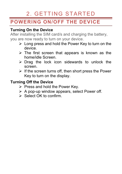  2. GETTING STARTED                    POWERING ON/OFF THE DEVICE Turning On the Device After installing the SIM card/s and charging the battery, you are now ready to turn on your device.  Long press and hold the Power Key to turn on the device.    The first screen that appears is known as the home/idle Screen.    Drag the lock icon sidewards to unlock the screen.    If the screen turns off, then short press the Power Key to turn on the display.   Turning Off the Device  Press and hold the Power Key.  A pop-up window appears, select Power off.   Select OK to confirm. 