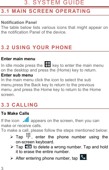  3 3. SYSTEM GUIDE                    3.1 MAIN SCREEN OPERATING    Notification Panel The table below lists various icons that might appear on the notification Panel of the device.   3.2 USING YOUR PHONE  Enter main menu In idle mode press the   key to enter the main menu on the desktop and press the (Home) key to return. Enter sub menu In the main menu click the icon to select the sub menu,press the Back key to return to the previous menu ,and press the Home key to return to the Home screen.  3.3 CALLING To Make Calls If the icon   appears on the screen, then you can make or receive calls.   To make a call, please follow the steps mentioned below:  Tap  ,  enter the phone number using the on-screen keyboard.    Tap   to delete a wrong number. Tap and hold it to erase the entire number.  After entering phone number, tap  . 